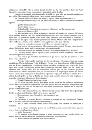 ainda passa. Minha Flor não se lembra daquele novilho que êle foi pegar lá no fundo do Piauí?
Gastou três meses; mas trouxe o mocambeiro amarrado à argola da cilha.
A donzela prestava à ama vaga atenção, distraída por uma idéia que a notícia suscitara em
seu espírito. Mas, desprendendo-se dessa cisma interior, tornou à conversa.
— E mamãe não tem mêdo que lhe aconteça alguma coisa, aí por êsses desertos?
A sertaneja abanou a cabeça com um gesto de confiança, e o rosto banhado de um ingênuo
orgulho:
— Que lhe há de acontecer?
— Eu sei? algum perigo.
— Está defendido. Enquanto tiver no pescoço o bentinho, não lhe acontece mal.
— Aquele relicário vermelho?
— Ninguém sabe quem deitou, respondeu a sertaneja afirmando com a cabeça. No mesmo
dia de nascido, apareceu com êle e não se viu entrar em casa viva alma, nem a criancinha saíu da
minha rede. Só quando eu acordei, ainda assim como sonhando, sentí um cheiro de incenso e vi
uma alvura que me cegou. Havia de jurar que eram asas de anjo. Quando olhei para o pequenino êle
estava rindo-se e a brincar com o relicário, como se já tivesse juízo para entender.
— Nunca me contou isso, mamaãe Justa! observou a menina surpresa.
— Meu homem não gostava que eu falasse nestas coisas, e então ficou no esquecimento o
milagre do bentinho. Mas o senhor capitão-mór e a dona sabem tudo.
— Então êsse relicário tem a virtude de livrar a pessoa de qualquer risco e desastre?
— De todo o perigo, seja do fogo ou d’água, de ferro ou veneno, respondeu a ama com o
tom da mais profunda convicção.
— Esta certeza que você tem, mamãe Justa, é que eu não vejo. Só por que não se sabe
donde veio o relicário?
— Pois não está se vendo, meu bem, que foi um anjo que o pôs ao pescocinho da criança,
mandado por Nossa Senhora da Penha de França? Porque eu o tinha oferecido à Mãe Santíssima
para seu devoto, quando ainda o trazia nas minhas entranhas, e então ela quis protegê-lo. Agora
repare que, saindo Arnaldo um menino tão travêsso que ninguém podia com êle, nunca lhe
aconteceu nada, mesmo nada; nem um arranhão de unha de gato, ou uma queda da goiabeira.
Sumia-se um dia inteiro, metia-se no mato, ou andava cercando os magotes para montar nos poldros
bravos, e estava mais seguro por lá, do que se eu o guardasse aquí junto de mim, no terreiro. Não se
lembra daquela pobre, aí para as bandas de Russas, que enquanto ensaboava uma roupinha, os
porcos lhe comeram o filho, mesmo dentro de casa?
— Coitada! Esqueceu-se de fechar a porta.
— Se tivesse proteção do céu pdia deixar aberta, ainda que lhe andassem as onças no
terreiro. Era o mesmo que se um benzedor lhe fizesse o signo Salomão no batente: ninguém entrava.
— Agora por falar nas travessuras de meu colaço, mamãe Justa, lembrou-me de uma coisa
que me sucedeu na viagem.
— Pois conte, meu querubim, que estou mesmo ansiosa de saber como lhe foi por lá pelo
Recife, se achou muito bonita a cidade e teve festas e regozijo?
— Depois contarei tudo. Agora é só o que sucedeu na ida.
— Pois sim.
— Estávamos já perto do Recife e tínhamos atravessado um rio chamado das Tabocas,
onde se deu uma grande batalha no tempo dos Flamengos.
— Sei; o velho Anselmo sempre falava nessa guerra que também êle andou por lá
pelejando.
— Eu ia adiante equipando, quando um cavalo bravio, que andava pela várzea a pastar,
ocorreu furioso para brigar com o lazão.
— Jesús! Que perigo!
— Foi apenas o susto. Quando o cavalo se atirou como uma onça para morder o lazão, um
homem apareceu não sei donde que o agarrou pelas orelhas e saltou em cima.
— Bravo! Já estou-lhe querendo bem sem o conhecer.
 