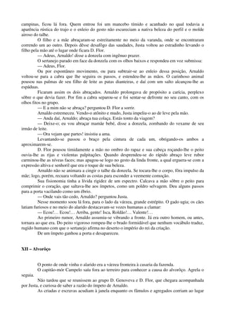 campinas, ficou lá fora. Quem entrou foi um mancebo tímido e acanhado no qual todavia a
aparência rústica do trajo e o enleio do gesto não escureciam a nativa beleza do perfil e o molde
airoso do talhe.
O filho e a mãe abraçaram-se estreitamente no meio da varanda, onde se encontraram
correndo um ao outro. Depois dêsse desafôgo das saudades, Justa voltou ao estradinho levando o
filho pela mão até o lugar onde ficara D. Flor.
— Adeus, Arnaldo! disse a donzela com ingênuo prazer.
O sertanejo parado em face da donzela com os olhos baixos e respondeu em voz submissa:
— Adeus, Flor.
Ou por espontâneo movimento, ou para subtrair-se ao enleio dessa posição, Arnaldo
voltou-se para a cabra que lhe seguira os passos, e estendeu-lhe as mãos. O carinhoso animal
pousou nas palmas de seu filho de leite as patas dianteiras, e daí com um salto alcançou-lhe as
espáduas.
Ficaram assim os dois abraçados. Arnaldo prolongava de propósito a carícia, perplexo
sôbre o que devia fazer. Por fim a cabra separou-se e foi sentar-se defronte no seu canto, com os
olhos fitos no grupo.
— E a mim não se abraça? perguntou D. Flor a sorrir.
Arnaldo estremeceu. Vendo-o atônito e mudo, Justa impeliu-o ao de leve pela mão.
— Anda daí, Arnaldo; abraça tua colaça. Estás tonto da viagem?
— Deixe-o; eu vou abraçar mamãe bebé, disse a donzela, zombando do vexame de seu
irmão de leite.
— Ora vejam que partes! insistiu a ama.
Levantando-se passou o braço pela cintura de cada um, obrigando-os ambos a
aproximarem-se.
D. Flor pousou timidamente a mão no ombro do rapaz e sua cabeça roçando-lhe o peito
ouvia-lhe as rijas e violentas palpitações. Quando desprendeu-se do rápido abraço leve rubor
carminou-lhe as níveas faces; mas apagou-se logo no gesto da linda fronte, a qual erguera-se com a
expressão altiva e senhoril que era o toque de sua beleza.
Arnaldo não se animara a cingir o talhe da donzela. Se tocara-lhe o corpo, fôra impulso da
mãe; logo, porém, recuara voltando as costas para esconder a veemente comoção.
Sua fisionomia tinha a lívida rigidez de um espectro. Calcava a mão sôbre o peito para
comprimir o coração, que saltava-lhe aos ímpetos, como um poldro selvagem. Deu alguns passos
para a porta vacilando como um ébrio.
— Onde vais tão cedo, Arnaldo? perguntou Justa.
Nesse momento soou lá fora, para o lado da várzea, grande estrépito. O gado ugia; os cães
latiam furiosos e no meio do alarido destacavam-se vozes humanas a clamar:
— Ecou!… Ecou!… Arriba, gente! Isca, Roldão!… Valente!…
Ao primeiro rumor, Arnaldo assumiu-se vibrando a fronte. Já era outro homem, ou antes,
tornara ao que era. Do peito vigoroso rompeu-lhe o brado formidável que nenhum vocábulo traduz,
rugido humano com que o sertanejo afirma no deserto o império do rei da criação.
De um ímpeto ganhou a porta e desapareceu.
XII – Alvorôço
O ponto de onde vinha o alarido era a várzea fronteira à casaria da fazenda.
O capitão-mór Campelo saíu fora ao terreiro para conhecer a causa do alvorôço. Agrela o
seguia.
Não tardou que se reunissem ao grupo D. Genoveva e D. Flor, que chegara acompanhada
por Justa, e curiosa de saber a razão do ímpeto de Arnaldo.
As criadas e escravas acudiam à janela enquanto os fâmulos e agregados corriam ao lugar
 