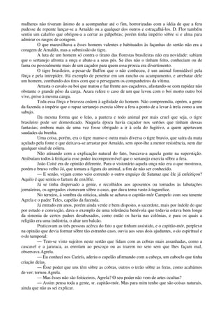 mulheres não tiveram ânimo de a acompanhar até o fim, horrorizadas com a idéia de que a fera
pudesse de repente lançar-se a Arnaldo ou a qualquer dos outros e estraçalhá-los. D. Flor também
sentiu um calafrio que obrigou-a a cerrar as pálpebras; porém tinha império sôbre si e alma para
admirar os rasgos de coragem.
O que maravilhava a êsses homens valentes e habituados às façanhas do sertão não era a
coragem de Arnaldo, mas a submissão do tigre.
A luta de um homem só contra o tirano das florestas brasileiras não era novidade: sabiam
que o sertanejo afronta a onça e abate-a a seus pés. Se êles não o tinham feito, conheciam ou de
fama ou pessoalmente mais de um caçador para quem essa proeza era divertimento.
O tigre brasileiro, a-pesar-de Buffon que o não conheceu, é um animal formidável pela
fôrça e pela intrepidez. Há exemplo de penetrar em um rancho ou acampamento, e arrebatar dele
um homem, zombando dos tiros com que o perseguem os companheiros da vítima.
Arrasta o cavalo ou boi que matou e faz frente aos caçadores, afastando-se com rapidez não
obstante o grande pêso da carga. Azara refere o caso de um que levou com o boi morto outro boi
vivo, preso à mesma canga.
Toda essa fôrça e braveza cedem à agilidade do homem. Não compreendia, oprém, a gente
da fazenda o império que o rapaz sertanejo exercia sôbre a fera a ponto de a levar à trela como a um
sabujo.
Da mesma forma que o leão, a pantera e todo animal por mais cruel que seja, o tigre
brasileiro pode ser domesticado. Naquela época havia caçador nos sertões que tinham dessas
fantasias; embora mais de uma vez fosse obrigado a ir à cola do fugitivo, a quem apertavam
saudades da brenha.
Uma coisa, porém, era o tigre manso e outra mais diversa o tigre bravio, que saíra da mata
açulado pela fome e que deixava-se arrastar por Arnaldo, sem opor-lhe a menor resistência, nem dar
qualquer sinal de cólera.
Não atinando com a explicação natural do fato, buscava-a aquela gente na superstição.
Atribuíam todos à feitiçaria esse poder incompreensível que o sertanejo exercia sôbre a fera.
João Coité era de opinião diferente. Para o visionário aquela onça não era o que mostrava,
porém o bruxo velho Jó, que tomara a figura do animal, a fim de não ser conhecido.
— E senão, vejam como veio correndo o outro enguiço de Satanaz que êle já enfeitiçou?
Aquilo é que sentiu o fartum de enxôfre.
Já se tinha dispersado a gente, e recolhidos aos aposentos ou tornados às labutações
jornaleiras, os agregados cismavam sôbre o caso, que dava tema vasto à tagarelice.
No terreiro, à sombra da oiticica, ainda se achava o capitão-mór Campelo com seu tenente
Agrela e o padre Teles, capelão da fazenda.
Já entrado em anos, porém ainda verde e bem disposto, o sacerdote, mais por índole do que
por estudo e convicção, dava o exemplo de uma tolerância benévola que todavia estava bem longe
da simonia de certos padres desabusados, como então os havia nas colônias, e para os quais a
religião era uma indústria, o altar um balcão.
Praticavam as três pessoas acêrca do fato a que tinham assistido, e o capitão-mór, perplexo
na opinião que devia formar sôbre tão estranho caso, ouvia aos seus dois ajudantes, o do espiritual e
o do temporal:
— Tem-se visto sujeitos neste sertão que lidam com as cobras mais assanhadas, como a
cascavel e a jararaca, as enrolam ao pescoço ou as trazem no seio sem que lhes façam mal,
observava Agrela.
— Eu conhecí nos Carirís, aderiu o capelão afirmando com a cabeça, um caboclo que tinha
criação delas.
— Êsse poder que uns têm sôbre as cobras, outros o terão sôbre as feras, como acabámos
de ver; tornou Agrela.
— Mas êsses não são feiticeiros, Agrela? O seu poder não vem de artes ocultas?
— Assim pensa toda a gente, sr. capitão-mór. Mas para mim tenho que são coisas naturais,
ainda que não as sei explicar.
 
