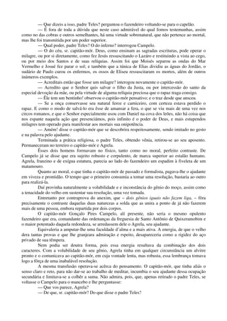 — Que dizeis a isso, padre Teles? perguntou o fazendeiro voltando-se para o capelão.
— É fora de toda a dúvida que neste caso admirável do qual fomos testemunhas, assim
como no das cobras e outros semelhantes, há uma virtude sobrenatural, que não pertence ao mortal,
mas lhe foi transmitida por um poder superior.
— Qual poder, padre Teles? O do inferno? interrogou Campelo.
— O do céu, sr. capitão-mór. Deus, como ensinam as sagradas escrituras, pode operar o
milagre, ou por si diretamente, como fez Jesús ressuscitando o Lazáro e restituindo a vista ao cego,
ou por meio dos Santos e de suas relíquias. Assim foi que Moisés separou as ondas do Mar
Vermelho e Josué fez parar o sol; e também que a túnica de Elias dividiu as águas do Jordão, o
sudário de Paulo curou os enfermos, os ossos de Eliseu ressuscitaram os mortos, além de outros
inúmeros exemplos.
— Acreditais então que fosse um milagre? interogou novamente o capitão-mór.
— Acredito que o Senhor quis salvar o filho da Justa, ou por intercessão do santo da
especial devoção da mãe, ou pela virtude de alguma relíquia preciosa que o rapaz traga consigo.
— Êle tem um bentinho! observou o capitão-mór pensativo; e o traz desde que ansceu.
— Se a onça conservasse seu natural feroz e carniceiro, com certeza estava perdido o
rapaz. E como o modo de salvá-lo era êsse de amansar a fera, o que se viu mais de uma vez nos
circos romanos, e que o Senhor especialmente usou com Daniel na cova dos leões, não há coisa que
nos espante naquela ação que presenciámos, pois infinito é o poder de Deus, e mais estupendos
milagres tem operado para manifestar aos mortais sua onipotência.
— Amém! disse o capitão-mór que se descobrira respeitosamente, sendo imitado no gesto
e na palavra pelo ajudante.
Terminada a prática religiosa, o padre Teles, obtendo vênia, retirou-se ao seu aposento.
Permaneceram no terreiro o capitão-mór e Agrela.
Êsses dois homens formavam no físico, tanto como no moral, perfeito contraste. De
Campelo já se disse que era sujeito robusto e corpulento, de marca superior ao estalão humano.
Agrela, franzino e de exígua estatura, parecia ao lado do fazendeiro um espadim à fiveleta de um
matamouro.
Quanto ao moral, o que tinha o capitão-mór de passado e formalista, pagava-lhe o ajudante
em viveza e prontidão. O tempo que o primeiro consumia a tomar uma resolução, bastaria ao outro
para realizá-la.
Daí provinha naturalmente a volubilidade e e inconstância do gênio do moço, assim como
a tenacidade do velho em sustentar sua resolução, uma vez tomada.
Entretanto por contraprova do anexim, que – dois gênios iguais não fazem liga, – fôra
precisamente o contraste daquelas duas naturezas a solda que as unira a ponto de já não fazerem
mais de uma pessoa, embora repartida por dois corpos.
O capitão-mór Gonçalo Pires Campelo, alí presente, não seria o mesmo opulento
fazendeiro que era, comandante das ordenanças da freguesia de Santo Antônio de Quixeramobim e
o maior potentado daquela redondeza, se arredassem dele o Agrela, seu ajudante.
Equivaleria a amputar-lhe uma faculdade d’alma e a mais ativa. A energia, de que o velho
dera tantas provas e que lhe granjeara admiração e rspeito, desapareceria como a rigidez do aço
privado de sua têmpera.
Nem podia ser doutra forma, pois essa energia resultava da combinação dos dois
caracteres. Com a volubilidade de seu gênio, Agrela tinha em qualquer circunstância um alvitre
pronto e o comunicava ao capitão-mór, em cuja vontade lenta, mas robusta, essa lembrança tomava
logo a fôrça de uma inabalável resolução.
A mesma transfusão operava-se acêrca do pensamento. O capitão-mór, que tinha aliás o
senso claro e reto, para não dar-se ao trabalho de meditar, incumbia o seu ajudante dessa ocupação
secundária e limitava-se a colhêr a suma. Não admira, pois, que, apenas retirado o padre Teles, se
voltasse o Campelo para o mancebo e lhe perguntasse:
— Que vos parece, Agrela?
— De que, sr. capitão-mór? Do que disse o padre Teles?
 