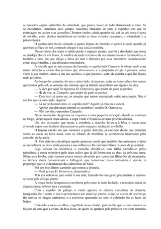 se conserva algum vislumbre da vitalidade, que parece haver de todo abandonado a terra. Aí
se encontram, semeadas pelo campo, touceiras erriçadas de puas e espinhos em que se
entrelaçam os cardos e as carnaúbas. Sempre verdes, ainda quando não cai do céu uma só gota
de orvalho, estas plantas simbolizam no sertão as duas virtudes cearenses, a sobriedade e a
perseverança.
O capitão-mór havia sesteado a quatro léguas da fazenda, e partira à tarde quando já
quebrara a fôrça do sol, contando chegar à sua casa à noitinha.
Nessas horas do ocaso o sertão perde o aspecto morno, acerbo e desolador que toma
ao dardejar do sol em brasa. A sombra da tarde reveste-o de seu manto suave e melancólico; é
também a hora em que chega a brisa do mar e derrama por essa atmosfera incandescente
como uma fornalha, a sua frescura consoladora.
À medida que se aproximam da fazenda, o capitão-mór Campelo ia observando com
maior atenção o estado dos terrenos que atravessava, e a propósito dirigia a palavra, umas
vezes à sua mulher, outras a um dos acólitos, o que parecia o cabo da escolta e que lhe ficava
mais próximo.
Ao longo do caminho, de um e outro lado, alvejavam, entre as maravalhas dos ramos
queimados pelo sol, as ossadas dos animais que já tinham sucumbido aos rigores da sêca.
— A sêca por aquí foi rigorosa, D. Genoveva, que poder de gado se perdeu.
— Há de ver, sr. Campelo, que poder de gado se perdeu.
— Com isso já conto eu; as ossadas que temos encontrado estão mostrando. Não é
um boi que lá está caído, Agrela?
— Lá ao pé da marizeira, sr. capitão-mór? Aquele já esticou a canela.
— Aposto que deixaram entupír as cacimbas? acudiu D. Genoveva.
— Não duvido; respondeu Campelo.
Nesse momento chegavam os viajantes a uma pequena elevação, donde se avistava
ao longe, sôbre aquela mata adusta, a copa verde e frondosa de uma prócera oiticica.
Um dos acostados que trazia a trombeta a tiracolo, levou-a à bôca e tocou uma
alvorada cujos sons festivos deramaram-se pelo espaço e encheram a solidão.
O fogoso cavalo em que montava a gentil donzela, já excitado desde que primeiro
sentia as auras da terra natal, com os rebates da trombeta se arremessou impetuoso pelo
caminho da fazenda.
D. Flor deixou-o desafogar aquele generoso anelo que também lhe assomava n’alma
ao reconhecer os sítios onde passara a sua infância e lhe corriam felizes os anos da juventude.
Logo abaixo da eminência, o caminho dividia-se; uma trilha estendia-se pelos
tabuleiros, a outra serpejava pelo doce aclive que já alí formavam as abas da próxima serra.
Sôbre essa lomba, cujo terreno estava menos abrasado por causa das filtrações da montanha,
as árvores ainda conservavam a folhagem, que tornava-se mais embastida e virente, à
proporção que se avizinhavam das cabeceiras do Sitiá.
Foi por êste último caminho que tomou a donzela.
— Flor! gritara D. Genoveva, chamando-a.
Mas ela voltou-se para sorrir à sua mãe, fazendo-lhe um gesto prazenteiro, e deixou-
se levar pelo árdego ginete.
A moça breve desapareceu encoberta pelo mato aí mais fechado, e revestido ainda de
alguma rama, embora rara e crestada.
Com a rapidez do galope, o vento agitava os cabelos castanhos da donzela,
fustigando-lhe o rosto, e ela experimentava um indizível prazer, como se a terra de seu berço
lhe abrisse os braços carinhosa, e a estivesse apertando ao seio, e cobrindo-lhe as faces de
beijos.
Cerrando a meio os olhos, engolfada nessa ilusão, parecia-lhe que a terra tomava as
feições da ama que a criara, da boa Justa, de quem se apartara pela primeira vez com tamanha
 