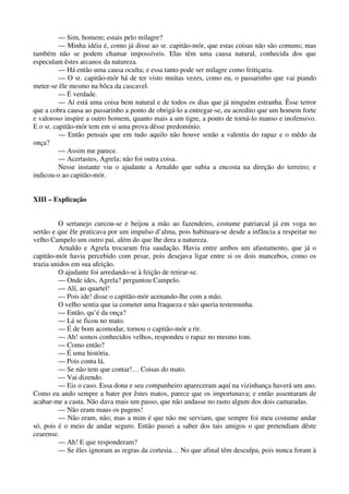 — Sim, homem; estais pelo milagre?
— Minha idéia é, como já disse ao sr. capitão-mór, que estas coisas não são comuns; mas
também não se podem chamar impossíveis. Elas têm uma causa natural, conhecida dos que
especulam êstes arcanos da natureza.
— Há então uma causa oculta; e essa tanto pode ser milagre como feitiçaria.
— O sr. capitão-mór há de ter visto muitas vezes, como eu, o passarinho que vai piando
meter-se êle mesmo na bôca da cascavel.
— É verdade.
— Aí está uma coisa bem natural e de todos os dias que já ninguém estranha. Êsse terror
que a cobra causa ao passarinho a ponto de obrigá-lo a entregar-se, eu acredito que um homem forte
e valoroso inspire a outro homem, quanto mais a um tigre, a ponto de torná-lo manso e inofensivo.
E o sr. capitão-mór tem em si uma prova dêsse predomínio.
— Então pensais que em tudo aquilo não houve senão a valentia do rapaz e o mêdo da
onça?
— Assim me parece.
— Acertastes, Agrela; não foi outra coisa.
Nesse instante viu o ajudante a Arnaldo que subia a encosta na direção do terreiro; e
indicou-o ao capitão-mór.
XIII – Explicação
O sertanejo curcou-se e beijou a mão ao fazendeiro, costume patriarcal já em voga no
sertão e que êle praticava por um impulso d’alma, pois habituara-se desde a infância a respeitar no
velho Campelo um outro pai, além do que lhe dera a natureza.
Arnaldo e Agrela trocaram fria saudação. Havia entre ambos um afastamento, que já o
capitão-mór havia percebido com pesar, pois desejava ligar entre si os dois mancebos, como os
trazia unidos em sua afeição.
O ajudante foi arredando-se à feição de retirar-se.
— Onde ides, Agrela? perguntou Campelo.
— Alí, ao quartel!
— Pois ide! disse o capitão-mór acenando-lhe com a mão.
O velho sentia que ia cometer uma fraqueza e não queria testemunha.
— Então, qu’é da onça?
— Lá se ficou no mato.
— É de bom acomodar, tornou o capitão-mór a rir.
— Ah! somos conhecidos velhos, respondeu o rapaz no mesmo tom.
— Como então?
— É uma história.
— Pois conta lá.
— Se não tem que contar!… Coisas do mato.
— Vai dizendo.
— Eis o caso. Essa dona e seu companheiro apareceram aquí na vizinhança haverá um ano.
Como eu ando sempre a bater por êstes matos, parece que os importunava; e então assentaram de
acabar-me a casta. Não dava mais um passo, que não andasse no rasto algum dos dois camaradas.
— Não eram maus os pagens!
— Nâo eram, não; mas a mim é que não me serviam, que sempre foi meu costume andar
só, pois é o meio de andar seguro. Então passei a saber dos tais amigos o que pretendiam dêste
cearense.
— Ah! E que responderam?
— Se êles ignoram as regras da cortesia… No que afinal têm desculpa, pois nunca foram à
 
