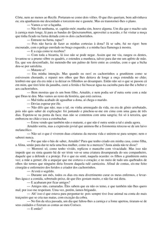 Côrte, nem ao menos ao Recife. Portaram-se como dois vilões. O que êles queriam, bem adivinhava
eu; era apanharem-me descuidado e torcerem-me o gasnete. Mas eu transtornei-lhes o plano.
— Vamos a ver a façanha.
— Não foi nenhuma, sr. capitão-mór; manha sim, houve alguma. Um dia que o macho saíu
à carniça mais longe, lá para as bandas do Quixeramobim, aproveitei a ocasião, e fui visitar a moça
que tinha ficado na furna deitada com os dois cachorrinhos.
— Entraste na furna, rapaz?
— Pois não havia de fazer as minhas cortesias à dona? Já se sabe, fui no rigor: bem
encourado, com o pelego enrolado no braço esquerdo, e a minha faca flamenga à mostra.
— E a cuja como te recebeu?
— Com toda a bizarria, lá isso não se pode negar. Assim que me viu, rangeu os dentes,
levantou-se a prumo sôbre os quadrís, e estendeu a munheca, talvez para dar-me um apêrto de mão.
Eu, que sou desconfiado, fui metendo-lhe um palmo de ferro entre as costelas, com o que a bicha
deu-se por satisfeita.
— Mataste-a?
— Era minha intenção. Mas quando eu ouví os cachorrinhos a grunhirem como se
estivessem chorando, e reparei nos olhos que lhes deitava de longe a onça estendida no chão;
lembrei-me que ela era mãe e ia deixar os filhinhos ao desamparo. Então não sei o que se passou cá
em mim, que tirei leite da janaúba, curei a ferida e fui buscar água na cacimba para dar-lhe a beber e
aos cachorrinhos.
— Bem mostras que és um bom filho, Arnaldo, e nem podia ser d’outra sorte com a mãe
que Deus te deu. Mas vamos ao resto da história, que está curiosa.
— Mal tinha acabado de agasalhar a dona, aí chega o marido.
— Devias esperar por êle.
— Não difo que não; mas o tal, ou vinha arrenegado da vida, ou era de gênio arrebatado,
pois não quis saber de explicação: foi juntando e pinchou-se-me em cima com uma gana de três
dias. Espetou-se na ponta da faca; mas não se contentou com uma sangria; foi só à terceira, que
emborcou no chão e toca a estrebuchar.
— Estou vendo que também não o mataste, e que não é outra senão a tal e ainda agora.
Arnaldo sorriu, mas a expressão jovial que animou-lhe a fisionomia retocou-se de um laivo
melancólico.
— Não sei o que é viverem duas criaturas da mesma vida e unirem-se para sempre; nem o
saberei nunca.
— Por que não o hás de saber, Arnaldo? Para que tenho criado em minha casa, como filha,
a Alina, senão para dar-te nela uma boa mulher, como tu a mereces? Justa ainda não te disse?
— Morrerei só, como tenho vivido, replicou o mancebo com vivacidade. Mas isso não
impede que eu sinta quanto há de ser triste ver-se uma criatura desamparada do seu companheiro,
daquele que a defende e a proteje. Foi o que eu sentí, naquela ocasião: os filhos a grunhirem outra
vez; a mãe a gemer; êle a arquejar que me cortava o coração; e no meio de tudo uns quebrados de
olhos tão ternos que ninguém diria fossem daquela ralé carniceira. Afinal de contas, eis-me feito
cirurgião e enfermeiro dos feridos e criador dos cachorrinhos.
— Aí está o segrêdo.
— Durante um mês, todos os dias era meu divertimento curar os meus enfermos, e levar-
lhes água e a comida, sobretudo peixe, de que êles gostam muito, e não faz má dieta.
— E acabaram por ficar amigos?
— Amigos não, camaradas. Êles sabem que eu não os temo, e que também não lhes quero
mal; por isso me respeitam. Uma vez, porém, íamos brigando.
— Ah! isso é que estava para perguntar-te: pois sempre tive êsse animal na conta do mais
traiçoeiro que se cria nas matas, com exceção da cobra.
— No fim da sêca passada, um dia que faltou-lhes a carniça e a fome apertou, tiraram-se de
seus cuidados e fizeram as contas ao meu Corisco.
— E então?
 
