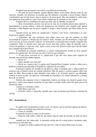 O capitão-mór prosseguiu sem referir-se às palavras do mancebo.
— Na tarde de nossa chegada, quando Manuel Abreu, nosso feitor, deu-nos parte de sua
ausência, Arnaldo, nós dissemos na ocasião que lhe tínhamos concedido a nossa licença. Depois
considerámos que tal não houve; deu-se equívovo de nossa parte. Mas não podíamos voltar atrás,
sem quebra de nossa palavra; e pois ficou sendo verdade que eu consentí na sua viagem.
Campelo fitou no semblante do rapaz um olhar, que ia sublinhar sua palavra.
— Esta cirscunstância fortuita nos privou de usar da severidade precisa para reprimir a
desobediência a nossas ordens; e desta arte poupou-nos um desgôsto, pois Arnaldo sabe quanto
prezamos o filho daquele que foi nosso vaqueiro e amigo, o bom Louredo, que Deus tenha em sua
santa paz.
Arnaldo travou da destra do capitão-mór e beijou-a com fervor, estreitando-a ao seio.
Esquivou-se aquele à efusão.
— Esperamos que não aconteçam mais faltas como esta, que nos ponham na dura
necessidade de esquecer a afeição que nos merece. Sabe, Arnaldo, que lhe destinamos o lugar que
serviu seu pai, de nosso primeiro vaqueiro. Só demorámos a realização desta vontade, enquanto não
completava Alina os dezoito anos, para que tivesse uma boa caseira, capaz de entender com o
serviço da queijaria e o trato das crias. Agora vamos avisar a D. Genoveva para que trate das bodas
que se podem fazer pela Páscoa.
O semblante do sertanejo manifestava o íntimo confrangimento d’alma ao ouvir aquelas
palavras do capitão-mór. Foi com um tom sêco e incisivo que retorquiu:
— O que posso asseverar ao sr. capitão-mór é que não serei nunca nem vaqueiro de
fazenda, nem marido de mulher alguma.
— Há de ser!
— Outro Arnaldo sim; êste não!
— Há de ser, e quem o diz é o capitão-mór Gonçalo Pires Campelo, insistiu o velho com a
pachorra sonolenta que precedia as formidáveis explosões de sua cólera.
O primeiro impulso de Arnaldo foi desabrir-se contra a resolução que o velho acabava de
anunciar com a fórmula solene da vontade inabalável. Mas êle queria e venerava aquele velho com
amor de filho. Reservando-se para defender mais tarde e no momento preciso sua liberdade,
conteve-se nesta ocasião. Se opusesse à tenacidade do fazendeiro seu caráter indomável, o choque
havia de ser terrível.
Embora não esperasse evitar o rompimento, todavia seu desejo era afastá-lo quanto fosse
possível, e muito mais naquele momento em que tinha o coração ainda comovido pelas provas de
afeição do velho.
Limitou-se o sertanejo a dizer:
— Sabe Deus o que será.
— Com êle o deixo, e rogue-lhe, Arnaldo, que o faça um homem para honrar a memória de
seu pai.
XIV – Desobediência
O capitão-mór encaminhou-se para a casa. Ao deitar o pé no primeiro degrau do pórtico,
voltou-se e gritou ao sertanejo que já descia a encosta:
— Torne cá, Arnaldo.
O mancebo acercou-se outra vez do terreiro.
— Diga-me onde anda o velho Jó, que deitou fogo no mato da fazenda, na tarde de nossa
chegada.
Arnaldo teve um sobressalto. A tremenda colisão que êle evitara poucos momentos antes
apresentava-se sob outra face.
— Asseguro ao senhor capitão-mór que não foi o velho Jó quem deitou fogo ao mato.
 