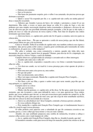 — Sabemos do contrário.
— Juro se for preciso.
— Não basta um juramento suspeito, pois o velho é seu camarada; são precisas provas que
destruam a acusação.
— Quem o acusa? Eu respondo por êle; o sr. capitão-mór não confia em minha palavra?
disse o mancebo ressentido.
— Sabemos que Arnaldo é pessoa de bem e de verdade; e prestamos a maior fé ao seu
depoimento. Mas todas a svozes se unem para lançar ao velho Jó a culpa do fogo; e nós não
podemos por uma simples asseveração desprezar tantos testemunhos e dispensar a devassa de um
caso de aleivosia que por sua gravidade demanda punição exemplar, a fim de que se não repita, e
ponha em risco as vidas tão preciosas de nossa espôsa e filha. Sem falar do desprêzo das ordens
terminantes que temos dado.
— Aleivosia houve, sr. capitáo-mór, porém não foi Jó quem a cometeu, nem teve parte ou
ciência dela.
— Que assim fosse… Êle que se apresente e confie de nossa justiça, que não lhe faltará,
como jamais faltou aos que a ela recorreram.
Calou-se Arnaldo. Tinha fé na retidão do capitão-mór; mas também conhecia seus rigores e
escrúpulos. Que provas podia exibir contra a suspeita geral corroborada pelo testemunho de todos
os embusteiros, de quem era o velho malquisto?
Êle sabia a verdade; mas como comunicá-la a outrem, quando não tinha dela mais
documento do que um rasto, àquela hora já apagado? Demais, para desviar de Jó a imputação, era
necessário lançá-la a Aleixo Vargas, o autor da maldade.
Campelo observava a perplexidade do sertanejo e cravando nele os olhos interrogou:
— Arnaldo sabe onde está o velho Jó?
— Sei, sr. capitão-mór, respondeu o mancebo com a voz firme e sustendo francamente o
olhar do velho.
— Vai dizer-nos aonde; ou vai trazê-lo à nossa presença para evitar aparato de prisão e
suspeita de fuga.
— Nem uma nem outra coisa posso eu, meu senhor.
— Por que não pode?
— Não sou denunciante, nem esbirro.
— Mas é um rapaz estonteado. Manda-lhe o capitão-mór Gonçalo Pires Campelo…
Arnaldo interrompeu-o.
— Por Deus e por sua filha, a quem o senhor mais quer neste mundo, peço-lhe que me
ouça primeiro, sr. capitão-mór.
Campelo reteve-se e disse:
— Fale, que ouviremos.
— Minha vida lhe pertence, sr. capitão-mór, já lho disse. Se lhe apraz, pode tirar-ma neste
momento, que não levantarei a mão para defendê-la, nem a voz para queixar-me. Essa ordem,
porém, que vossa senhoria quer dar-me, se meu pai ressuscitasse para mandar-me cumprí-la, eu lhe
diria: não! Rogo-lhe, pois, pelo que tem de mais caro, que não exija de mim semelhante sacrifício,
para não me colocar na dura necessidade de o recusar.
— Atreve-se a desobedecer-nos? disse Campelo, contendo a borrasca prestes a desabar.
— Se vossa senhoria obrigar-me.
— Pois manda-lhe o capitão-mór Gonçalo Pires Campelo que vá imediatamente buscar o
velho Jó e trazê-lo aquí à nossa presença.
O velho proferiu estas palavras com a solenidade de que êle costumava revestir-se nas
ocasiões graves, e com o olhar que fazia tremer a vista aos mais valentes.
Arnaldo, em cujo semblante perpassou uma sombra de melancolia, levantou a cabeça e
cruzou o olhar sereno com o irado lampejo do velho:
— Ao sr. capitão-mór Gonçalo Pires Campelo, digo-lhe eu, Arnaldo Louredo, que não!
O fazendeiro estendeu a mão para travar do braço do mancebo; porém êste retraiu-se de um
 