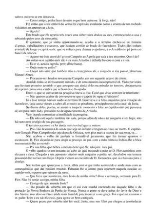 salto e colocou-se em distância.
— Como amigo, podia fazer de mim o que bem quisesse. À força, não!
Foi então que a ira terrível do velho fez explosão, estalando como a cratera de um rochedo
vulcânico ao arremessar a lava.
— Agrela!
Êste brado que êle repetiu três vezes uma sôbre outra abalou os ares, estremecendo a casa e
reboando pelos ecos da montanha.
O ajudante, que já vinha aproximando-se, acudiu e o terreiro encheu-se de homens
d’armas, trabalhadores e escravos, que haviam corrido ao brado do fazendeiro. Todos êles tinham
avistado de longe o capitão-mór, que se voltara para chamar o ajudante, e o Arnaldo em pé junto ao
banco da oiticica.
— Agarre-me êste atrevido! gritou Campelo ao Agrela que saía a seu encontro. Que é de?
Ao voltar-se o capitão-mór não vira mais Arnaldo e debalde buscou-o com a vista.
— Eu o vi, acudiu Agrela, perto dêste banco.
— Onde mete-se então?
— Daquí não saíu, que também nós o enxergámos alí, e ninguém o viu passar, observou
Manuel Abreu.
— Procurem-no! bradou novamente Campelo, em um segundo acesso de cólera.
Arnaldo tinha-se efetivamente sumido, e de uma maneira incompreensível. Visto por todos
que haviam primeiro acorrido e que asseguravam ainda tê-lo encontrado no terreiro, desaparecera
de repente como uma sombra que se houvesse dissipado.
Entre os que se cansavam na pesquisa estava o João Coité que disse com um ar triunfante:
— Não querem acabar de convencer-se que o capeta do rapaz é feiticeiro!
Já a êsse tempo haviam saído ao terreiro D. Genoveva e a filha, inquietas pela irritação do
fazendeiro, cuja causa vieram a saber alí, e muito as penalizou, principalmente pela razão da Justa.
Nenhuma delas, porém, se animava naquele momento a falar ao capitão-mór que passeava
de um para outro lado, pensando no desaparecimento de Arnaldo.
Veio Agrela comunicar a inutilidade da pesquisa.
— Êle não está aquí e também não saíu, porque além de não o ter ninguém visto fugir, não
há rasto nem vestígio de sua passagem.
O terceiro acesso e ira foi ainda mais terrível que os outros:
— Pois vão desencová-lo ainda que seja no inferno e tragam-no vivo ou morto. O capitão-
mór Gonçalo Pires Campelo não seja dono da Oiticica, nem pise mais a soleira de sua porta, se…
Não acabou o velho de proferir o formidável juramento, que fez tremer quantos o
escutavam. D. Flor alçando-se para cingir o pescoço do pai, com a mão mimosa fechou-lhe a bôca
murmurando-lhe ao ouvido:
— Por sua filha, que bebeu o mesmo leite que êle, não jure, meu pai.
O velho quedou-se um instante, ao cabo do qual travando a mão de D. Flor caminhou com
ela para a casa. Chegado a um aposento interior onde ninguém o podia ver, desabafou sua ternura
pousando-lhe na face um beijo. Depois vieram ao encontro de D. Genoveva, que os chamava para o
almôço.
Não tardou que aparecesse a Justa, aflita com o que tinha acontecido e ainda mais com as
consequências que daí podiam resultar. Faltando-lhe o ânimo para aparecer naquela ocasião ao
capitão-mór, esperou que saíssem da mesa.
— Que foi o que aconteceu, meu Jesús de minha alma? disse a sertaneja, correndo para D.
Flor. Não foi senão castigo, minha filha.
— Castigo de que, mamãe Justa?
— Do pecado da soberba em que ei caí esta manhã enchendo-me daquele filho e da
proteção de Nossa Senhora da Penha de França. Nunca a gente se deve gabar do favor de Deus e
dos Santos; mas deve-se fazer ainda mais humilde para merecer a sua graça. Foi o que me ensinou o
sr. padre Teles e eu não fiz caso, para agora ser bem castigada.
— Quem pecou por soberba não foi você, Justa, mas seu filho que chegou a desobedecer
 