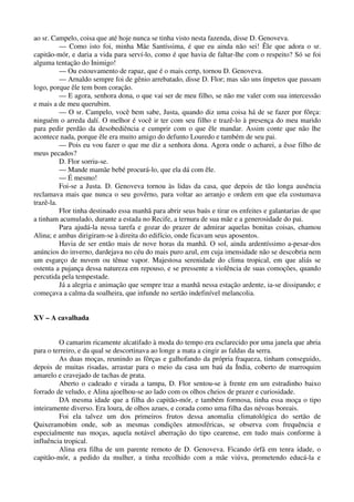 ao sr. Campelo, coisa que até hoje nunca se tinha visto nesta fazenda, disse D. Genoveva.
— Como isto foi, minha Mãe Santíssima, é que eu ainda não sei! Êle que adora o sr.
capitão-mór, e daria a vida para serví-lo, como é que havia de faltar-lhe com o respeito? Só se foi
alguma tentação do Inimigo!
— Ou estouvamento de rapaz, que é o mais certp, tornou D. Genoveva.
— Arnaldo sempre foi de gênio arrebatado, disse D. Flor; mas são uns ímpetos que passam
logo, porque êle tem bom coração.
— E agora, senhora dona, o que vai ser de meu filho, se não me valer com sua intercessão
e mais a de meu querubim.
— O sr. Campelo, você bem sabe, Justa, quando diz uma coisa há de se fazer por fôrça:
ninguém o arreda dalí. O melhor é você ir ter com seu filho e trazê-lo à presença do meu marido
para pedir perdão da desobediência e cumprir com o que êle mandar. Assim conte que não lhe
acontece nada, porque êle era muito amigo do defunto Louredo e também de seu pai.
— Pois eu vou fazer o que me diz a senhora dona. Agora onde o acharei, a êsse filho de
meus pecados?
D. Flor sorriu-se.
— Mande mamãe bebé procurá-lo, que ela dá com êle.
— É mesmo!
Foi-se a Justa. D. Genoveva tornou às lidas da casa, que depois de tão longa ausência
reclamava mais que nunca o seu govêrno, para voltar ao arranjo e ordem em que ela costumava
trazê-la.
Flor tinha destinado essa manhã para abrir seus baús e tirar os enfeites e galantarias de que
a tinham acumulado, durante a estada no Recife, a ternura de sua mãe e a generosidade do pai.
Para ajudá-la nessa tarefa e gozar do prazer de admirar aquelas bonitas coisas, chamou
Alina; e ambas dirigiram-se à direita do edifício, onde ficavam seus aposentos.
Havia de ser então mais de nove horas da manhã. O sol, ainda ardentíssimo a-pesar-dos
anúncios do inverno, dardejava no céu do mais puro azul, em cuja imensidade não se descobria nem
um esgarço de nuvem ou tênue vapor. Majestosa serenidade do clima tropical, em que aliás se
ostenta a pujança dessa natureza em repouso, e se pressente a violência de suas comoções, quando
percutida pela tempestade.
Já a alegria e animação que sempre traz a manhã nessa estação ardente, ia-se dissipando; e
começava a calma da soalheira, que infunde no sertão indefinível melancolia.
XV – A cavalhada
O camarim ricamente alcatifado à moda do tempo era esclarecido por uma janela que abria
para o terreiro, e da qual se descortinava ao longe a mata a cingir as faldas da serra.
As duas moças, reunindo as fôrças e galhofando da própria fraqueza, tinham conseguido,
depois de muitas risadas, arrastar para o meio da casa um baú da Índia, coberto de marroquim
amarelo e cravejado de tachas de prata.
Aberto o cadeado e virada a tampa, D. Flor sentou-se à frente em um estradinho baixo
forrado de veludo, e Alina ajoelhou-se ao lado com os olhos cheios de prazer e curiosidade.
DA mesma idade que a filha do capitão-mór, e também formosa, tinha essa moça o tipo
inteiramente diverso. Era loura, de olhos azues, e corada como uma filha das névoas boreais.
Foi ela talvez um dos primeiros frutos dessa anomalia climatológica do sertão de
Quixeramobim onde, sob as mesmas condições atmosféricas, se observa com frequência e
especialmente nas moças, aquela notável aberração do tipo cearense, em tudo mais conforme à
influência tropical.
Alina era filha de um parente remoto de D. Genoveva. Ficando órfã em tenra idade, o
capitão-mór, a pedido da mulher, a tinha recolhido com a mãe viúva, prometendo educá-la e
 