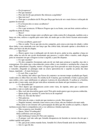 — Eu já esperava!
— Por que menina?
— Pois não foi êle que primeiro lhe ofereceu a argolinha?
— Que tem isso?
— Tem que o cavalheiro de D. Flor por fôrça que havia de ser o mais brioso e esforçado de
quantos lá estavam.
— E se fossem dois os meus cavalheiros?
— Devéras?…
— Foi o que aconteceu. O Marcos Fragoso que ia na frente, com um bote certeiro enfiou o
argolão na ponta da lança.
— Bravo!
— Mas ao mesmo tempo outro cavalheiro que vinha contra êle à disparada, também com a
lança em riste, enfiava o argolão pelo outro lado, de modo que os dois ferros ficaram atravessados
em cruz.
— E êsse cavalheiro, quem era?
— Não se soube. Via-se que não era dos campeões, pois estava com trajo de cidade; e além
disso tinha a cara amarrada com um lenço que lha cobria toda, deixando apenas a descoberto os
olhos, por baixo da aba do chapéu.
— Que bioco!
— Houve quem visse o embuçado sair do meio do povo, pular na teia, apanhar a lança no
chão, saltar na sela de um cavalo desmontado que passava, e correr sôbre o mastro, onde chegou
justo no momento em que o Fragoso ia tirar o argolão, e para lho disputar.
— E o que sucedeu?
— Os dois campeões forcejaram cada um de seu lado para arrancar o argolão, mas não o
conseguiram. Foi então que o desconhecido correu sôbre o seu contrário e arrebatou-lhe a lança da
mão. Todos aplaudiram a façanha, menos o Fragoso que ficou passado no meio da praça, enquanto
o vencedor, chegando ao palanque onde eu estava apresentou-me o argolão na ponta das duas
lanças, repetindo - «À mais formosa».
— E você, Flor, o que fez?
— Eu, menina, não sabia o que fizesse de contente e ao mesmo tempo acanhada que fiquei,
vendo todos os olhos fitos em mim. Foi minha tia D. Catarina, que recebendo o listão o passou pelo
meu ombro, com o que redobraram os aplausos à proeza do desconhecido. E acabou-se a história;
que eu não vi mais nada, nem dei por mim dêsse momento em diante até que tornámos à casa.
— E o desconhecido?
— Ouví depois que desaparecera assim como viera, de repente, antes que o pudessem
descobrir; e não se soube mais dele.
— Mas você não desconfiou quem seria? Pois pelo modo parece que era pessoa conhecida.
— Quem podia ser, menina? E como havia eu de suspeitar?
— Pela voz. Êle não lhe falou?
— Três palavras.
— Pelo jeito do corpo, e modo por que montava a cavalo. Não reparou?
— Naquele instante, entretida como estava com a festa, não me lembrava de mais nada.
Alina calou-se um instante sob a preocupação da idéia que lhe acudira ao espírito, e depois
inclinou-se para falar à companheira com a voz submissa e tímida expressão.
— Não se parecia com Arnaldo?
— Quem, Alina? O embuçado?
Alina confirmou com um gesto.
— Que lembrança! tornou D. Flor com surpresa.
— É porque você não sabe que Arnaldo desapareceu da fazenda no mesmo dia em que o
senhor capitão-mór partiu.
— Sei, que já me contou mamãe Justa. Arnaldo foi à Serra Grande atrás de uns barbatões.
— Isto é o que êle diz.
 