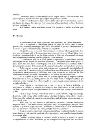 saudade.
De repente o brioso cavalo que relinchava de alegria, erriçou a crina e soltou do peito
um ornejo surdo, lançando os olhos pávidos para a esquerda do caminho.
D. Flor pensando que êsse terror proviria de ter o baio pressentido no mato a carniça
de alguma rês, afagou-lhe o pescoço com a mãozinha afilada, excitando os brios do animal
por uma carícia da voz.
Mas o cavalo estacou espavorido, com o pêlo híspido e as narinas insufladas pelo
terror.
II – Desmaio
A par com a comitiva, mas por dentro do mato, caminhava um viajante à escoteira.
Parecia acompanhar o capitão-mór, porém de longe, às ocultas, pois facilmente
percebia-se o cuidado que empregava para não o descobrirem, já evitando o menor rumor, já
afastando-se quando o mato rareava a ponto de não escondê-lo.
Sua paciência não se cansava; tinha caminhado assim horas e horas, por muitos dias,
com a perseverança e sutileza do caçador que segue o rasto do campeiro. Não perdia de vista a
comitiva, e quando a distância não lhe deixava escutar as falas, adivinhava-as pela expressão
das fisionomias que seu olhar sagaz investigava por entre as ramas.
O cavalo cardão, que êle montava, parecia compreendê-lo e auxiliá-lo na emprêsa;
não era preciso que a rédea lhe indicasse o caminho, O inteligente animal sabia quando se
devia meter mais pelo mato, e quando podia sem receio aproximar-se do comboio. Andava
por entre as árvores com destreza admirável, sem quebrar os galhos nem ramalhar o arvoredo.
Tinha o cavalo um porte alto e linda estampa; mas nessa ocasião, além da fadiga da
longa viagem que devia emagrecê-lo, sobretudo por uma sêca tão rigorosa, o animal vaqueano
conhecia que não era ocasião de enfeitar-se, rifar e dar mostras de sua galhardia. De feito
tinha mais aspecto do um grande cão montado por seu senhor, do que de um corcel.
Era o viajante moço de vinte anos, de estatura regular, ágil, e delgado do talhe.
Sombreava-lhe o rosto, queimado pelo sol, um buço negro como os compridos cabelos que
anelavam-se pelo pescoço. Seus olhos, rasgados e vívidos, dardejavam as veemências de um
coração indomável.
Nesse instante o constrangimento a que a espreita o forçava, tolhia-lhe os
movimentos e embotava a habitual impetuosidade; mas ainda assim, nesses agachos de
caçador a esgueirar-se pelo mato, percebia-se a flexibilidade do tigre, que roja para arremessar
o bote.
Vestia o moço um trajo completo de couro de veado, curtido à feição de camurça.
Compunha-se de véstia e gibão com lavores de estampa e botões de prata; calções estreitos,
bolas compridas e chapéu à espanhola com uma aba revirada à banda e também pregada por
um botão de prata.
Ainda hoje êsse trajo pitoresco e tradicional do sertanejo, e mais especialmente do
vaqueiro, conserva com pouca diferença a feição da antiga moda portuguesa, pela qual foram
talhadas as primeiras roupas de couro. Ultimamente já costumam fazê-las de feitio moderno,
mas não têm o valor e estimação das outras, cortadas pelo molde primitivo.
Trazia o sertanejo, suspensa à cinta, uma catana larga e curta com bainha do mesmo
couro da roupa, e na garupa a maleta de pelego de carneiro, com uma clavina atravessada e
um maço de relho.
Quando a comitiva chegou à eminência donde se avistava a oiticica, o viajante
acompanhou com os olhos a donzela até que seu vulto gracioso desapareceu entre o arvoredo;
 
