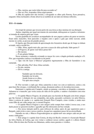 — Mas, menina, que razão tinha êle para esconder-se?
— Não sei, Flor, respondeu Alina esquivamente.
A filha do capitão-mór não insistiu, e divagando os olhos pela floresta, ficou pensativa,
enquanto Alina inclinando a fronte absorvia-se também de seu lado em íntimas reflexões.
XVI – O vizinho
Um tropel de animais que ressoou perto de casa tirou as duas meninas de sua distração.
Ambas, impelidas por igual movimento de curiosidade, debruçaram-se à janela e retrairem-
se tomadas de surpresa pelo que viram.
Luzida quadrilha de cavaleiros acompanhados de seus pagens acabava de parar no terreiro.
Eram todos mancebos, bem parecidos e trajados com o apuro e gala que então usavam, ainda
mesmo no sertão, as pessoas de grandes posses.
O Agrela, que fôra prevenido da aproximação dos forasteiros desde que de longe os tinham
avistado, saíra a recebê-los.
— Olhe, Alina, aquele mais alto, que tem a casaca de sêda açafroada. Sabe quem é?
— O Fragosos, de quem você falava pouco há?
— Êle mesmo.
— É um galante fidalgo.
Nesse momento o mancebo avistando as moças fez com o chapéu profunda saudação a D.
Flor, que respondeu confusa e recolhendo-se da janela.
— Que virá êle fazer à Oiticica? perguntou ingenuamente a filha do fazendeiro à sua
camarada.
— Não adivinha, Flor? disse Alina sorrindo.
— Eu não, menina.
— Dí-lo a cantiga.
Saudades que me deixaste,
Saudades me levarão.
Aonde foram-se os olhos,
Vai após meu coração.
D. Flor ouvindo a copla que Alina cantarolou à meia voz com ar malicioso, correu a ela
para fazer-lhe cócegas, e retribuindo-lhe a amiga, desataram ambas a rir da mútua travessura.
Entretanto o capitão-mór Campelo, saindo ao patamar, convidava os hóspedes a entrarem.
Adiantou-se o mancebo, que vestia casaca de sêda côr de açafrão, e saudou o fazendeiro com estas
palavras:
— O capitão Marcos Fragoso, de jornada para sua fazenda do Bargado com êrstes amigos
que lhe fizeram o obséquio de sua companhia, não podia, passando a primeira vez pela Oiticica,
faltar à cortesia de saudar o sr. capitão-mór Gonçalo Pires Campelo, como vizinho, e ainda mais
como filho de um velho amigo seu, o coronel Fragoso.
— O capitão Marcos Fragoso e seus amigos serão sempre bem vindos à nossa casa, e nos
darão prazer se quiserem receber o agasalho que lhe oferecemos de boa vontade.
— Era nossa intenção pedí-lo, para refrescar da calma; epois do que seguiremos para o
Bargado, onde já deve estar a nossa comitiva, da qual nos separámos pouco há na encruzilhada.
Entrados na sala, o Marcos Fragosodesignou ao capitão-mór seus amigos cada um por seu
nome e indicações:
— Êste amigo é o capitão João Correia, do têrço do Recife; estoutro é o licenciado Manuel
da Ailva Ourém, de Lisboa, que veio visitar e conhecer nossos sertões; aquele é o alferes Daniel
Ferro, filho do dono das Flechas nos Inhamuns, ambos meus parentes e vizinhos.
 