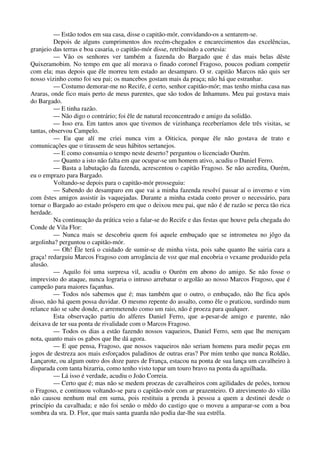 — Estão todos em sua casa, disse o capitão-mór, convidando-os a sentarem-se.
Depois de alguns cumprimentos dos recém-chegados e encarecimentos das excelências,
granjeio das terras e boa casaria, o capitão-mór disse, retribuindo a cortesia:
— Vão os senhores ver também a fazenda do Bargado que é das mais belas dêste
Quixeramobim. No tempo em que alí morava o finado coronel Fragoso, poucos podiam competir
com ela; mas depois que êle morreu tem estado ao desamparo. O sr. capitão Marcos não quis ser
nosso vizinho como foi seu pai; os mancebos gostam mais da praça; não há que estranhar.
— Costumo demorar-me no Recife, é certo, senhor capitão-mór; mas tenho minha casa nas
Araras, onde fico mais perto de meus parentes, que são todos de Inhamuns. Meu pai gostava mais
do Bargado.
— E tinha razão.
— Não digo o contrário; foi êle de natural reconcentrado e amigo da solidão.
— Isso era. Em tantos anos que tivemos de vizinhança receberíamos dele três visitas, se
tantas, observou Campelo.
— Eu que alí me criei nunca vim a Oiticica, porque êle não gostava de trato e
comunicações que o tirassem de seus hábitos sertanejos.
— E como consumia o tempo neste deserto? perguntou o licenciado Ourém.
— Quanto a isto não falta em que ocupar-se um homem ativo, acudiu o Daniel Ferro.
— Basta a labutação da fazenda, acrescentou o capitão Fragoso. Se não acredita, Ourém,
eu o emprazo para Bargado.
Voltando-se depois para o capitão-mór prosseguiu:
— Sabendo do desamparo em que vai a minha fazenda resolví passar aí o inverno e vim
com êstes amigos assistir às vaquejadas. Durante a minha estada conto prover o necessário, para
tornar o Bargado ao estado próspero em que o deixou meu pai, que não é de razão se perca tão rica
herdade.
Na continuação da prática veio a falar-se do Recife e das festas que houve pela chegada do
Conde de Vila Flor:
— Nunca mais se descobriu quem foi aquele embuçado que se intrometeu no jôgo da
argolinha? perguntou o capitão-mór.
— Oh! Êle terá o cuidado de sumir-se de minha vista, pois sabe quanto lhe sairia cara a
graça! redarguiu Marcos Fragoso com arrogância de voz que mal encobria o vexame produzido pela
alusão.
— Aquilo foi uma surpresa vil, acudiu o Ourém em abono do amigo. Se não fosse o
imprevisto do ataque, nunca lograria o intruso arrebatar o argolão ao nosso Marcos Fragoso, que é
campeão para maiores façanhas.
— Todos nós sabemos que é; mas também que o outro, o embuçado, não lhe fica após
disso, não há quem possa duvidar. O mesmo repente do assalto, como êle o praticou, surdindo num
relance não se sabe donde, e arremetendo como um raio, não é proeza para qualquer.
Esta observação partiu do alferes Daniel Ferro, que a-pesar-de amigo e parente, não
deixava de ter sua ponta de rivalidade com o Marcos Fragoso.
— Todos os dias a estão fazendo nossos vaqueiros, Daniel Ferro, sem que lhe mereçam
nota, quanto mais os gabos que lhe dá agora.
— E que pensa, Fragoso, que nossos vaqueiros não seriam homens para medir peças em
jogos de destreza aos mais esforçados paladinos de outras eras? Por mim tenho que nunca Roldão,
Lançarote, ou algum outro dos doze pares de França, estacou na ponta de sua lança um cavalheiro à
disparada com tanta bizarria, como tenho visto topar um touro bravo na ponta da aguilhada.
— Lá isso é verdade, acudiu o João Correia.
— Certo que é; mas não se medem proezas de cavalheiros com agilidades de peôes, tornou
o Fragoso, e continuou voltando-se para o capitão-mór com ar prazenteiro. O atrevimento do vilão
não causou nenhum mal em suma, pois restituiu a prenda à pessoa a quem a destinei desde o
princípio da cavalhada; e não foi senão o mêdo do castigo que o moveu a amparar-se com a boa
sombra da sra. D. Flor, que mais santa guarda não podia dar-lhe sua estrêla.
 