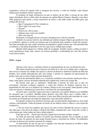 vergonhosa, avistou de repente entre a ramagem das árvores, o vulto de Arnaldo, cujas feições
tinham nesse momento sinistra expressão.
O sertanejo, do lugar sobranceiro em que se achava, de pé sôbre a carcaça de um velho
angico derrubado, fitava o olhar cheio de ameaças no capitão Marcos Fragoso. Quando o raio dêsse
olhar perpassou pela janela, a moça estremeceu de terror, e não pôde conter um débil grito, que
rompeu-lhe do seio.
— Que é? perguntou D. Flor voltando-se.
— Não é nada. Um susto à-toa.
— De que?
— Nem eu sei. Alí no mato…
— Alguma onça, como esta manhâ?
— Sim: creio que foi.
Entretanto a cavalgada descia a encosta e desaparecia na volta do caminho.
Arnaldo viu-a passar imóvel, mas abalado por ardente emoção. Depois que perdeu de vista
os cavalheiros, aplicou o ouvido aos rumores que ia levantando pelo caminho o tropel dos animais.
Sua alma arrastada por uma cadeia misteriosa acompanhava aquele homem que viera perturbar-lhe
a existência, e não podia desprender-se do elo a que estava soldada para sempre.
Quando afinal apagou-se o último ruído da cavalgada, Arnaldo vergou a cabeça ao peito e
assim permaneceu longo trato, imerso em tristeza profunda e acabrunhado por uma dôr imensa,
como nunca sentira.
XVII – A jura
Absorto como estava, o sertanejo afastou-se maquinalmente da casa, na direção da serra.
Não tinha conciência do que se passava em tôrno de si; não via os objetos que o rodeavam,
nem ouvia os rumores da solidão; mas guiava-o através da floresta o admirável instinto do filho das
brenhas, êsse sentido delicadíssimo que vela sempre e adverte ao vaqueano da aproximação do
perigo, antes que os outros órgãos possam denunciá-lo.
A-pesar-de inteiramente alheio a si, o mancebo caminhava com extrema cautela por entre o
mato, como quem, receoso da batida ordenada pelo capitão-mór, tratava de escapar-lhe.
Da mesma sorte que os autômatos, obedecendo à pressão da mola que os põe em
movimento, executam evoluções regulares, o corpo dos homens de têmpera vigorosa tem a
propriedade de reter em si os impulsos da vontade e dirigir-se por essa norma, ainda quando a alma
entra em repouso e abandona por assim dizer o invólucro de sua materialidade.
Ao passo que o mancebo vagava por entre a espessura, seu espírito debatia-se no turbilhão
de sensações que o assaltara. Debalde tentou destacar uma idéia dêsse caos e refletir sôbre o
acontecimento, que lhe subvertera a existência. Como uma fôlha convolta pelo remoinho de vento,
sua mente era arrastada por um tropel de impressões a que não podia subtrair-se.
Foi quando serenou êsse primeiro alvorôço, que seu pensamento desprendeu-se, mas ainda
confuso e desordenado. Tinha êle parado em frente de um arbusto morto e olhava-o com expressão
compassiva.
— Eu era como êsse angelim, que nasceu no outro inverno. Quando êle crescia e copava,
não sabia que a sêca havia de chegar e despí-lo das fôlhas, matando-lhe a raiz. Como êle, eu não vi
a desventura que vinha roubar-me toda a minha alegria!…
Cego que eu fui!… Pensei que êste doce engano havia de durar sempre, sempre!…
Ao redor de mim tudo mudava. Os grelos que brotaram quando vim ao mundo, já estão
árvores da mata. Os garraios de meu tempo ficaram touros e morreram de velhice. Os poldrinhos
com que eu brincava em menino cansaram de campear.
As bezerrinhas do ano em que saí a vaquejar com meu pai tornaram-se novilhas e delas
nasceram outras, que produziram todo gado novo.
 