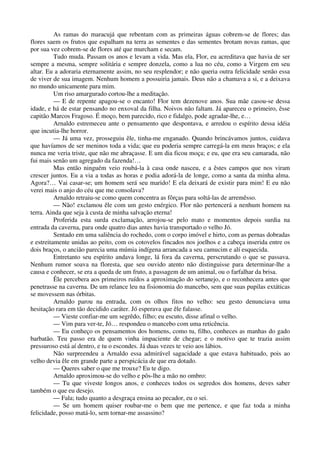 As ramas do maracujá que rebentam com as primeiras águas cobrem-se de flores; das
flores saem os frutos que espalham na terra as sementes e das sementes brotam novas ramas, que
por sua vez cobrem-se de flores até que murcham e secam.
Tudo muda. Passam os anos e levam a vida. Mas ela, Flor, eu acreditava que havia de ser
sempre a mesma, sempre solitária e sempre donzela, como a lua no céu, como a Virgem em seu
altar. Eu a adoraria eternamente assim, no seu resplendor; e não queria outra felicidade senão essa
de viver de sua imagem. Nenhum homem a possuiria jamais. Deus não a chamava a si, e a deixava
no mundo unicamente para mim.
Um riso amargurado cortou-lhe a meditação.
— E de repente apagou-se o encanto! Flor tem dezenove anos. Sua mãe casou-se dessa
idade, e há de estar pensando no enxoval da filha. Noivos não faltam. Já apareceu o primeiro, êsse
capitão Marcos Fragoso. É moço, bem parecido, rico e fidalgo, pode agradar-lhe, e…
Arnaldo estremeceu ante o pensamento que despontava, e arredou o espírito dessa idéia
que incutia-lhe horror.
— Já uma vez, prosseguiu êle, tinha-me enganado. Quando brincávamos juntos, cuidava
que havíamos de ser meninos toda a vida; que eu poderia sempre carregá-la em meus braços; e ela
nunca me veria triste, que não me abraçasse. E um dia ficou moça; e eu, que era seu camarada, não
fui mais senão um agregado da fazenda!…
Mas então ninguém veio roubá-la à casa onde nasceu, e a êstes campos que nos viram
crescer juntos. Eu a via a todas as horas e podia adorá-la de longe, como a santa da minha alma.
Agora?… Vai casar-se; um homem será seu marido! E ela deixará de existir para mim! E eu não
verei mais o anjo do céu que me consolava?
Arnaldo retraiu-se como quem concentra as fôrças para soltá-las de arremêsso.
— Não! exclamou êle com um gesto enérgico. Flor não pertencerá a nenhum homem na
terra. Ainda que seja à custa de minha salvação eterna!
Proferida esta surda exclamação, arrojou-se pelo mato e momentos depois surdia na
entrada da caverna, para onde quatro dias antes havia transportado o velho Jó.
Sentado em uma saliência do rochedo, com o corpo imóvel e hirto, com as pernas dobradas
e estreitamente unidas ao peito, com os cotovelos fincados nos joelhos e a cabeça inserida entre os
dois braços, o ancião parecia uma múmia indígena arrancada a seu camucim e alí esquecida.
Entretanto seu espírito andava longe, lá fora da caverna, perscrutando o que se passava.
Nenhum rumor soava na floresta, que seu ouvido atento não distinguisse para determinar-lhe a
causa e conhecer, se era a queda de um fruto, a passagem de um animal, ou o farfalhar da brisa.
Êle percebera aos primeiros ruídos a aproximação do sertanejo, e o reconhecera antes que
penetrasse na caverna. De um relance leu na fisionomia do mancebo, sem que suas pupilas extáticas
se movessem nas órbitas.
Arnaldo parou na entrada, com os olhos fitos no velho: seu gesto denunciava uma
hesitação rara em tão decidido caráter. Jó esperava que êle falasse.
— Vieste confiar-me um segrêdo, filho; eu escuto, disse afinal o velho.
— Vim para ver-te, Jó… respondeu o mancebo com uma reticência.
— Eu conheço os pensamentos dos homens, como tu, filho, conheces as manhas do gado
barbatão. Teu passo era de quem vinha impaciente de chegar; e o motivo que te trazia assim
pressuroso está aí dentro, e tu o escondes. Já duas vezes te veio aos lábios.
Não surpreendeu a Arnaldo essa admirável sagacidade a que estava habituado, pois ao
velho devia êle em grande parte a perspicácia de que era dotado.
— Queres saber o que me trouxe? Eu te digo.
Arnaldo aproximou-se do velho e pôs-lhe a mão no ombro:
— Tu que viveste longos anos, e conheces todos os segredos dos homens, deves saber
também o que eu desejo.
— Fala; tudo quanto a desgraça ensina ao pecador, eu o sei.
— Se um homem quiser roubar-me o bem que me pertence, e que faz toda a minha
felicidade, posso matá-lo, sem tornar-me assassino?
 