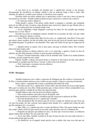 A essa hora já os acostados da fazenda que o capitão-mór enviara à sua procura,
desenganados de encontrá-lo, ou tinham voltado à casa ou andavam longe a bater o mato. Não
obstante, êle aplicou o sentido, para verificar se não havia coisa suspeita.
Percebeu então um rumor cadente que se aproximava como o som rijo e breve da pata de
um animal no solo duro. Arnaldo conheceu quem era que o procurava e atinou com o motivo:
— É a mãe que soube e afligiu-se.
Tinha parado à espera. Com pouco surdiu dentre a ramagem a comadre, que chegando
perto de seu filho de leite, levantou a pata dianteira para acariciá-lo; depois do que fitando nele os
olhos, voltou a cabeça para trás na direção donde viera.
— Já sei, respondeu o rapaz afagando o pescoço da cabra; foi sua comadre que mandou
chamar-me e aí vem. Não é?
Fazendo um aceno ao inteligente animal, Arnaldo foi ao encontro da mãe; esta que vinha
perto correu a abraçá-lo, apenas o avistou.
— Jesús! Filho de minha alma! Que foi isto com o sr. capitão-mór, meu Deus? Uma coisa
que nunca, nunca sucedeu, em dias de minha vida, nem de teu pai, havia de suceder agora contigo,
por minha desgraça! Tu perdeste o teu bentinho? Não, aquí está. Então foi por que te esqueceste de
rezar?
— Quando menos se espera, vêm os dias maus, sem que se ofenda a Deus. Nós vivíamos
felizes há tanto tempo, mãe!
Arnaldo proferiu as últimas palavras com a voz comovida, e apoiou a fronte na face da
cabreira, que lhe tinha lançado os braços ao pescoço para conchegá-lo a si.
— Graças à Virgem Santíssima, ainda se há de remediar tudo. Tenho fé na minha Senhora
da Penha, ela que sempre me tem valido.
Ergueu Arnaldo a cabeça com gesto brusco e arrancou-se dos braços da mãe, para aplicar
toda atenção ao estrépito que lhe ferira o ouvido. A mãe sorriu com disfarce.
— Flor? interrogou o sertanejo em tom submisso.
Justa afirmou com a cabeça.
XVIII – Desengano
Arnaldo traspassou com o olhar a espessura da folhagem que lhe ocultava a formosura de
D. Flor, e instintivamente retraiu-se com o enleio em que sempre o lançava a presença da donzela.
Justa o deteve, segurando-lhe o braço e apontando para dentro do mato.
— Ela falou ao pai. O sr. capitão-mór, tu bem sabes, não tem ânimo de recusar nada àquela
filha, que é a menina de seus olhos. Então prometeu que, se hoje mesmo voltares arrependido à sua
presença para suplicar o perdão de tua falta, êle esquecerá tudo.
Arnaldo talhou a mãe com um gesto de enérgica repulsa:
— Não cometí nenhum crime para carecer de perdão, mãe.
Justa denunciou no semblante a estranheza que lhe causavam as palavras do filho:
— Pois não desobedeceste ao sr. capitão-mór, Arnaldo?
— Para desobedecer-lhe era preciso que êle tivesse o poder de ordenar-me que fosse um
vil; mas êsse poder, êle não o possue, nem alguém neste mundo. O sr. capitão-mór exigiu de mim
que lhe entregasse Jó, e eu recusei.
— Mas, filho, o sr. capitão-mór não é o dono da Oiticica? Não é êle quem manda em todo
êste sertão? Abaixo de El-rei que está lá na sua côrte, todos devemos serví-lo e obedecer-lhe.
— Pergunte aos pássaros que andam nos ares, e às feras que vivem nas matas, se conhecem
algum senhor além de Deus? Eu sou como êles, mãe.
— Tu és meu filho, Arnaldo. Lembra-te do que foi para teu pai esta casa onde nasceste, e
do que ainda é hoje para tua mãe.
— Os benefícios, eu os pagarei sendo preciso com a minha vida; mas essa cida que me
 