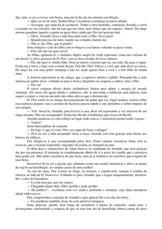 deu, mãe, se eu a vivesse sem honra, meu pai lá do céu me retiraria sua bênção.
— Que vai ser de mim, Senhor Deus? exclamou a sertaneja na maior aflição.
— Sossegue, que nada há de acontecer. Tenho o meu bentinho, continuou Arnaldo a sorrir
e tocando no seu relicário: não há mal que me entre, nem feitiço que me enguice. Adeus! De longe
mesmo guardarei àqueles a quem eu quero bem, ainda que êles me queiram mal.
— Ouve, Arnaldo! disse a mãe buscando reter o filho. Eu te peço!
— Quando precisar de mim, mande sua comadre chamar-me.
— Não te vás, filho, que te perdes!
Justa enlaçou o colo do filho com os braços e exclamou voltando-se para o mato.
— Flor, êle não me quer ouvir!
As fôlhas agitaram-se, e instantes depois surgiu da verde espessura, como das cortinas de
um dossel, o vulvo gracioso de D. Flor, com as faces tocadas de leves rubores.
— Êle não quer ir, minha filha. Nem ao menos consente que eu, sua mãe, lhe peça e rogue.
Fecha-me a bôca, e logo com o nome do pai. Fale-lhe, Flor! Talvez a você, que sabe dizer as coisas,
êle ouça! Eu sou uma pobre sertaneja e não sei senão querer bem a você e a êste filho de minha
alma.
A donzela aproximou-se do colaço, que a esperava atônito e pálido. Pousando-lhe a mão
mimosa no ombro disse, voltando-se para a Justa e dirigindo sua resposta a ambos, mãe e filho.
— Êle vai!
O suave contacto dêsses dedos melindrosos bastou para abater a energia do ousado
sertanejo. Alí estava êle agora tímido e submisso, não se atrevendo a balbuciar uma palavra, nem
sequer a erguer a vista ao encontro dos olhos altivos que o dominavam.
D. Flor sorriu-se no meigo desvanecimento do poder que ela, frágil menina, exercia sôbre
essa natureza pujante; mas o assomo de faceirice passou rápido e não perturbou o nobre impulso de
seu coração.
— Vim buscá-lo, Arnaldo, para levá-lo à casa, disse ela repassando a voz maviosa de um
mago encanto. Não me acompanha? Ainda não lhe dei a lembrança que trouxe do Recife.
Arnaldo arrancou-se com esfôrço ao lugar onde estava, e murmurou promovendo o passo:
— Vamos!
Justa bateu palmas de contente.
— Eu logo vi que só você, Flor, era capaz de fazer o milagre!
— Pois eu sou a fada encantada! disse a moça, fazendo com êste gracejo uma alusão aos
brincos da infância.
Flor dirigiu-se à casa acompanhada pelos dois. Pouco adiante encontrou Alina com as
escravas, que a ficaram esperando, enquanto ela acudia ao chamado da ama.
O olhar doce e melancólico de Alina fitou-se no semblante de Arnaldo, que nem pareceu
dar por sua presença. O sertanejo ia completamente alheio de si e preso do condão que o arrastava
mau grado seu. Não tinha conciência do que fazia, nem já se lembrava do sacrifício que exigiam de
seus brios.
Irresistível devia ser a paixão que submetia assim um caráter indomável e altivo ao ponto
de rojá-lo na humilhação, ao simples aceno de uma mulher!
Ao sair da mata, Flor avistou ao longe, no terreiro, o capitão-mór, sentado à sombra da
oiticica, ao lado de D. Genoveva. Voltando-se para Arnaldo, que a seguia maquinalmente, mostrou-
lhe o vulto do fazendeiro.
— Lá está meu pai, que nos espera.
— Chegando diante dele, filho, ajoelha e pede perdão.
— De joelhos?… exclamou com voz surda e profunda o sertanejo, cuja alma entorpecia
afinal sublevava-se.
Flor compreendeu a emoção de Arnaldo e quis aplacar-lhe a revolta dos brios.
— Eu ajoelharei também, disse ela com adorável meiguice.
Estas palavras, porém, bem longe de serenarem o ânimo do mancebo, ainda mais o
alvoroçaram, confirmando a suspeita de que só com êste ato de humildade obteria entrar de novo
 