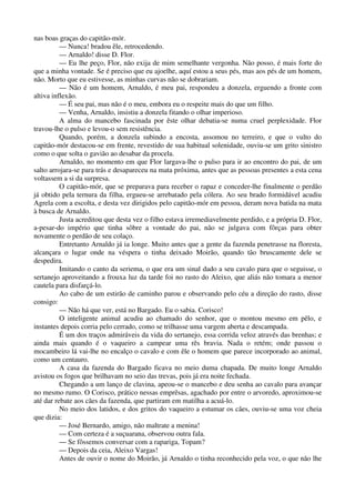 nas boas graças do capitão-mór.
— Nunca! bradou êle, retrocedendo.
— Arnaldo! disse D. Flor.
— Eu lhe peço, Flor, não exija de mim semelhante vergonha. Não posso, é mais forte do
que a minha vontade. Se é preciso que eu ajoelhe, aquí estou a seus pés, mas aos pés de um homem,
não. Morto que eu estivesse, as minhas curvas não se dobrariam.
— Não é um homem, Arnaldo, é meu pai, respondeu a donzela, erguendo a fronte com
altiva inflexão.
— É seu pai, mas não é o meu, embora eu o respeite mais do que um filho.
— Venha, Arnaldo, insistiu a donzela fitando o olhar imperioso.
A alma do mancebo fascinada por êste olhar debatia-se numa cruel perplexidade. Flor
travou-lhe o pulso e levou-o sem resistência.
Quando, porém, a donzela subindo a encosta, assomou no terreiro, e que o vulto do
capitão-mór destacou-se em frente, revestido de sua habitual solenidade, ouviu-se um grito sinistro
como o que solta o gavião ao desabar da procela.
Arnaldo, no momento em que Flor largava-lhe o pulso para ir ao encontro do pai, de um
salto arrojara-se para trás e desapareceu na mata próxima, antes que as pessoas presentes a esta cena
voltassem a si da surpresa.
O capitão-mór, que se preparava para receber o rapaz e conceder-lhe finalmente o perdão
já obtido pela ternura da filha, ergueu-se arrebatado pela cólera. Ao seu brado formidável acudiu
Agrela com a escolta, e desta vez dirigidos pelo capitão-mór em pessoa, deram nova batida na mata
à busca de Arnaldo.
Justa acreditou que desta vez o filho estava irremediavelmente perdido, e a própria D. Flor,
a-pesar-do império que tinha sôbre a vontade do pai, não se julgava com fôrças para obter
novamente o perdão de seu colaço.
Entretanto Arnaldo já ia longe. Muito antes que a gente da fazenda penetrasse na floresta,
alcançara o lugar onde na véspera o tinha deixado Moirão, quando tão bruscamente dele se
despedira.
Imitando o canto da seriema, o que era um sinal dado a seu cavalo para que o seguisse, o
sertanejo aproveitando a frouxa luz da tarde foi no rasto do Aleixo, que aliás não tomara a menor
cautela para disfarçá-lo.
Ao cabo de um estirão de caminho parou e observando pelo céu a direção do rasto, disse
consigo:
— Não há que ver, está no Bargado. Eu o sabia. Corisco!
O inteligente animal acudiu ao chamado do senhor, que o montou mesmo em pêlo, e
instantes depois corria pelo cerrado, como se trilhasse uma vargem aberta e descampada.
É um dos traços admiráveis da vida do sertanejo, essa corrida veloz através das brenhas; e
ainda mais quando é o vaqueiro a campear uma rês bravia. Nada o retém; onde passou o
mocambeiro lá vai-lhe no encalço o cavalo e com êle o homem que parece incorporado ao animal,
como um centauro.
A casa da fazenda do Bargado ficava no meio duma chapada. De muito longe Arnaldo
avistou os fogos que brilhavam no seio das trevas, pois já era noite fechada.
Chegando a um lanço de clavina, apeou-se o mancebo e deu senha ao cavalo para avançar
no mesmo rumo. O Corisco, prático nessas emprêsas, agachado por entre o arvoredo, aproximou-se
até dar rebate aos cães da fazenda, que partiram em matilha a acuá-lo.
No meio dos latidos, e dos gritos do vaqueiro a estumar os cães, ouviu-se uma voz cheia
que dizia:
— José Bernardo, amigo, não maltrate a menina!
— Com certeza é a suçuarana, observou outra fala.
— Se fôssemos conversar com a rapariga, Topam?
— Depois da ceia, Aleixo Vargas!
Antes de ouvir o nome do Moirão, já Arnaldo o tinha reconhecido pela voz, o que não lhe
 
