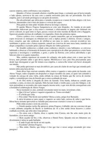 causou surpresa, antes confirmara a sua conjetura.
Quando o Corisco recuando afastou a matilha para longe, o sertanejo que já havia tomado
o lado oposto, acercou-se da casa com a cautela necessária para não ser pressentido. Era fácil
emprêsa, pois o arvoredo prolongava-se até perto do terreiro.
Da sala principal, que abria para a varanda, escapava-se o rumor de falas alegres e de risos
festivos, intermeados com o tinir dos pratos e o triscar dos copos.
Pela janela do oitão pôde Arnaldo observar de longe o interior.
O capitão Marcos Fragoso banqueteava-se com seus hóspedes. As viandas já em parte
consumidas indicavam que a ceia estava a terminar; e efetivamente os pagens não tardaram em
servir o dessert, no qual entre os figos, passas e nozes do reino trazidas do Recife com a bagagem,
figuravam grandes terrinas de coalhada e os requeijões, frutos das primeiras águas.
Corria a prática viva e animada entre os quatro mancebos, que ao acompanhamento dos
copos trocavam os remoques ou rebatiam-nos com a réplica pronta e chistosa. Jovens e amigos,
êsses corações, que não cuidavam de refolhar-se uns para os outros, estavam revendo-se nos
semblantes e gestos com a franca expansão, natural aos convivas de uma mesa lauta, reunidos em
alegre companhia e excitados pelas copiosas libações de vinhos generosos.
Se Arnaldo conhecesse a cidade como conhecia o deserto e seus habitantes; se estivesse
habituado a observar a fisionomia do homem com a perspicácia do olhar que penetrava a mais basta
espessura e investigava o semblante, o gesto, o porte da floresta; com certeza adivinharia o que
falavam entre si os quatro mancebos.
Mas, embora supeitasse do assunto do colóquio, não podia atinar com o rumo que êste
levava, nem portanto saber o que devia esperar. Mortificava-o isso; pois fôra precisamente para
desde logo desenganar-se que êle tentara essa emprêsa, e custava-lhe tornar sem haver alcançado
seu intento.
Não podia aproximar-se mais do edifício, por causa do clarão de um fogo que estendia pelo
terreiro além uma faixa de luz.
Junto dêsse fogo estavam sentados sôbre couros o vaqueiro e outra gente da fazenda, com
Aleixo Vargas, todos ocupados em despachar os largos tassalhos de carne, os quais iam cortando à
vontade da carcaça de uma vitela, ainda enfiada na estaca de braúna que lhe servia de enorme
espêto, e estendida por cima do brasido que a estava acabando de assar.
A rês fôra morta à chegada do dono da fazenda. Uma banda, tinham-na cortado para
cozinhar; a outra, aí estava de espetada. Dela haviam tirado o lombo para a ceia dos fidalgos; e do
resto pretendiam os acostados dar conta naquela mesma noite, o que sem dúvida conseguiriam com
a formidável colaboração de Aleixo Vargas.
Nesse momento os cães, sentindo novamente rumor no mato, investiram a latir.
— Que é lá isso? gritou o vaqueiro erguendo-se. Temos novidade?
— É a bicha que volta.
— Pois então? Não há de cear também? Deixa a outra, amigo José Bernardo.
A súcia levantara-se para seguir o vaqueiro ao outro lado, curiosa de saber o que havia.
Dêsse breve instante aproveitou-se Arnaldo para atravessar o terreiro e coser-se à varanda.
Pôde então escutar o resto da conversa.
— Simule quantas razões lhe aprouver, primo Fragoso, é debalde: não me convence de que
o mais chibante casquilho do Recife se lembrasse de vir a êste sertão ferrar bezerros e comer
coalhada escorrida, que aliás não é mau petisco.
— Eu estou com o Ourém, disse o capitão João Correia; não lhe acho muito jeito de
fazendeiro, cá ao nosso amigo.
— Bom caçador de boi, é êle, observou o Daniel Ferro. Quando está nos Inhamuns seu
divertimento é atirar no gado barbatão.
— E ande lá que não há de ser má caçada.
— Excelente! afirmou Fragoso.
— Mas então, Ourém, que feitiço é êste que traz o nosso amigo encantado por estas
paragens?
 