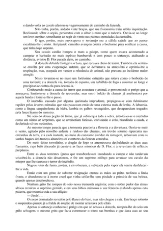 e dando volta ao cavalo afastou-se vagarosamente do caminho da fazenda.
Não tinha, porém, andado vinte braças, que sua fisionomia traiu súbita inquietação.
Reclinando sôbre o arção, perscrutou com o olhar o mato que o rodeava. Ouvia-se ao longe
um leve crepitar, semelhante ao rugir do vento nas palmas crenuladas da carnaúba.
O que, porém, mais preocupava o sertanejo era a cálida rajada que ao passar
escaldara-lhe o rosto. Arripiando caminho avançou contra o bochorno para verificar a causa,
que tinha logo suposto.
Seu cavalo cardão rompeu o mato a galope, como quem estava acostumado a
campear o barbatão no mais espêsso bamburral; e com pouco o sertanejo, atalhando a
distância, avistou D. Flor parada além, no caminho.
A donzela debalde fustigava o baio, que recuava cheio de terror. Também ela sentira-
se envôlta por uma evaporação ardente, que se derramava na atmosfera e oprimia-lhe a
respiração, mas, ocupada em vencer a relutância do animal, não prestara ao incidente maior
atenção.
Nisso levantou-se no mato um fortíssimo estrépito que rolava como o borbotão de
uma torrente; e a donzela viu, tomada de espanto, um turbilhão de fogo a assomar ao longe e
precipitar-se contra ela para devorá-la.
Conhecendo então a causa do terror que assustara o animal, e pressentindo o perigo que a
ameaçava, lembrou-se a donzela de retroceder; mas outro bulcão de chamas já arrebentava por
aquela banda e tomava-lhe o passo.
O incêndio, causado por alguma queimada imprudente, propagava-se com fulminante
rapidez pelas árvores mirradas que não passavam então de uma extensa mata de lenha. A labareda,
como a língua sanguinolenta da hidra, lambia os galhos ressequidos, que desapareciam tragados
pela fauce hiante do monstro.
No seio do denso pegão do fumo, que já submergia toda a selva, rebolcava-se o incêndio
como um ninho de serpentes, que se arremetiam furiosas, enristando o colo, brandindo a cauda, e
desferindo silvos medonhos.
Ao mesmo tempo parecia que a tormenta percorria a floresta e a devastava. Ouvia-se muir
o vento, agitado pelo ressolho ardente e ruidoso das chamas; um trovão soturno repercutia nas
entranhas da terra, e a cada instante, no meio do constante estridor da ramagem, reboavam com os
surdos baques dos troncos altaneiros os estertores da floresta convulsa.
Do meio dêsse torvelinho, o dragão de fogo se arremessava desfraldando as duas asas
flamantes, cujo bafo abrasado já crestava as faces mimosas de D. Flor, e a revestiam de reflexos
purpúreos.
Entre as duas torrentes ígneas que transbordavam inundando o campo e não tardavam
sossobrá-lo, a donzela não desanimou, e fez um supremo esfôrço para arrancar seu cavalo do
estupor que lhe causava o terror do incêndio.
Negros rolos de fumo, porém, a envolveram, e sufocada pelo vapor ela sentiu desfalecer-
lhe a vida.
Então com um gesto de sublime resignação cruzou as mãos ao peito, reclinou a linda
fronte, e abandonou-se à morte cruel que vinha ceifar-lhe sem piedade a primícia de sua beleza,
quando apenas desabrochava.
Nenhum grito lhe rompeu do seio nessa tremenda angústia; com o nobre pudor das almas
altivas recalcou o supremo gemido, e em seus lábios mimosos a voz feneceu exalando apenas esta
palavra, que resumia toda a sua aflição:
— Jesús!…
O corpo desmaiado resvalou pelo flanco do baio, mas não chegou a cair. Um braço robusto
o suspendeu quando já a fralda do roupão de montar arrastava pelo chão.
Apenas o sertanejo conheceu o perigo em que se achava a donzela, rompeu-lhe do seio um
grilo selvagem, o mesmo grito que fazia estremecer o touro nas brenhas e que dava asas ao seu
 