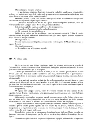 Marcos Fragoso preveniu a réplica:
— Já que tamanho emprenho fazem em conhecer a verdadeira tenção desta jornada, não a
ocultarei por mais tempo, nem é de razão; pois a quem primeiro comunicaria resolução de tanta
monta do que a amigos de minha maior estimação?
O mancebo reteve a palavra um instante, como para observar a surpresa que suas palavras
iam causar nos companheiros e prosseguiu sorrindo:
— Um dêsses próximos dias far-me-eis a graça de me acompanhar à Oiticica, onde irei
pedir ao capitão-mór Campelo a mão de sua filha, a formosa D. Flor.
Esta comunicação foi recebida com bravos pelos companheiros.
— À gentil noiva! exclamou Ourém enchendo os copos.
— E à ventura de tão acertado himeneu!
Foi heróico o esfôrço que fez Arnaldo para conter-se ao ouvir o nome de D. Flor de envôlta
com tais efusões. Reagindo ao violento impulso que o arrojava contra aqueles homens, arrancou-se
dalí, e afastou-se precipitadamente.
De longe voltou-se.
Na sala, à claridade das lâmpadas, destacava-se o vulto elegante de Marcos Fragoso que se
erguera da mesa.
O sertanejo murmurou:
— Roga a Deus que te livre desta tentação.
XIX – Ao cair da tarde
Os borraceiros do natal tinham continuado a cair por volta da madrugada; e o sertão de
Quixeramobim, o mais formoso de todo o dilatado vale da Ibipiaba, vestia-se cada manhã de novas
galas ainda mais brilhantes do que as da véspera.
A terra, que adormecia com o fechar da noite, já não era a mesma que despertava ao raiar
do sol. Como se a houvesse tocado o condão de uma fada, ela transformava-se por encanto: e
mostrava-se tão louçã e donosa que parecia ter desabrochado naquele instante, como uma flor do
seio da criação.
Aí via-se realizada a graciosa lenda árabe dos jardins encantados, surgindo dentre os ermos
e sáfaros areais à invocação de um nume benéfico. A gentil feiticeira dos nossos sertões é a linfa,
que, descendo do céu nos orvalhos da noite e nas chuvas copiosas do inverno, semeia os campos de
todas as maravilhas da vegetação.
Era por tarde.
O capitão-mór Campelo estava, como de costume, sentado em uma cadeira de alto
espaldar, forrada de couro e colocada no largo patamar, que se prolongava de um e outro lado pelo
alicerce, como um passeio.
O fazendeiro, terminado o jantar que naquele tempo era ao meio-dia, fazia regularmente a
sesta até passar a fôrça do sol, como ainda hoje se usa pelo sertão. Depois do que vinha sentar-se
alí, no pórtico da casa, onde já se achava a sua cadeira senhorial, trazida por um pagem.
Abrigado pela sombra do edifício que ia cair sôbre o terreiro, entendia com os negócios da
herdade e provia a tudo quanto dependia de suas ordens. Se era preciso, montava a-cavalo, e
transportava-se ao lugar onde se fazia necessária sua presença, quaquer fosse a distância, e devesse
embora voltar alta noite ou pela madrugada.
Em tudo isto, porém, não se afastava uma linha daquela gravidade metódica e pausada, que
formava a compostura de sua pessoa e que êle julgava um dever imprecindível de sua importância e
riqueza.
Nessa tarde logo ao sentar-se, despediu o capitão-mór o pagem para chamar a toda pressa o
 