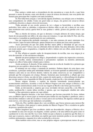 flor predileta.
Êste sumiço e ainda mais a circunstância de não encontrar-se o rasto da rês, o que fazia
presumir a morte da mesma, eram sem dúvida a causa da tristeza da donzela; mas essa perda não
bastaria para preocupar-lhe o espírito com tanta insistência.
D. Flor tinha bom coração; e sem dúvida alguma distribuía a sua afeição com os brutinhos,
seus companheiros de solidão. Como em geral todas as moças, ela gostava de cercar-se dêsses
confidentes discretos e alegres sócios de travessura.
Tinha amizade ao seu cavalo; gostava de ver e afagar os bezerrinhos e novilhas seus
preferidos; fazia saltar as cabrinhas e erguerem-se direitas sôbre os pés até a altura de seu rosto,
para receberem uma carícia; queria bem às suas graúnas e sabiás; gostava de garrular com o seu
periquito.
Mas as efusões de ternura, em que se derrama o coração afetuoso de outras moças, que
fazem de um passarinho um idílio e de uma corça um romance, é o que não tinha D. Flor, não fria,
mas esquiva e comedida na manifestação de seus sentimentos.
Seu pai inspirava-lhe profunda veneração, e sua mãe extremos de amor; entretanto êsse
afeto sincero, capaz da maior dedicação, apenas denunciava-se adorar por êsses entes queridos.
Acaso pressentia ela que não podia dar-lhes maior júbilo e felicidade do que essa de
confiar-se ao seu amor? Talvez; mas era sobretudo efeito de índole. Sua alma delicada e altiva tinha
um recato natural, que a resguardava, e impedia de abrir o íntimo seio aos olhos, ainda mesmo dos
que mais queria.
D. Flor afligira-se quando soube do desaparecimento da novilha; mas essa mágoa já se
teria desvanecido, se não encontrasse alimento.
Quando um pesar qualquer nos aflige e, desprendendo o espírito das impressões exteriores,
obriga-o ao recolho, muitas reminiscências e pensamentos sopitados na memória adormecida
surgem aos olhos d’alma então voltados para o íntimo.
Assim aconteceu À donzela. O fato ainda recente da revolta de Arnaldo foi o primeiro que
despertou em seu espírito e absorveu-lhe as cismas.
O sertanejo era seu colaço e camarada de meninice. Embora depois de certa época suas
existências, a princípio unidas pela intimidade infantil, se tivessem apartado na adolescência, que as
chamava cada uma ao seu diverso destino, todavia ela ainda conservava ao seu companheiro a
amizade que lhe consagrara em criança. Demais, bastariam para incomodá-la, a aflição que essa
desavença causava à Justa, sua mãe de leite, a quem ela muito queria, e a desconfiança do desgôsto
que seu pai sentira com a ingratidão do filho do Louredo, criado por êle, e tão estimado sempre.
Destas mágoas recentes, o espírito da donzela remontando insensivelmente aos
acontecimentos anteriores, recordou a visita de Marcos Fragoso com seus amigos à Oiticica; e daí
enleou-se pelas reminiscências ainda vivas de sua viagem ao Recife e das festas que lá assistira.
Então, já desvanecida a surpresa que essas novidades deviam causar-lhe, a ela filha do
sertão, acudiram-lhe à mente idéias envôltas e ignotas, que sua imaginação cândida não sabia
formular, e lhas apresentava apenas em vago esbôço.
Muitas daquelas donzelas, e das mais formosas, que haviam concorrido Às festas, tinham
seus cavalheiros que se nesses jogos as tomavam para rainhas de suas façanhas e gentilezas, antes e
fora daí lhes rendiam o culto de seu afeto e viviam cativos de sua beleza. De algumas soubera que já
eram noivas, e de outras que não tardariam a ser pedidas.
Teria ela, Flor, também algum dia o seu cavalheiro, que fizesse proezas para merecer-lhe
um olhar? Possuiria o belo parecer e outras prendas do Marcos Fragoso? Ou o excederia no garbo
da pessoa e gentileza das ações?
Depois imaginava que êsse cavalheiro, ainda seu desconhecido, chegava a Oiticica; ela o
via falando na sala com seu pai; era elegante, vestido a primor, e de uma nobreza de gesto como só
a podiam ter os reis; mas não lhe via o rosto. Então seu pai a chamava; as palavras que lhe dizia e o
mais que se passava, nunca o adivinhou seu espírito que neste momento perdia-se em um tropel de
confusos pensamentos, enquanto leve rubor acendia-lhe a nívea tez.
Alina também estava triste; mas as suas próprias mágoas a preocupavam menos do que a
 