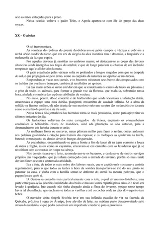 seio as mãos enlaçadas para a prece.
Nessa ocasião voltava o padre Teles, e Agrela apartou-se com êle do grupo das duas
moças.
XX – O aboiar
O sol transmontara.
As sombras das colinas do poente desdobravam-se pelos campos e várzeas e cobriam a
rechã dêsse candor da tarde, que em vez da alegria da alva matutina tem o desmaio, a languidez e a
melancolia da luz que expira.
Por aquelas devesas já envôltas no umbroso manto, só destacam-se as copas das árvores
altaneiras ainda imergidas nos fogos do arrebol, e que de longe parecem as chamas de um incêndio
rompendo aquí e alí do seio da mata.
O gado espalhado pelas várzeas solta os profundos e longos mugidos com que se despede
do sol, e que propagam-se pelo ermo, como os carpidos da natureza ao sepultar-se nas trevas.
Respondem as vacas nos currais, e os bezerros misturam seus berros descompassados com
os balidos das ovelhas e borregos, também já recolhidos ao aprisco.
Lá das matas reboa o surdo estridor em que se condensam os cantos de todos os pássaros e
o grito de todos os animais, para formar a grande voz da floresta, que exala-se, sobretudo nessa
hora, abafada e sombria das espêssas abóbadas de verdura.
No meio, porém, dêsse concêrto e do borborinho que ainda levantava a labutação diária,
atravessava o espaço uma nota dorida, plangente, ressumbro de saudade infinda. Se a alma da
solidão se fizesse mulher, ela não tiraria de seu mavioso seio um suspiro tão melancólico e tocante
como o arrulho da jurití ao cair da noite.
Nessa hora a lida jornaleira das fazendas torna-se mais pressurosa, como para aproveitar os
últimos instantes do dia.
Os lenhadores voltavam do mato carregados de feixes, enquanto os companheiros
conduziam à bolandeira cêstos de mandioca, aind ada plantação do ano anterior, para a
desmancharem em farinha durante o serão.
As mulheres livres ou escravas, umas pilavam milho para fazer o xerém; outras andavam
nos poleiros guardando a criação para livrá-la das raposas; e os moleques as ajudavam na tarefa,
batendo o matapasto, ou dando cêrco às frangas desgarradas.
As cozinheiras, encaminhando-se para a fronte a fim de lavar alí na água corrente a louça
de mesa e fogão, assim como as caçarolas, cruzavam-se em caminho com as lavadeiras que já se
recolhiam com as trouxas de roupa na cabeça.
Nos currais tirava-se o leite, acomodavam-se os bezerros, e cuidava-se de outros serviços
próprios das vaquejadas, que já tinham começado com a entrada do inverno, porém só mais tarde
deviam fazer-se com a costumada atividade.
Era a êste, de todos o mais nobre dos labores rurais, que o capitão-mór costumava assistir
regularmente, para o que todas as tardes à hora da sombra transportava-se êle do seu pôsto no
patamar da casa, e vinha com a família sentar-se defronte do curral na mesma poltrona, que o
pagem levara após si.
D. Genoveva entendia mais particularmente com o leite, o qual alí mesmo distribuia; uma
parte entregava-se às doceiras incimbidas dos bolos e massas; outra repartia pelas crias, e o resto era
levado à queijaria. Isto quando não tinha chegado ainda a fôrça do inverno, porque nesse tempo
havia tal abundância, que enchiam-se todas as vasilhas e até os coches onde os cães do vaqueiro iam
beber.
O narrador desta singela história teve em sua infância ocasião de ver na fazenda da
Quixaba, próxima à serra do Araripe, êsse aluvião de leite, na máxima parte desaproveitado pelo
atraso da indústria, e que podia constituir um importante comércio para a província.
 