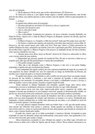 ouro de sua bengala:
— Há de aparecer e há de casar, que assim o determinamos, D. Genoveva.
D. Genoveva calou-se, e por algum tempo seguiu o marido silenciosamente; mas levado
pelo fio das idéias, seu espírito passara a outro assunto, pois de repente voltou-se para perguntar ao
marido:
— E Flor?
O capitão-mór refletiu antes de responder:
— Já temos pensado no seu futuro, D. Genoveva, disse o capitão-mór.
— Ela está com dezenove anos.
— Até os vinte não é tarde.
— Mas o noivo?
— Eis a dificuldade. Lembrámo-nos primeiro, de nosso sobrinho, Leandro Barbalho, de
Pajeú de Flores. Agora com a vinda do Marcos Fragoso ao Bargado, estamos em dúvida, qual nos
convenha melhor.
— O Marcos Fragoso, sr. Campelo, o filho do coronel? Acha que Flor pode casar com êle?
— Se formos a esperar que apareça um mancebo com dotes para merecer a nossa filha, D.
Genoveva, ela não casará nunca, pois onde está êsse? Nem que vamos a Lisboa procurá-lo na
melhor fidalguia do reino, acharemos um marido como nós o queríamos para Flor. Assim que temos
de escolher entre o que há; e o Marcos Fragoso é dos poucos; as maldades do pai, êle não as herdou,
com o grosso cabedal de sua casa.
— Diziam tanta coisa dêsse moço no Recife! observou D. Genoveva abaixando os olhos
com o recato calmo de uma senhora.
— Rapaziadas que passam; quando for marido de Flor, êle não se atreverá a faltar-nos ao
respeito; pois sabe que não lhe perdoaríamos o menor descomedimento.
— O Leandro sempre é parente.
— Mas não é tão abastado como o Marcos Fragoso; e não tem o seu porte fidalgo,
respondeu o capitão-mór que era homem das formas.
Lá no campanário da capela, acabava de soar a primeira badalada do toque de ave-maria. O
som argentino da sineta vibrando nos ares foi repercutir ao longe no borborinho da floresta, de
envôlta com o mugir do gado e os rumores da herdade.
O capitão-mór parou, e descobrindo-se, pôs o joelho em terra para fazer sua oração mental.
As pessoas de sua família o imitaram; e por toda a extensão da fazenda, a faina jornaleira
interrompeu-se um momento. O carregador arreara o seu fardo; o trabalhador cessara o serviço; e
todos de joelhos, com as mãos postas, rezaram a singela oração da tarde.
Ainda retiniam as últimas badaladas das trindades, quando longe, pela várzea além,
começaram a ressoar as modulações afetuosas e tocantes de uma voz que vinha aboiando.
Quem nunca ouviu essa ária rude, improvisada pelos nossos vaqueiros do sertão, não
imagina o encanto que produzem os seus harpejos maviosos, quando se derramam pela solidão, ao
pôr do sol, nessa hora mística do crepúsculo, em que o eco tem vibrações crebras e profundas.
Não se distinguem palavras na canção do boiadeiro; nem êle as articula, pois fala ao seu
gado, com essa outra linguagem do coração, que enternece os animais e os cativa. Arrebatado pela
inspiração, o bardo sertanejo fere as cordas mais afetuosas de sua alma, e vai soltando às auras da
tarde em estrofes ignotas o seu hino agreste.
A voz que aboiava naquele momento tinha um timbre forte e viril, que não perdia nunca,
nem mesmo nas inflexões mais ternas e saudosas. Ainda quando sua melodia se repassava de
suavíssimos enlevos, sentia-se a percussão íntima de uma alma pujante, que brandia às comoções do
amor, como o bronze ferido pelo malho.
O gado dos currais, que já se tinha acomodado e ruminava deitado, levantando-se para
responder ao canto do aboiador, mugia não ruidosamente como pouco antes, mas quebrando a voz,
em um tom comovido, para saudar o amigo.
Alina estremecera, escutando os sons vibrantes da canção: e seu olhar vago, volvendo em
tôrno cruzou-se além com o olhar de Agrela, que de longe a fitava. Nesse relance chocaram-se as
 
