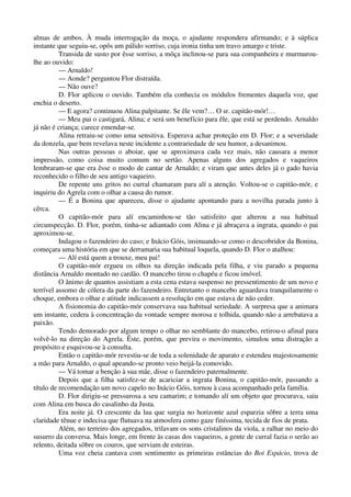 almas de ambos. À muda interrogação da moça, o ajudante respondera afirmando; e à súplica
instante que seguiu-se, opôs um pálido sorriso, cuja ironia tinha um travo amargo e triste.
Transida de susto por êsse sorriso, a môça inclinou-se para sua companheira e murmurou-
lhe ao ouvido:
— Arnaldo!
— Aonde? perguntou Flor distraída.
— Não ouve?
D. Flor aplicou o ouvido. Também ela conhecia os módulos frementes daquela voz, que
enchia o deserto.
— E agora? continuou Alina palpitante. Se êle vem?… O sr. capitão-mór!…
— Meu pai o castigará, Alina; e será um benefício para êle, que está se perdendo. Arnaldo
já não é criança; carece emendar-se.
Alina retraiu-se como uma sensitiva. Esperava achar proteção em D. Flor; e a severidade
da donzela, que bem revelava neste incidente a contrariedade de seu humor, a desanimou.
Nas outras pessoas o aboiar, que se aproximava cada vez mais, não causara a menor
impressão, como coisa muito comum no sertão. Apenas alguns dos agregados e vaqueiros
lembraram-se que era êsse o modo de cantar de Arnaldo; e viram que antes deles já o gado havia
reconhecido o filho de seu antigo vaqueiro.
De repente uns gritos no curral chamaram para alí a atenção. Voltou-se o capitão-mór, e
inquiriu do Agrela com o olhar a causa do rumor.
— É a Bonina que apareceu, disse o ajudante apontando para a novilha parada junto à
cêrca.
O capitão-mór para alí encaminhou-se tão satisfeito que alterou a sua habitual
circunspecção. D. Flor, porém, tinha-se adiantado com Alina e já abraçava a ingrata, quando o pai
aproximou-se.
Indagou o fazendeiro do caso; e Inácio Góis, insinuando-se como o descobridor da Bonina,
começara uma história em que se derramaria sua habitual loquela, quando D. Flor o atalhou:
— Alí está quem a trouxe, meu pai!
O capitão-mór ergueu os olhos na direção indicada pela filha, e viu parado a pequena
distância Arnaldo montado no cardão. O mancebo tirou o chapéu e ficou imóvel.
O ânimo de quantos assistiam a esta cena estava suspenso no pressentimento de um novo e
terrível assomo de cólera da parte do fazendeiro. Entretanto o mancebo aguardava tranquilamente o
choque, embora o olhar e atitude indicassem a resolução em que estava de não ceder.
A fisionomia do capitão-mór conservava sua habitual seriedade. A surpresa que a animara
um instante, cedera à concentração da vontade sempre morosa e tolhida, quando não a arrebatava a
paixão.
Tendo demorado por algum tempo o olhar no semblante do mancebo, retirou-o afinal para
volvê-lo na direção do Agrela. Êste, porém, que previra o movimento, simulou uma distração a
propósito e esquivou-se à consulta.
Então o capitão-mór revestiu-se de toda a solenidade de aparato e estendeu majestosamente
a mão para Arnaldo, o qual apeando-se pronto veio beijá-la comovido.
— Vá tomar a benção à sua mãe, disse o fazendeiro paternalmente.
Depois que a filha satisfez-se de acariciar a ingrata Bonina, o capitão-mór, passando a
título de recomendação um novo capelo no Inácio Góis, tornou à casa acompanhado pela família.
D. Flor dirigiu-se pressurosa a seu camarim; e tomando alí um objeto que procurava, saiu
com Alina em busca do casalinho da Justa.
Era noite já. O crescente da lua que surgia no horizonte azul esparzia sôbre a terra uma
claridade tênue e indecisa que flutuava na atmosfera como gaze finíssima, tecida de fios de prata.
Além, no terreiro dos agregados, trilavam os sons cristalinos da viola, a ralhar no meio do
susurro da conversa. Mais longe, em frente às casas dos vaqueiros, a gente de curral fazia o serão ao
relento, deitada sôbre os couros, que serviam de esteiras.
Uma voz cheia cantava com sentimento as primeiras estâncias do Boi Espácio, trova de
 