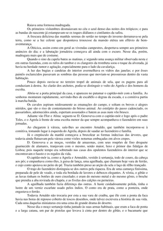 Raiava uma formosa madrugada.
Os primeiros vislumbres desmaiavam no céu o azul denso das noites dos tróipicos; e para
as bandas do nascente já estampavam-se os toques diáfanos e cintilantes da safira.
A frescura deliciosa das manhãs serenas do sertão no tempo do inverno derramava-se pela
terra, como se a luz celeste que despontava trouxesse da mansão etérea um eflúvio de bem-
aventurança.
A Oiticica, assim como em geral as vivendas campestres, despertava sempre aos primeiros
anúncios do dia; e a labutação jornaleira começava alí ainda com o escuro. Nesse dia, porém,
madrugara mais que de costume.
Quando o sino da capela bateu as matinas, e segundo uma usança militar observada nesta e
em outras fazendas, com os rufos do tambor e os clangores da trombeta soou o toque da alvorada, já
havia na herdade rumor e agitação, especialmente para o lado da cavalariça.
A luz das bugias e candeias do interior avermelhava os vidros das janelas; e por êsses
painéis esclarecidos passavam as sombras das pessoas que moviam-se pressurosas dentro da vasta
habitação.
Pouco depois ouviu-se no terreiro tropel de animais de sela, que os pagens para alí
conduziam à destra. Ao clarão dos archotes, podia-se distinguir o vulto do Agrela e dos homens da
escolta.
Abriu-se a porta principal da casa, e apareceu no patamar o capitão-mór com a família. As
senhoras montaram rapidamente, servindo-lhes de escabêlo o degrau da escada, e a comitiva partiu
à marcha batida.
Os cavalos aspiram ruidosamente as emanações do campo, e soltam os breves e alegres
nitridos, que são o riso de contentamento do brioso animal. Ao estrépito do passo cadenciado, os
passarinhos, adormecidos ainda, espertam assustados e batem as asas num vôo brusco.
Adiante vão Flor e Alina: seguem-se D. Genoveva com o capitão-mór e logo após o padre
Teles, e o Agrela à frente de uma escolta menor da que sempre acompanhava o fazendeiro em suas
jornadas.
Ao chegarem à várzea, saíu-lhes ao encontro Arnaldo, que também incorporou-se à
comitiva, tomando lugar à esquerda do Agrela, depois de saudar ao fazendeiro e família.
Já o crepúsculo da manhã começava a bruxolear as formas indecisas das árvores, que
todavia ainda flutuavam pela várzea como visões noturnas embuçadas em alvos crepes.
D. Genoveva e as moças, vestidas de amazonas, com seus roupões de fino droguete
guarnecido de alamares, tranjavam com o mesmo, senão maior, luxo e primor das fidalgas de
Lisboa; pois naquele tempo era sobretudo nas casas dos opulentos fazendeiros do interior que se
encontravam o fausto e os regalos da vida.
O capitão-mór ia, como a Agrela e Arnnaldo, vestido à sertaneja, todo de couro, da cabeça
aos pés; e empunhava como êles, à guisa de lança, uma aguilhada, que chamam hoje vara de ferrão,
e cujo conto apoiava no peito do pé. Trazia também preso ao arção da sela o laço de rêlho trançado.
O trajo do fazendeiro distinguia-se dos outros pela riqueza. Era de uma camurça finíssima,
preparada de pele de veado, e toda ela bordada de lavores e debuxos elegantes. A véstia, o gibão e
as luvas tinham os botões de ouro cinzelado; e eram do mesmo metal e do mesmo gôsto, o broche
que prendia a aba revirada do chapéu, e as fivelas dos calções ou perneiras.
A aguilhada também fazia diferença das outras. A haste cuidadosamente polida, tinha o
lustre de um verniz escarlate usado pelos índios. O conto era de prata, como a ponteira, onde
engastava o ferrão.
Todavia Arnaldo não trocaria por esta a sua vara de craúba, que êle com a ponta da faca
havia nas horas de repouso coberto de toscos desenhos, onde talvez escrevera a história de sua vida.
Cada uma daquelas miniaturas era uma cena do grande drama do deserto.
Nesse dia o moço sertanejo tinha juntado às suas armas habituais, que eram a faca de ponta
e a larga catana, um par de pistolas que levava à cinta por dentro do gibão, e o bacamarte que
 