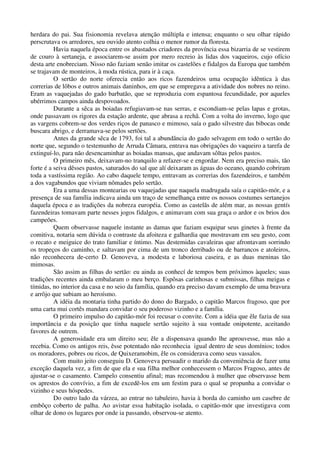 herdara do pai. Sua fisionomia revelava atenção múltipla e intensa; enquanto o seu olhar rápido
perscrutava os arredores, seu ouvido atento colhia o menor rumor da floresta.
Havia naquela época entre os abastados criadores da província essa bizarria de se vestirem
de couro à sertaneja, e associarem-se assim por mero recreio às lidas dos vaqueiros, cujo ofício
desta arte enobreciam. Nisso não faziam senão imitar os castelões e fidalgos da Europa que também
se trajavam de monteiros, à moda rústica, para ir à caça.
O sertão do norte oferecia então aos ricos fazendeiros uma ocupação idêntica à das
correrias de lôbos e outros animais daninhos, em que se empregava a atividade dos nobres no reino.
Eram as vaquejadas do gado barbatão, que se reproduzia com espantosa fecundidade, por aqueles
ubérrimos campos ainda despovoados.
Durante a sêca as boiadas refugiavam-se nas serras, e escondiam-se pelas lapas e grotas,
onde passavam os rigores da estação ardente, que abrasa a rechã. Com a volta do inverno, logo que
as vargens cobrem-se dos verdes riços de panasco e mimoso, saía o gado silvestre das bibocas onde
buscara abrigo, e derramava-se pelos sertões.
Antes da grande sêca de 1793, foi tal a abundância do gado selvagem em todo o sertão do
norte que, segundo o testemunho de Arruda Câmara, entrava nas obrigações do vaqueiro a tarefa de
extinguí-lo, para não desencaminhar as boiadas mansas, que andavam sôltas pelos pastos.
O primeiro mês, deixavam-no tranquilo a refazer-se e engordar. Nem era preciso mais, tão
forte é a seiva dêsses pastos, saturados do sal que alí deixaram as águas do oceano, quando cobriram
toda a vastíssima região. Ao cabo daquele tempo, entravam as correrias dos fazendeiros, e também
a dos vagabundos que viviam nômades pelo sertão.
Era a uma dessas montearias ou vaquejadas que naquela madrugada saía o capitão-mór, e a
presença de sua família indicava ainda um traço de semelhança entre os nossos costumes sertanejos
daquela época e as tradições da nobreza européia. Como as castelãs de além mar, as nossas gentís
fazendeiras tomavam parte nesses jogos fidalgos, e animavam com sua graça o ardor e os brios dos
campeões.
Quem observasse naquele instante as damas que faziam esquipar seus ginetes à frente da
comitiva, notaria sem dúvida o contraste da afoiteza e galhardia que mostravam em seu gesto, com
o recato e meiguice do trato familiar e íntimo. Nas destemidas cavaleiras que afrontavam sorrindo
os tropeços do caminho, e saltavam por cima de um tronco derribado ou de barrancos e atoleiros,
não reconhecera de-certo D. Genoveva, a modesta e laboriosa caseira, e as duas meninas tão
mimosas.
São assim as filhas do sertão: eu ainda as conhecí de tempos bem próximos àqueles; suas
tradições recentes ainda embalaram o meu berço. Espôsas carinhosas e submissas, filhas meigas e
tímidas, no interior da casa e no seio da família, quando era preciso davam exemplo de uma bravura
e arrôjo que subiam ao heroísmo.
A idéia da montaria tinha partido do dono do Bargado, o capitão Marcos fragoso, que por
uma carta mui cortês mandara convidar o seu poderoso vizinho e a família.
O primeiro impulso do capitão-mór foi recusar o convite. Com a idéia que êle fazia de sua
importância e da posição que tinha naquele sertão sujeito à sua vontade onipotente, aceitando
favores de outrem.
A generosidade era um direito seu; êle a dispensava quando lhe aprouvesse, mas não a
recebia. Como os antigos reis, êsse potentado não reconhecia igual dentro de seus domínios; todos
os moradores, pobres ou ricos, de Quixeramobim, êle os considerava como seus vassalos.
Com muito jeito conseguiu D. Genoveva persuadir o marido da conveniência de fazer uma
exceção daquela vez, a fim de que ela e sua filha melhor conhecessem o Marcos Fragoso, antes de
ajustar-se o casamento. Campelo consentiu afinal; mas recomendou à mulher que observasse bem
os aprestos do convívio, a fim de excedê-los em um festim para o qual se propunha a convidar o
vizinho e seus hóspedes.
Do outro lado da várzea, ao entrar no tabuleiro, havia à borda do caminho um casebre de
embôço coberto de palha. Ao avistar essa habitação isolada, o capitão-mór que investigava com
olhar de dono os lugares por onde ia passando, observou-se atento.
 