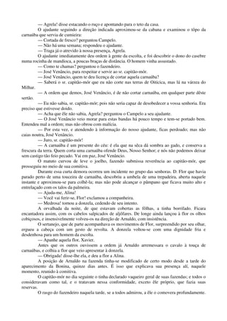 — Agrela! disse estacando o ruço e apontando para o teto da casa.
O ajudante seguindo a direção indicada aproximou-se da cabana e examinou o tôpo da
carnaúba que servia de cumieira:
— Cortada de fresco? perguntou Campelo.
— Não há uma semana; respondeu o ajudante.
— Traga já o atrevido à nossa presença, Agrela.
O ajudante imediatamente deu ordem à gente da escolta, e foi descobrir o dono do casebre
numa rocinha de mandioca, a poucas braças de distância. O homem vinha assustado.
— Como te chamas? perguntou o fazendeiro.
— José Venâncio, para respeitar e servir ao sr. capitão-mór.
— José Venâncio, quem te deu licença de cortar aquela carnaúba?
— Saberá o sr. capitão-mór que eu não corte nas terras de Oiticica, mas lá na várzea do
Milhar.
— A ordem que demos, José Venâncio, é de não cortar carnaúba, em qualquer parte dêste
sertão.
— Eu não sabia, sr. capitão-mór; pois não seria capaz de desobedecer a vossa senhoria. Era
preciso que estivesse doido.
— Acha que êle não sabia, Agrela? perguntou o Campelo a seu ajudante.
— O José Venâncio veio morar para estas bandas há pouco tempo e tem-se portado bem.
Entendeu mal a ordem; mas não obrou com malícia.
— Por esta vez, e atendendo à informação do nosso ajudante, ficas perdoado; mas não
caias noutra, José Venâncio.
— Juro, sr. capitão-mór!
— A carnaúba é um presente do céu: é ela que na sêca dá sombra ao gado, e conserva a
frescura da terra. Quem corta uma carnaúba ofende Deus, Nosso Senhor; e nós não podemos deixar
sem castigo tão feio pecado. Vai em paz, José Venâncio.
O matuto curvou de leve o joelho, fazendo submissa reverência ao capitão-mór, que
prosseguiu no meio de sua comitiva.
Durante essa curta demora ocorreu um incidente no grupo das senhoras. D. Flor que havia
parado perto de uma touceira de carnaúba, descobriu a umbela de uma trepadeira, aberta naquele
instante e aproximou-se para colhê-la; mas não pode alcançar o pâmpano que ficava muito alto e
entrelaçado com os talos da palmeira.
— Ajuda-me, Alina!
— Você vai ferir-se, Flor! exclamou a companheira.
— Medrosa! tornou a donzela, cedendo de seu intento.
A orvalhada da noite, de que estavam cobertas as fôlhas, a tinha borrifado. Ficara
encantadora assim, com os cabelos salpicados de aljôfares. De longe ainda lançou à flor os olhos
cobiçosos, e insensivelmente volveu-os na direção de Arnaldo, com insistência.
O sertanejo, que de parte acompanhava os movimentos de Flor, surpreendido por seu olhar,
ergueu a cabeça com um gesto de revolta. A donzela voltou-se com uma dignidade fria e
desdenhosa para um homem da escolta.
— Apanhe aquela flor, Xavier.
Antes que os outros ouvissem a ordem já Arnaldo arremessara o cavalo à touça de
carnaúbas, e colhia a flor que veio apresentar à donzela.
— Obrigada! disse-lhe ela, e deu a flor a Alina.
A posição de Arnaldo na fazenda tinha-se modificado de certo modo desde a tarde do
aparecimento da Bonina, quinze dias antes. É isso que explicava sua presença alí, naquele
momento, reunido à comitiva.
O capitão-mór no dia seguinte o tinha declarado vaqueiro geral de suas fazendas; e todos o
consideravam como tal, e o tratavam nessa conformidade, exceto êle próprio, que fazia suas
reservas.
O rasgo do fazendeiro naquela tarde, se a todos admirou, a êle o comovera profundamente.
 