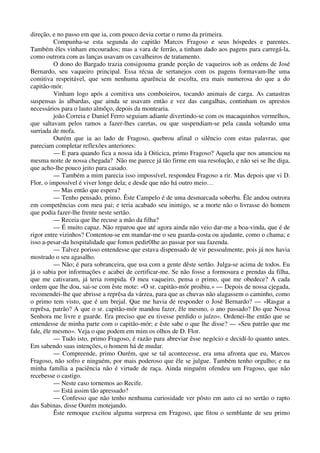 direção, e no passo em que ia, com pouco devia cortar o rumo da primeira.
Compunha-se esta segunda do capitão Marcos Fragoso e seus hóspedes e parentes.
Também êles vinham encourados; mas a vara de ferrão, a tinham dado aos pagens para carregá-la,
como outrora com as lanças usavam os cavalheiros de tratamento.
O dono do Bargado trazia consigouma grande porção de vaqueiros sob as ordens de José
Bernardo, seu vaqueiro principal. Essa récua de sertanejos com os pagens formavam-lhe uma
comitiva respeitável, que sem nenhuma aparência de escolta, era mais numerosa do que a do
capitão-mór.
Vinham logo após a comitiva uns comboieiros, tocando animais de carga. As canastras
suspensas às albardas, que ainda se usavam então e vez das cangalhas, continham os aprestos
necessários para o lauto almôço, depois da montearia.
joão Correia e Daniel Ferro seguiam adiante divertindo-se com os macaquinhos vermelhos,
que saltavam pelos ramos a fazer-lhes caretas, ou que suspendiam-se pela cauda soltando uma
surriada de mofa.
Ourém que ia ao lado de Fragoso, quebrou afinal o silêncio com estas palavras, que
pareciam completar reflexões anteriores:
— E para quando fica a nossa ida à Oiticica, primo Fragoso? Aquela que nos anunciou na
mesma noite de nossa chegada? Não me parece já tão firme em sua resolução, e não sei se lhe diga,
que acho-lhe pouco jeito para casado.
— Também a mim parecia isso impossível, respondeu Fragoso a rir. Mas depois que vi D.
Flor, o impossível é viver longe dela; e desde que não há outro meio…
— Mas então que espera?
— Tenho pensado, primo. Êste Campelo é de uma desmarcada soberba. Êle andou outrora
em competências com meu pai; e teria acabado seu inimigo, se a morte não o livrasse do homem
que podia fazer-lhe frente neste sertão.
— Receia que lhe recuse a mão da filha?
— É muito capaz. Não reparou que até agora ainda não veio dar-me a boa-vinda, que é de
rigor entre vizinhos? Contentou-se em mandar-me o seu guarda-costa ou ajudante, como o chama; e
isso a-pesar-da hospitalidade que fomos pedir0lhe ao passar por sua fazenda.
— Talvez porisso entendesse que estava dispensado de vir pessoalmente, pois já nos havia
mostrado o seu agasalho.
— Não; é pura sobranceira, que usa com a gente dêste sertão. Julga-se acima de todos. Eu
já o sabia por informações e acabei de certificar-me. Se não fosse a formosura e prendas da filha,
que me cativaram, já teria rompida. O meu vaqueiro, pensa o primo, que me obedece? A cada
ordem que lhe dou, sai-se com êste mote: «O sr. capitão-mór proibiu.» — Depois de nossa cjegada,
recomendei-lhe que abrisse a reprêsa da várzea, para que as chuvas não alagassem o caminho, como
o primo tem visto, que é um brejal. Que me havia de responder o José Bernardo? — «Rasgar a
reprêsa, patrão? A que o sr. capitão-mór mandou fazer, êle mesmo, o ano passado? Do que Nossa
Senhora me livre e guarde. Era preciso que eu tivesse perdido o juízo». Ordenei-lhe então que se
entendesse de minha parte com o capitão-mór; e êste sabe o que lhe disse? — «Seu patrão que me
fale, êle mesmo». Veja o que podem em mim os olhos de D. Flor.
— Tudo isto, primo Fragoso, é razão para abreviar êsse negócio e decidí-lo quanto antes.
Em sabendo suas intenções, o homem há de mudar.
— Compreende, primo Ourém, que se tal acontecesse, era uma afronta que eu, Marcos
Fragoso, não sofro e ninguém, por mais poderoso que êle se julgue. Também tenho orgulho; e na
minha família a paciência não é virtude de raça. Ainda ninguém ofendeu um Fragoso, que não
recebesse o castigo.
— Neste caso tornemos ao Recife.
— Está assim tão apressado?
— Confesso que não tenho nenhuma curiosidade ver pôsto em auto cá no sertão o rapto
das Sabinas, disse Ourém motejando.
Êste remoque excitou alguma surpresa em Fragoso, que fitou o semblante de seu primo
 