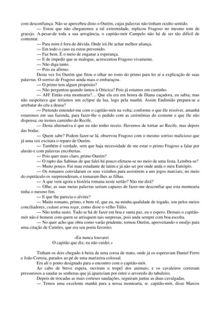 com desconfiança. Não se apercebeu disto o Ourém, cujas palavras não tinham oculto sentido.
— Estou que não chegaremos a tal extremidade, replicou Fragoso no mesmo tom de
gracejo. A-pesar-de toda a sua arrogância, o capitão-mór Campelo não há de ser tão difícil de
contentar.
— Para mim é fora de dúvida. Onde irá êle achar melhor aliança.
— Em todo o caso eu estou prevenido.
— Faz bem. É o meio de enganar a esperança.
— E de impedir que se malogue, acrescentou Fragoso vivamente.
— Não diga tanto.
— Pois eu afirmo.
Desta vez foi Ourém que fitou o olhar no rosto do primo para ler aí a explicação de suas
palavras. O sorriso de Fragoso ainda mais o embaraçou.
— O primo tem algum propósito?
— Não perguntou quando íamos à Oiticica? Pois já estamos em caminho.
— AH! Então esta montearia?… Que ela era em honra de Diana caçadora, eu sabia; mas
não suspeitava que teríamos um eclipse da lua, logo pela manhã. Assim Endimião prepara-se a
arrebatar do céu a deusa?
— Pretendo entender-me com o capitão-mór na volta; conforme o que êle resolver, amanhã
estaremos em sua fazenda, para fazer-lhe o pedido com as cerimônias do costume e que êle não
dispensa; ou iremos caminho do Recife.
— Desta alternativa é que eu não tenho receio. Havemos de tornar ao Recife, mas depois
das bodas.
— Quem sabe? Podem fazer-se lá, observou Fragoso com o mesmo sorriso malicioso que
já uma vez excitara o reparo de Ourém.
— Também é verdade, sem que haja necessidade de me estar o primo Fragoso a falar por
alusão e com palavras encobertas.
— Pois quer mais claro, primo Ourém?
— O rapto das Sabinas de que falei há pouco efetuou-se no meio de uma festa. Lembra-se?
— Muito pouco. Fui mau estudante de latim e já não sei por onde anda o meu Eutrópio.
— Os romanos convidaram os seus vizinhos para assistirem a uns jogos marciais; no meio
do espetáculo os surpreenderam, e tomaram-lhes as filhas.
— A que vem agora a história romana neste sertão? Não me dirá?
— Olhe; as suas meias palavras seriam capazes de fazer-me desconfiar que esta montearia
tinha o mesmo fim.
— E que lhe parecia o alvitre?
— Muito romano, primo, e bem vê, que eu, na minha qualidade de togado, sou pelos meios
conciliadores, cedant arma togœ, como disse o velho Túlio.
— Não tenha susto. Tudo se há de fazer em boa e santa paz, eu o espero. Demais o capitão-
mór não é homem com quem se arrisquem tais surpresas, pois anda sempre com boa escolta.
— No quer acho que obra como varão prudente, tornou Ourém, aproveitando o ensêjo para
uma citação de Camões, que era seu poeta favorito:
«Eu nunca louvarei
O capitão que diz, eu não cuidei.»
Tinham os dois chegado à beira de uma coroa de mato, onde já os esperavam Daniel Ferro
e João Correia, parados ao pé de uma marizeira colossal.
Era alí o ponto designado para o encontro com o capitão-mór.
Ao cabo de breve espera, ouviram o tropel dos animais; e os cavaleiros correram
pressurosos a saudar as senhoras que já apareciam por entre o arvoredo do tabuleiro.
Depois de trocadas as mais corteses saudações, seguiram juntas as duas cavalgadas.
— Temos uma excelente manhã para a nossa montearia, sr. capitão-mór, disse Marcos
 