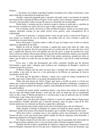 Fragoso.
— Excelente, em verdade, respondeu Campelo circulando com o olhar os horizontes, como
quem ainda não se apercebera do tempo que fazia.
Arnaldo, a-pesar-de preparado para o encontro, não pôde conter o movimento de repulsão
que arrancou-lhe a chegada de Marcos Fragoso. Como, porém, estava afastado, ninguém reparou no
seu gesto, nem percebeu o olhar com que êle marcava o destruidor de sua felicidade.
Desde então, o sertanejo que já se mostrava esquivo, afastou-se ainda mais e, a pretêsto de
não estorvar o caminho aos outros, desviou-se para o lado e seguiu por dentro do mato.
Um só instante, porém, não tirava os olhos de Marcos fragoso. Atento ao seu menor gesto,
cogitava entretanto consigo no que podia ocorrer nesse passeio, cujas consequências êle ia
conjeturando.
Como bem se presume, o sertanejo desde a noite em que ouvira a conversa do Fragoso e
seus amigos na varanda da casa do Bargado, não perdeu mais de vista o homem a quem êle
considerava seu maior inimigo.
Nessa observação o auxiliava muito o velho Jó, que nos longos anos vividos no deserto
adquirira a sagacidade de um índio.
Depois da volta de Arnaldo à fazenda, o capitão-mór nunca mais falou do velho, nem
aludiu ao fogo da capoeira. Era fato que parecia não ter existido para êle. E como não fosse crível
que o capitão-mór deixasse ficar sem punição um caso tão grave, a gente da fazenda teve como
certa a morte do solitário. Havia quem afirmasse que êle fôra devorado pelas chamas, pois ainda lhe
encontrara um resto dos ossos queimados. O João Coité, porém, protestava, jurando por todos os
santos, que Jó andava ao redor da casa em figura de lobishomem, e que êle já o tinha encontrado
uma vez.
Livre, pois, o velho das perseguições que sofria, consentiu Arnaldo que êle deixasse
furtivamente a gruta onde o abrigara, para ocultar-se nas vizinhanças do Bargado e trazê-lo ao
corrente do que alí se passava.
O Marcos Fragoso não deu mais um passo que o sertanejo não soubesse; seguia-o como
sua sombra, e por mais de uma vez o vira aproximar-se da Oiticica na esperança de fazer-se
encontrado com D. Flor.
Foi assim que êle descobriu a Bonina, e atinou com a razão do sumiço inexplicável da
novilha, cujos rasto o Inácio Góis e a sua gente não puderam descobrir.
Tinha sido uma proeza do Aleixo Vargas, que laçara a novilha no pasto e a levara aos
ombros até o curral da fazenda do Bargado. O Marcos Fragoso aplaudira a lembrança; e preparou-se
para no dia seguinte conduzir êle mesmo a fugitiva, toda enfeitada de nastros de fitas, e restituí-la à
sua gentil senhora.
A porteira do curral, porém, amanheceu aberta; e não houve mais notícia do animal. Os
cães de vigia não tinham latido durante a noite para dar sinal, de modo que não se compreendia
como se dera a fuga. O Moirão persignou-se; e assentou para si que alí andavam artes de Arnaldo
ou bruxarias, o que vinha a dar no mesmo.
Quando, pois, três dias antes chegara à Oiticica o convite do capitão Marcos Fragoso para
uma montearia, Arnaldo adivinhou que o mancebo desejava, antes de pedir a mão de D. Flor,
mostrar ainda uma vez à donzela sua bizarria e captar-lhe a admiração.
Nessa mesma noite, porém, observou êle uma circunstância que o pôs de sobreaviso.
Tinha chegado à fazenda do Bargado na véspera um bando de gente armada; vinha dos
Inhamuns, donde com certeza a fôra chamar um próprio, que o Arnaldo vira partir oito dias antes.
Além disso notou o sertanejo nessa e nas seguintes noites uma arrumação e movimento
d’armas de toda a casta, que mesmo para aqueles tempos de falta de segurança, eram desusados, e
indicavam preparativos de alguma expedição.
Na véspera tornara êle já noite alta à sua rede na copa do jacarandá, bem convencido de
que o Fragoso tramava alguma coisa; e essa convicção ainda o dominava naquele momento.
Também não lhe escapou a quantidade de vaqueiros e pagens que formavam a comitiva do
dono do Bargado; entretanto não era isso que mais o inquietava; porém o receio de um perigo vago
 