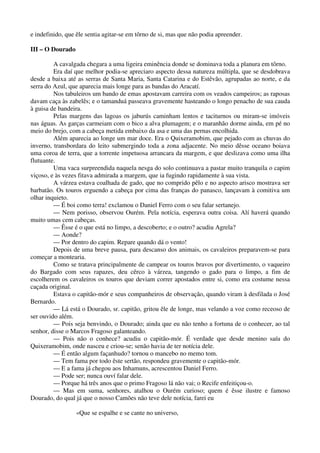 e indefinido, que êle sentia agitar-se em tôrno de si, mas que não podia apreender.
III – O Dourado
A cavalgada chegara a uma ligeira eminência donde se dominava toda a planura em tôrno.
Era daí que melhor podia-se apreciaro aspecto dessa natureza múltipla, que se desdobrava
desde a baixa até as serras de Santa Maria, Santa Catarina e do Estêvão, agrupadas ao norte, e da
serra do Azul, que aparecia mais longe para as bandas do Aracatí.
Nos tabuleiros um bando de emas apostavam carreira com os veados campeiros; as raposas
davam caça às zabelês; e o tamanduá passeava gravemente hasteando o longo penacho de sua cauda
à guisa de bandeira.
Pelas margens das lagoas os jaburús caminham lentos e taciturnos ou miram-se imóveis
nas águas. As garças carmeiam com o bico a alva plumagem; e o maranhão dorme ainda, em pé no
meio do brejo, com a cabeça metida embaixo da asa e uma das pernas encolhida.
Além aparecia ao longe um mar doce. Era o Quixeramobim, que pejado com as chuvas do
inverno, transbordara do leito submergindo toda a zona adjacente. No meio dêsse oceano boiava
uma coroa de terra, que a torrente impetuosa arrancara da margem, e que deslizava como uma ilha
flutuante.
Uma vaca surpreendida naquela nesga do solo continuava a pastar muito tranquila o capim
viçoso, e às vezes fitava admirada a margem, que ia fugindo rapidamente à sua vista.
A várzea estava coalhada de gado, que no comprido pêlo e no aspecto arisco mostrava ser
barbatão. Os touros erguendo a cabeça por cima das franças do panasco, lançavam à comitiva um
olhar inquieto.
— É boi como terra! exclamou o Daniel Ferro com o seu falar sertanejo.
— Nem porisso, observou Ourém. Pela notícia, esperava outra coisa. Alí haverá quando
muito umas cem cabeças.
— Êsse é o que está no limpo, a descoberto; e o outro? acudiu Agrela?
— Aonde?
— Por dentro do capim. Repare quando dá o vento!
Depois de uma breve pausa, para descanso dos animais, os cavaleiros preparavem-se para
começar a montearia.
Como se tratava principalmente de campear os touros bravos por divertimento, o vaqueiro
do Bargado com seus rapazes, deu cêrco à várzea, tangendo o gado para o limpo, a fim de
escolherem os cavaleiros os touros que deviam correr apostados entre si, como era costume nessa
caçada original.
Estava o capitão-mór e seus companheiros de observação, quando viram à desfilada o José
Bernardo.
— Lá está o Dourado, sr. capitão, gritou êle de longe, mas velando a voz como receoso de
ser ouvido além.
— Pois seja benvindo, o Dourado; ainda que eu não tenho a fortuna de o conhecer, ao tal
senhor, disse o Marcos Fragoso galanteando.
— Pois não o conhece? acudiu o capitão-mór. É verdade que desde menino saíu do
Quixeramobim, onde nasceu e criou-se; senão havia de ter notícia dele.
— É então algum façanhudo? tornou o mancebo no memo tom.
— Tem fama por todo êste sertão, respondeu gravemente o capitão-mór.
— E a fama já chegou aos Inhamuns, acrescentou Daniel Ferro.
— Pode ser; nunca ouví falar dele.
— Porque há três anos que o primo Fragoso lá não vai; o Recife enfeitiçou-o.
— Mas em suma, senhores, atalhou o Ourém curioso; quem é êsse ilustre e famoso
Dourado, do qual já que o nosso Camões não teve dele notícia, farei eu
«Que se espalhe e se cante no universo,
 