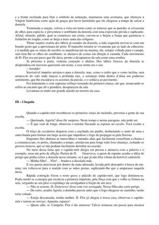 e a fronte reclinada para fitar o símbolo da redenção, murmurou uma avemaria, que ofereceu à
Virgem Santíssima como ação de graças por haver permitido que ele chegasse a tempo de salvar a
donzela.
Terminada a oração, volveu a vista em torno como se temesse que as paredes se crivassem
de olhos para espiá-lo, e perscrutou o semblante da donzela com uma expressão pávida e suplicante.
Afinal, trêmulo, pálido, qual se cometesse um crime, curvou-se e beijou a franja que guarnecia o
fraldelim do roupão, como se beija a mais santa das relíquias.
Tênue suspiro exalou dos lábios já rosados da donzela; a mão esquerda moveu-se com um
brando gesto que a aproximara do peito. O mancebo retraíra-se vivamente par ao lado da cabeceira:
e à medida que os sinais do recobro se manifestavam na menina, ele, sempre voltado para o canapé,
sem tirar-lhe os olhos do semblante, se afastava de costas em direção à varanda. Cada movimento
de D. Flor era um passo que êle dava, pronto a desaparecer da sala como uma sombra.
Já próximo à porta, violenta comoção o abalou. Dos lábios frouxos da donzela se
desprendera em mavioso queixume um nome, e esse nome era o seu:
– Arnaldo!
Irresistível impulso arrojou-o para a donzela; mas, como o cedro que o vento inclina, sem
arranca-lo do solo onde lançou a profunda raiz, o sertanejo tinha dentro d’alma um poderoso
sentimento, que lhe encadeava os assomos da paixão, e o soldava ao pavimento.
Foi lentamente e com supremo esfôrço tornando do primeiro elance, até que, arrancando-se
enfim ao encanto que alí o prendera, desapareceu da sala.
Levantara-se então um grande alarido no terreiro da casa.
III – Chegada
Quando o capitão-mór reconheceu os primeiros sinais do incêndio, preveniu a gente de sua
escolta.
— Queimada, Agrela? disse êle surpreso. Neste tempo e nestas paragens, não pode ser.
— É que vem de longe, observou o tenente fincando as esporas no cavalo. Toca avante a
escolta.
O trôço de cavaleiros disparou com a machada em punho, desbastando o mato de uma e
outra banda para formar um largo aceiro que impedisse o fogo do propagar-se pela floresta.
Enquanto êles abatiam as maravalhas e ramadas altas que facilmente concebiam a chama e
a comunicavam, os peões, chamados a tempo, arredavam para longe todo êsse chamiço, isolando os
grossos troncos, que se não podiam facilmente derrubar na ocasião.
No meio dessa faina que o capitão-mór dirigia em pessoa e animava com a palavra e o
exemplo, soou um grito de aflição. Partira de D. Genoveva, a quem de repente acudiu a idéia do
perigo que podia correr a donzela nesse instante, se é que já não fôra vítima da horrível catástrofe.
— Minha filha!… Flor!… bradava a desolada mãe.
E ora queria atravessar por dentro da mata abrasada, levada pelo desespêro à busca da me-
nina; ora voltava-se para o marido com as mãos postas, suplicando-lhe que a amparasse naquela
ânsia.
Rápida contração frisou o rosto grave e plácido do capitão-mór, que logo dominou-se.
Podia medir-se a energia que recalcou a primeira impulsão, pela fôrça com que o velho se firmou na
sela, vergando ao seu pêso o espinhaço da cavalgadura à feição de um arco.
— Não se assuste, D. Genoveva! disse com voz sossegada. Nossa filha não corre perigo.
— De-certo, acudiu Agrela; a doninha passou antes que o fogo chegasse ao caminho, senão
teria voltado.
— Esteja descansada, minha mulher. D. Flor já chegou à nossa casa, observou o capitão-
mór e tomou ao serviço: Aguenta, rapazes!
— Quem sabe, sr. Campelo; Flor é tão animosa! Talvez teimasse em passar para mostrar
 