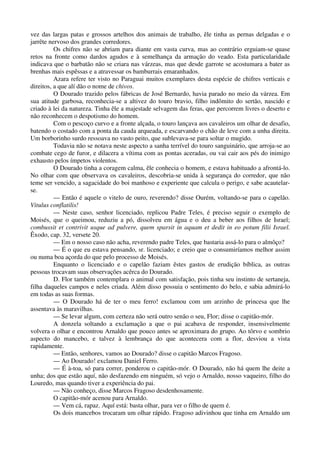 vez das largas patas e grossos artelhos dos animais de trabalho, êle tinha as pernas delgadas e o
jarrête nervoso dos grandes corredores.
Os chifres não se abriam para diante em vasta curva, mas ao contrário erguiam-se quase
retos na fronte como dardos agudos e à semelhança da armação do veado. Esta particularidade
indicava que o barbatão não se criara nas várzeas, mas que desde garrote se acostumara a bater as
brenhas mais espêssas e a atravessar os bamburrais emaranhados.
Azara refere ter visto no Paraguai muitos exemplares desta espécie de chifres verticais e
direitos, a que alí dão o nome de chivos.
O Dourado trazido pelos fábricas de José Bernardo, havia parado no meio da várzea. Em
sua atitude garbosa, reconhecia-se a altivez do touro bravio, filho indômito do sertão, nascido e
criado à lei da natureza. Tinha êle a majestade selvagem das feras, que percorrem livres o deserto e
não reconhecem o despotismo do homem.
Com o pescoço curvo e a fronte alçada, o touro lançava aos cavaleiros um olhar de desafio,
batendo o costado com a ponta da cauda arqueada, e escarvando o chão de leve com a unha direita.
Um borborinho surdo ressoava no vasto peito, que sublevava-se para soltar o mugido.
Todavia não se notava neste aspecto a sanha terrível do touro sanguinário, que arroja-se ao
combate cego de furor, e dilacera a vítima com as pontas aceradas, ou vai cair aos pés do inimigo
exhausto pelos ímpetos violentos.
O Dourado tinha a coragem calma, êle conhecia o homem, e estava habituado a afrontá-lo.
No olhar com que observava os cavaleiros, descobria-se unida à segurança do corredor, que não
teme ser vencido, a sagacidade do boi manhoso e experiente que calcula o perigo, e sabe acautelar-
se.
— Então é aquele o vitelo de ouro, reverendo? disse Ourém, voltando-se para o capelão.
Vitulus conflatilis!
— Neste caso, senhor licenciado, replicou Padre Teles, é preciso seguir o exemplo de
Moisés, que o queimou, reduziu a pó, dissolveu em água e o deu a beber aos filhos de Israel;
combussit et contrivit usque ad pulvere, quem sparsit in aquam et dedit in eo potum filii Israel.
Êxodo, cap. 32, versete 20.
— Em o nosso caso não acha, reverendo padre Teles, que bastaria assá-lo para o almôço?
— É o que eu estava pensando, sr. licenciado; e creio que o consumiríamos melhor assim
ou numa boa açorda do que pelo processo de Moisés.
Enquanto o licenciado e o capelão faziam êstes gastos de erudição bíblica, as outras
pessoas trocavam suas observações acêrca do Dourado.
D. Flor também contemplara o animal com satisfação, pois tinha seu instinto de sertaneja,
filha daqueles campos e neles criada. Além disso possuia o sentimento do belo, e sabia admirá-lo
em todas as suas formas.
— O Dourado há de ter o meu ferro! exclamou com um arzinho de princesa que lhe
assentava às maravilhas.
— Se levar algum, com certeza não será outro senão o seu, Flor; disse o capitão-mór.
A donzela soltando a exclamação a que o pai acabava de responder, insensivelmente
volvera o olhar e encontrou Arnaldo que pouco antes se aproximara do grupo. Ao tôrvo e sombrio
aspecto do mancebo, e talvez à lembrança do que acontecera com a flor, desviou a vista
rapidamente.
— Então, senhores, vamos ao Dourado? disse o capitão Marcos Fragoso.
— Ao Dourado! exclamou Daniel Ferro.
— É à-toa, só para correr, ponderou o capitão-mór. O Dourado, não há quem lhe deite a
unha; dos que estão aquí, não desfazendo em ninguém, só vejo o Arnaldo, nosso vaqueiro, filho do
Louredo, mas quando tiver a experiência do pai.
— Não conheço, disse Marcos Fragoso desdenhosamente.
O capitão-mór acenou para Arnaldo.
— Vem cá, rapaz. Aquí está: basta olhar, para ver o filho de quem é.
Os dois mancebos trocaram um olhar rápido. Fragoso adivinhou que tinha em Arnaldo um
 