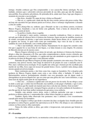 inimigo. Arnaldo conheceu que fôra compreendido: e isso causou-lhe íntima satisfação. Na sua
lealdade, estimava que o adversário estivesse prevenido de seu ódio, para que não lhe imputasse
uma perfídia. Essa primeira advertência, êle pretendia dá-la, ainda mais fraca, logo que chegasse o
momento de executar a sua resolução.
— Que dizes, Arnaldo? És capaz de tirar o feitiço ao Dourado?
— Não sei, sr. capitão-mór; ainda não lhe dei uma corrida: porisso não posso avaliar. Mas
até hoje não encontrei boi que deitasse poeira no Corisco, disse o sertanejo singelamente e alisando
a clina do cardão.
— Pois afianço-lhes eu, senhores, que o Dourado vai dar a sua última carreira, exclamou
Marcos Fragoso, brandindo a vara de ferrão com galhardia. Terei a honra de oferecer-lhes ao
almôço uma costela de herói.
— Eu prefiro o lombo, disse o capelão.
— O principal é outro porém, continuou o mancebo exaltando-se. Entre os mimos de
noivado que tenho de oferecer breve à formosa das formosas, figura um par de sandálias mouriscas
de veludo, cravejadas de pérolas; e aquí neste momento, diante destas damas, do sr. capitão-mór e
de quantos me ouvem, os quais todos tomo por testemunhas, faço votos de tirar as solas das
sandálias do couro do Dourado, com a minha própria mão!
— Não é mal lembrado, observou Ourém. Naturalmente foi de algum boi corredor como
êste que o gigante fez as suas botas de sete léguas, e as fadas tiraram os seus chapins. Os coturnos
de Mercúrio deviam ser do mesmo couro.
Marcos Fragoso referindo-se ao mimo de noivado, que destinava à formosa das formosas,
dirigiu o olhar tão claramente a D. Flor, que todos compreenderam a alusão, exceto a donzela, que
ainda estava distraída a ver o barbatão, e o capitão-mór que não atendendo ao gesto expressivo, deu
às palavras do dono do Bargado outro e mui diferente sentido.
Entendeu êle que Marcos Fragoso já tinha ajustado casamento com outra moça. Êste fato o
contrariou; mas porisso mesmo, bem longe de demovê-lo do projeto de casar o mancebo com D.
Flor, mais o afirmou nessa resolução. O seu orgulho não sofria que o homem por êle escolhido para
marido de sua filha, fosse capaz de recusar tão grande honra e favor, e preferir outra aliança ainda
mesmo quando já estivera tratada.
Outro sentimento porém, e tão forte como êste, reagiu no fazendeiro. Foi o desgôsto pela
jactância do Marcos Fragoso dando como certa a sua vitória sôbre o barbatão. O senhor de
Quixeramobim sentia-se profundamente ofendido com essa presunção, que de algum modo o
amesquinhava na pessoa daquele boi, que era como que uma glória dos seus vastos domínios, e cuja
fama fazia de algum modo parte de sua importância.
— Ora! ora!… exclamou o capitão-mór com um grosso riso de mofa. Eu me obrigo a assar
no dedo a carne que o senhor tirar do Dourado; mas também, se não pegar o barbatão, o que é certo,
há de ter paciência que lhe mande um mamote para tirar a sola das tais chinelas. Está ouvindo?
— Topo, sr. capitão-mór, retorquiu Fragoso, picado ao vivo pela zombaria do fazendeiro; e
juro-lhe que hei de fazer hoje melhor montearia do que pensa vossa senhoria.
Arnaldo, cuja atenção estava alerta, notou a inflexão particular com que o mancebo
proferira as últimas palavras, e surpreendeu-lhe o olhar irônico lançado ao capitão-mór.
Também Agrela tinha observado êste pormenor; mas o atribuira a leve ressentimento
causado pelo motejo do fazendeiro.
Não se imagina o esfôrço que desde o encontro das duas cavalgadas fazia Arnaldo para não
precipitar-se contra Frgoso, quando êste aproximava-se de D. Flor e lhe dirigia os seus redimentos
corteses ou fitava nela os olhos namorados.
Nunca êle tinha sofrido as dôres, que então o trespassavam, nem pensara que homem as
pudesse curtir.
IV – O sorubim
As vaquejadas do gado bravio, ou montearias como ainda as chamavam à moda portuguesa
 