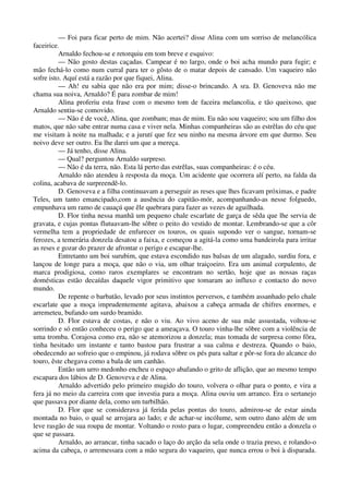 — Foi para ficar perto de mim. Não acertei? disse Alina com um sorriso de melancólica
faceirice.
Arnaldo fechou-se e retorquiu em tom breve e esquivo:
— Não gosto destas caçadas. Campear é no largo, onde o boi acha mundo para fugir; e
mão fechá-lo como num curral para ter o gôsto de o matar depois de cansado. Um vaqueiro não
sofre isto. Aquí está a razão por que fiquei, Alina.
— Ah! eu sabia que não era por mim; disse-o brincando. A sra. D. Genoveva não me
chama sua noiva, Arnaldo? É para zombar de mim!
Alina proferiu esta frase com o mesmo tom de faceira melancolia, e tão queixoso, que
Arnaldo sentiu-se comovido.
— Não é de você, Alina, que zombam; mas de mim. Eu não sou vaqueiro; sou um filho dos
matos, que não sabe entrar numa casa e viver nela. Minhas companheiras são as estrêlas do céu que
me visitam à noite na malhada; e a jurutí que fez seu ninho na mesma árvore em que durmo. Seu
noivo deve ser outro. Eu lhe darei um que a mereça.
— Já tenho, disse Alina.
— Qual? perguntou Arnaldo surpreso.
— Não é da terra, não. Esta lá perto das estrêlas, suas companheiras: é o céu.
Arnaldo não atendeu à resposta da moça. Um acidente que ocorrera alí perto, na falda da
colina, acabava de surpreendê-lo.
D. Genoveva e a filha continuavam a perseguir as reses que lhes ficavam próximas, e padre
Teles, um tanto emancipado,com a ausência do capitão-mór, acompanhando-as nesse folguedo,
empunhava um ramo de cauaçú que êle quebrara para fazer as vezes de aguilhada.
D. Flor tinha nessa manhã um pequeno chale escarlate de garça de sêda que lhe servia de
gravata, e cujas pontas flutuavam-lhe sôbre o peito do vestido de montar. Lembrando-se que a côr
vermelha tem a propriedade de enfurecer os touros, os quais supondo ver o sangue, tornam-se
ferozes, a temerária donzela desatou a faixa, e começou a agitá-la como uma bandeirola para irritar
as reses e gozar do prazer de afrontar o perigo e escapar-lhe.
Entretanto um boi surubim, que estava escondido nas balsas de um alagado, surdiu fora, e
lançou de longe para a moça, que não o via, um olhar traiçoeiro. Era um animal corpulento, de
marca prodigiosa, como raros exemplares se encontram no sertão, hoje que as nossas raças
domésticas estão decaídas daquele vigor primitivo que tomaram ao influxo e contacto do novo
mundo.
De repente o barbatão, levado por seus instintos perversos, e também assanhado pelo chale
escarlate que a moça imprudentemente agitava, abaixou a cabeça armada de chifres enormes, e
arremeteu, bufando um surdo bramido.
D. Flor estava de costas, e não o viu. Ao vivo aceno de sua mãe assustada, voltou-se
sorrindo e só então conheceu o perigo que a ameaçava. O touro vinha-lhe sôbre com a violência de
uma tromba. Corajosa como era, não se atemorizou a donzela; mas tomada de surpresa como fôra,
tinha hesitado um instante e tanto bastou para frustrar a sua calma e destreza. Quando o baio,
obedecendo ao sofreio que o empinou, já rodava sôbre os pés para saltar e pôr-se fora do alcance do
touro, êste chegava como a bala de um canhão.
Então um urro medonho encheu o espaço abafando o grito de aflição, que ao mesmo tempo
escapara dos lábios de D. Genoveva e de Alina.
Arnaldo advertido pelo primeiro mugido do touro, volvera o olhar para o ponto, e vira a
fera já no meio da carreira com que investia para a moça. Alina ouviu um arranco. Era o sertanejo
que passava por diante dela, como um turbilhão.
D. Flor que se considerava já ferida pelas pontas do touro, admirou-se de estar ainda
montada no baio, o qual se arrojara ao lado; e de achar-se incólume, sem outro dano além de um
leve rasgão de sua roupa de montar. Voltando o rosto para o lugar, compreendeu então a donzela o
que se passara.
Arnaldo, ao arrancar, tinha sacado o laço do arção da sela onde o trazia preso, e rolando-o
acima da cabeça, o arremessara com a mão segura do vaqueiro, que nunca errou o boi à disparada.
 