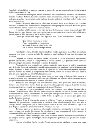 Apanhado pelos chifres, o sorubim estacara; e no repelão que dera para safar-se, havia furado a
fralda do roupão de D. Flor.
Esbarrado em seu ímpeto, o touro soltando o urro medonho que ribombou até o fundo da
floresta, redobrara de furor. Rodando para fazer frente ao adversário, escorou-se no laço, a cavar o
chão com as unhas, e a amolar as pontas na terra. Quando acabou de visar bem o alvo, partiu como
um tiro de morteiro.
Arnaldo deitara-se sôbre o arção, alongando a vara de ferrão pela cabeça fora do cavalo e
apoiando o cabo na coxa, forrada não só pela perneira, como pelo gibão de couro. Assim em guarda
correu êle sôbre o touro e topou-o no meio da carreira.
O aguilhão afiado cravara-se no meio da testa do touro, que recuou trespassado pela dôr.
Com o ímpeto a vara tinha vergado como um arco prestes a romper-se; e o cavalo foi repelido a três
passos para trás. Mas o sertanejo não se abalara da sela.
Ourém que observou de longe a cena repetia ao João Correia êstes versos de Camões:
Qual o touro cioso que se ensaia
Para a erma peleja, os cornos tenta
No tronco de um carvalho ou alta faia.
E o ar ferindo, as fôrças experimenta.
Recolhendo a vara, Arnaldo dera liberdade ao cardão, que reatou a desfilada um instante
suspensa pelo tope, e passou ao lado do sorubim, o qual também de seu lado prosseguia na
investida.
Chegados ao extremo da corrida, ambos, o touro e o cavalo, voltaram-se rapidamente;
pararam um instante, o touro a fazer pontaria, o cavalo a esperá-la, e partiram ambos como da
primeira vez para novamente esbarrarem-se a meio da carreira.
Assim divertiu-se o sertanejo em excitar a sanha do touro furioso, e topá-lo na ponta da
vara de ferrão. Depois de ter brincado com êle, como um gato com o ratinho, a quem deixa fugir por
negaça e para ter o prazer de o filar outra vez, o rapaz em vez de recebê-lo na ponta do aguilhão,
desviou o cavalo do ímpeto, e alongando-se com o animal, torceu-lhe a cauda entre dois dedos e
com um jeito especial a que no sertão chamam mucica.
O possante animal tombou por terra, como se uma clava o abatesse. Sem apear-se o
sertanejo retirou o laço, e com uma rapidez de maravilhar deu um talho no rejeito das mãos, com o
que peou completamente o animal, e tornou-o inofensivo.
Terminada esta operação, que não consumira com a luta precedente mais de minutos,
Arnaldo veio postar-se no mesmo lugar que anteriormente ocupava na chapada da colina, e donde
continuou a observar a corrida que os cavaleiros davam no Dourado.
No momento em que o capitão-mór partira com os outros campeadores, Arnaldo não se
influira. Como dissera a Alina, êle não gostava daquelas correrias em que os homens assaltavam
insidiosamente os touros, tomando-lhes os passos por onde poderiam evadir-se. Parecia-lhe isso
pouco generoso. Um bom campeador já tinha demais a rapidez de seu cavalo para pedir ainda
auxílio de outros vaqueiros.
Todavia ficara de observação, porque se o Marcos Fragoso se mostrasse capaz de pegar o
Dourado, êle propunha-se a arrebatar-lhe a satisfação dêsse triunfo como já fizera uma vez; e
consigo mesmo tinha jurado que as solas daquelas chinelas de que falara o namorado capitão, se
êste chegasse a cortá-las, teriam feito a última proeza de sua vida.
Tornando agora a seu ponto de observação, continuou a acompanhar a corrida; mas já
então excitado pelo assalto do sorubim, dava combate a si para permanecer alí imóvel, quando lá
estava um boi famoso a desafiar os seus brios de campeador.
Entretanto a corrida prosseguia com vários acidentes no meio do alarido dos cavaleiros, e
do estrépito com que a gente postada pela várzea afugentava o gado acossado que buscava escapar-
se do circo.
Logo no princípio o Ourém e o João Correia mostraram que não basta envergar uma roupa
 