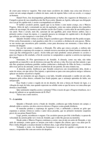 de couro para tornar-se vaqueiro. Não eram maus cavaleiros de cidade; mas coisa mui diversa é
correr em um campo alagado e coberto de mato, onde de repente falta o solo ao cavalo, e o espaço
ao homem.
Daniel Ferro, êste desempenhara galhardamente as barbas dos vaqueiros de Inhamuns; e o
Campelo a-pesar-de sua corpulência não lhe ficava atrás. Quanto ao Agrela, sabia que sua obrigação
era ir ao pé do capitão-mór, e assim o acompanharia ao inferno.
O melhor cavaleiro porém, aquele que ia na frente e com muito avanço, era o Marcos
Fragoso. Além de ágil e consumado na arte da equitação, como nas outras próprias dos mancebos
nobres de seu tempo, êle montava um soberbo cavalo dos Cratiús, e corria atrás de um troféu para o
seu amor. Nem o cavalo, nem êle, careciam de um aguilhão, pois eram briosos ambos; mas o
primeiro sentia o roçar da espora, e o segundo passava no remoque do capitão-mór e do desgôsto
que sofreria, se não cumprisse o voto feito a D. Flor.
Quando Arnaldo voltara à colina, Fragoso acreditava que o Dourado não lhe podia escapar.
O boi corria frouxamente; e mal guardava entre êle e o cavaleiro a distância de cem passos. Metia-
se nas moitas que encontrava pelo caminho, como para descansar um momento, e dava todas as
mostras de fatigado.
Era um boi astuto e manhoso, o Dourado. Êle sabia que estava cercado, e embora não
tivesse perdido a esperança de escapar-se, contudo receava encontrar por diante homens armados de
varas que lhe embargassem o passo. Assim tinha por mais prudente cansar primeiro os cavalos e
para isso fingia-se êle estafado, a fim de exercitar os campeadores a apertar a carreira na esperança
de o pegar.
Entretanto, D. Flor aproximara-se de Arnaldo. A donzela, como sua mãe, não tinha
agradecido ao mancebo o ato de destreza com que lhe salvara a vida. Era isso um fato natural, e que
não lhes granjeara nenhuma gratidão; ambas conheciam a dedicação do filho da Justa, e recebiam
dele essas provas de amizade, como as receberiam de um parente, de uma criatura sua.
A donzela, porém, lembrou-se que Arnaldo conservava um ressentimento dela, desde a
noite do mimo, em que talvez fôra injusta; e aproximou-se para com uma palavra meiga e afetuosa
aplacar seu ânimo suscetível e ríspido.
Mas no momento em que chegava a seu lado, Arnaldo arrancando o cardão em um salto,
disparava pela colina abaixo, soltando êsse brado pujante, que o sertanejo aprendeu do índio, seu
antepassado.
Êsse brado é como o rugido do rei do deserto; êle tem a fereza do bramir do tigre, e a
vibração do rugir do leão; mas quando repercute na solidão sente-se que há nessa voz uma alma que
domina a imensidade.
Que sentimento impelira assim o sertanejo? Fôra o receio de que o Fragoso triunfasse, ou o
desejo de subtrair-se ao agradecimento de D. Flor?
Talvez um e outro motivo.
V – A carreira
Quando o Dourado ouviu o brado de Arnaldo, conheceu que tinha homem em campo; e
abrindo então a carreira, em dois corcovos deixou o Fragoso a uma grande distância.
O mancebo perdera a esperança de agarrar o boi; e atribuindo a derrota ao grito que
espantara o animal, irritou-se contra o autor dessa picardia, que no primeiro momento suspeitou
provir de seu primo Daniel Ferro.
Logo, porém, reconheceu o engano. Um cavaleiro passou por êrle à desfilada; e a-pesar-da
velocidade da carreira pôde ver o rosto de Arnaldo, que o ódio lhe gravara na memória.
Desde então o Marcos Fragoso continuou a correr, mas já não era atrás do Dourado, e sim
atrás do sertanejo, contra quem se arrojou com todo o ímpeto das cóleras, que o seu afeto por D.
Flor o tinha obrigado a recalcar durante os últimos dias, e que afinal faziam explosão.
Voltando o rosto, viu Arnaldo na fisionomia e no gesto do capitão a expressão de seu
rancor, e respondeu-lhe com um sorriso de desprêzo.
 