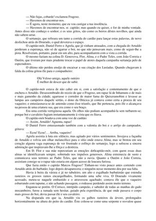 — Não fujas, cobarde! exclamou Fragoso.
— Havemos de encontrar-nos.
— É agora, neste momento, que eu vou castigar a tua insolência.
— Havemos de encontrar-nos, sr. capitão; mas quando eu quiser, e for de minha vontade.
Antes disso não conheço o senhor; e os seus gritos, são como os berros dêstes novilhos, que ainda
não sabem urrar.
O sertanejo, que refreara um tanto a corrida do cardão para lançar estas palavras, de novo
desfechou atrás do Dourado, o qual devorava o espaço.
O capitão-mór, Daniel Ferro e Agrela, que já vinham atrasados, com a chegada do Arnaldo
perderam a esperança, não só de agarrar o boi, no que não pensavam mais, como de seguir-lhe a
pista. Resolveram, portanto, parar em um alto, para acompanharem com a vista a corrida.
O mesmo faziam na colina D. Genoveva, Flor, Alina, e o Padre Teles, com João Correia e
Ourém, que tiveram por mais prudente trocar o papel de atores daquela campanha sertaneja pelo de
espectadores.
O último não perdeu ensêjo de encaixar a sua citação dos Lusíadas. Quando chegavam à
falda da colina gritou êle para o companheiro:
Olá Veloso amigo, aquele outeiro
É melhor de descer que de subir.
O capitão-mór estava de não caber em si, com a satisfação e contentamento de que o
enchera o Arnaldo. Desassombrado do receio de que o Fragoso, um rapaz lá de Inhamuns e de mais
e mais gamenho da cidade, agarrasse o corredor de maior fama do Quixeramobim e levasse as
lampas aos campeiros daquele sertão, o dono da Oiticica já contava como certa a proeza de seu
vaqueiro; e entusiasmava-se de antemão como êsse triunfo, que lhe pertencia, pois êle o alcançava
na pessoa de uma criatura sua, que era como o seu braço.
Era uma corrida vertiginosa aquela. Os olhos não podiam acompanhá-la sem turbarem-se;
porque boi e cavaleiro fugiam instantaneamente à vista que os fitava.
O capitão-mór bradava com uma voz de canhão:
— Assim, Arnaldo! Aguenta, rapaz!
O Daniel Ferro entusiasmado também com a valentia do boi e o arrôjo do campeador,
gritava:
— Ecou! Ecou!… Arriba, vaqueiro!
Agrela assistia à luta em silêncio, mas agitado por vários sentimentos. Invejava a façanha
de Arnaldo e volvia um olhar melancólico para o sítio onde estava Alina; mas se brotou em seu
coração alguma vaga esperança de ver frustrado o esfôrço do sertanejo, logo a sufocou a sincera
admiração que inspiravam-lhe a fôrça e a destreza.
Em D. Flor e sua mãe repercutiam as emoções do0capitão-mór, com quem essas duas
almas se identificavam sempre, sobretudo nos impulsos generosos. Alina estremecia de susto e
comunicava seus terrores ao Padre Teles, que não a ouvia. Quanto a Ourém e João Correia,
assistiam consigo se o rapaz não estaria em algum acesso de loucura furiosa.
Que fazia então o capitão Marcos Fragoso? Tinham-no visto pouco antes correndo com
Arnaldo atrás do barbatão; logo depois desaparecera; e ninguém nesse momento deu por sua falta.
Havia à beira da várzea e já no tabuleiro, um alto e esgalhado barbatimão que estendia
rasteiros os grossos ramos encarquilhados, formando uma sebe viva. O Dourado vivamente
acossado, meteu-se naquele embastido e o atravessou agachado; contava êle que o vaqueiro
esbarrando com tapume, e não achando passagem, o rodeasse perdendo assim muito terreno.
Enganou-se porém. O Corisco, intrépido campeão, e sabedor de todas as manhas do gado
mocambeiro, furou a ramada sem hesitar, guiado pela experiência, de que onde passava o corpo
mais grosso do boi, devia passar êle e seu cavaleiro.
Na disparada em que ia, Arnaldo viu os galhos rasteiros da árvore, prolongados
horizontalmente na altura do peito do cardão. Êste coleou-se como uma serpente e resvalou quase
 