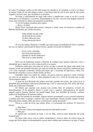 de rastos. O sertanejo, porém, já não tinha tempo de estender-se ao comprido e coser-se ao flanco
do animal. Então de um salto galgou o ramo, e uma braça além foi cair na sela, para de novo pular
segundo e terceiro ramo, que sucediam-se ao primeiro.
De longe e especialmente do lugar onde estava o capitão-mór, o que se viu foi o cavalo
submergir-se na folhagem e o cavaleiro, desprendendo-se da sela, voar por cima daquele monte de
ramas, para reunirem-se afinal e prosseguirem na desfilada.
A voz do Campelo retumbou pelo espaço:
— Bravo, Arnaldo!
Daniel Ferro eletrizado pela proeza, começou a cantar como um possesso a quadra do
Rabicho da Geralda, que celebra um passo:
Tinha adiante um pau caído
Na descida de um riacho;
O cabra saltou por cima,
O ruço passou por baixo.
Os ecos da cantiga chegaram a Arnaldo, que achou graça na lembrança do Ferro, e também
por sua vez repetiu o palavreado do Inácio Gomes, quando corria atrás do Rabicho:
Corra, corra, camarada,
Puxe bem pela memória;
Quando eu vim de minha terra
Não foi p’ra contar história.
Pelo caso do barbatinão acabara o Dourado de conhecer que vaqueiro tinha êle à cola; e
entendendo que o negócio era sério, tratou de pôr-se no seguro.
Endireitou então para uma ponta da várzea, em que a corrente das águas tinha desde eras
remotas cavado um profundo barranco, por onde no tempo das chuvas torrenciais, borbotavam para
o rio. Uma vegetação exuberante nutrida pelo humo que a enxurrada alí depositava, cobria êsse
tremedal de sarmentos viçosos e lindos festões de flores.
Estendido sôbre essa cúpula de verdura, um grosso tejú-assú aquecia-se ainda sonolento
aos raios do sol matutino, e abria os olhos preguiçosos para ver a causa do alvorôço que ia pela
várzea naquela manhã.
A gente do José Bernardo não julgara necessário guardar êsse ponto, que estava já de si
defendido pelo desfiladeiro onde nunca pensaram que o boi se arriscasse por mais afoito que fosse.
Ainda não conheciam o Dourado.
Os olhares que seguiam com atenção essa corrida cheia de peripécias, tiveram um
deslumbramento. O boi primeiro, depois o cavalo com o vaqueiro, submergiram-se de repente
naquele espêsso balseiro. Retroou um grande baque. Todo êsse turbilhão de homem e animais
acabava de despenhar-se do barranco abaixo.
Houve um instante de ansiedade. Aqueles ânimos acostumados a essas correrias temerárias
e curtidos para todos os perigos, sentiram uma vaga inquietação. Estaria Arnaldo naquele instante
dilacerado pelos estrepes sôbre que talvez o arremessara a queda desastrada?
Ouviu-se o grito de terror, que soltara Alina, e a exclamação das senhoras. D. Genoveva
dissera:
— Meu Deus!
Flor invocara a intercessão daquele que para ela tudo podia na terra.
— Meu pai!
O capitão-mór, escutando de longe a voz da filha, voltou-se para dirigir-lhe um gesto
tranquilizador.
Do lugar onde estava com os outros companheiros, viram-se além, na estreita nesga de
campo que ficava depois do despenhadeiro, passar umas sombras que sumiram-se na mata. E agora
 