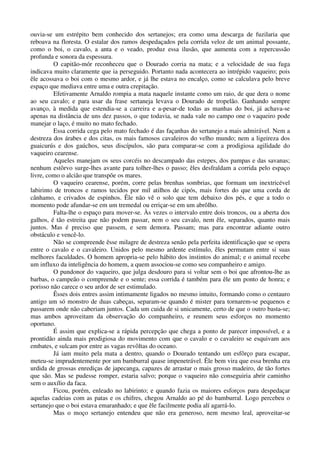 ouvia-se um estrépito bem conhecido dos sertanejos; era como uma descarga de fuzilaria que
reboava na floresta. O estalar dos ramos despedaçados pela corrida veloz de um animal possante,
como o boi, o cavalo, a anta e o veado, produz essa ilusão, que aumenta com a repercussão
profunda e sonora da espessura.
O capitão-mór reconheceu que o Dourado corria na mata; e a velocidade de sua fuga
indicava muito claramente que ia perseguido. Portanto nada acontecera ao intrépido vaqueiro; pois
êle acossava o boi com o mesmo ardor, e já lhe estava no encalço, como se calculava pelo breve
espaço que mediava entre uma e outra crepitação.
Efetivamente Arnaldo rompia a mata naquele instante como um raio, de que dera o nome
ao seu cavalo; e para usar da frase sertaneja levava o Dourado de tropelão. Ganhando sempre
avanço, à medida que estendia-se a carreira e a-pesar-de todas as manhas do boi, já achava-se
apenas na distância de uns dez passos, o que todavia, se nada vale no campo one o vaqueiro pode
manejar o laço, é muito no mato fechado.
Essa corrida cega pelo mato fechado é das façanhas do sertanejo a mais admirável. Nem a
destreza dos árabes e dos citas, os mais famosos cavaleiros do velho mundo; nem a ligeireza dos
guaicurús e dos gaúchos, seus discípulos, são para comparar-se com a prodigiosa agilidade do
vaqueiro cearense.
Aqueles manejam os seus corcéis no descampado das estepes, dos pampas e das savanas;
nenhum estôrvo surge-lhes avante para tolher-lhes o passo; êles desfraldam a corrida pelo espaço
livre, como o alcião que transpõe os mares.
O vaqueiro cearense, porém, corre pelas brenhas sombrias, que formam um inextricével
labirinto de troncos e ramos tecidos por mil atilhos de cipós, mais fortes do que uma corda de
cânhamo, e crivados de espinhos. Êle não vê o solo que tem debaixo dos pés, e que a todo o
momento pode afundar-se em um tremedal ou erriçar-se em um abrôlho.
Falta-lhe o espaço para mover-se. Às vezes o intervalo entre dois troncos, ou a aberta dos
galhos, é tão estreita que não podem passar, nem o seu cavalo, nem êle, separados, quanto mais
juntos. Mas é preciso que passem, e sem demora. Passam; mas para encontrar adiante outro
obstáculo e vencê-lo.
Não se compreende êsse milagre de destreza senão pela perfeita identificação que se opera
entre o cavalo e o cavaleiro. Unidos pelo mesmo ardente estímulo, êles permutam entre si suas
melhores faculdades. O homem apropria-se pelo hábito dos instintos do animal; e o animal recebe
um influxo da inteligência do homem, a quem associou-se como seu companheiro e amigo.
O pundonor do vaqueiro, que julga desdouro para si voltar sem o boi que afrontou-lhe as
barbas, o campeão o compreende e o sente; essa corrida é também para êle um ponto de honra; e
porisso não carece o seu ardor de ser estimulado.
Êsses dois entres assim intimamente ligados no mesmo intuito, formando como o centauro
antigo um só monstro de duas cabeças, separam-se quando é mister para tornarem-se pequenos e
passarem onde não caberiam juntos. Cada um cuida de si unicamente, certo de que o outro basta-se;
mas ambos aproveitam da observação do companheiro, e reunem seus esforços no momento
oportuno.
É assim que explica-se a rápida percepção que chega a ponto de parecer impossível, e a
prontidão ainda mais prodigiosa do movimento com que o cavalo e o cavaleiro se esquivam aos
embates, e sulcam por entre as vagas revôltas do oceano.
Já iam muito pela mata a dentro, quando o Dourado tentando um esfôrço para escapar,
meteu-se imprudentemente por um bamburral quase impenetrável. Êle bem vira que essa brenha era
urdida de grossas enrediças de japecanga, capazes de arrastar o mais grosso madeiro, de tão fortes
que são. Mas se pudesse romper, estaria salvo; porque o vaqueiro não conseguiria abrir caminho
sem o auxílio da faca.
Ficou, porém, enleado no labirinto; e quando fazia os maiores esforços para despedaçar
aquelas cadeias com as patas e os chifres, chegou Arnaldo ao pé do bamburral. Logo percebeu o
sertanejo que o boi estava emaranhado; e que êle facilmente podia alí agarrá-lo.
Mas o moço sertanejo entendeu que não era generoso, nem mesmo leal, aproveitar-se
 