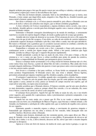 daquele acidente para pegar o boi que êle queria vencer por seu esfôrço e valentia, e não pelo acaso.
Assim parou à espera que o touro se desvencilhasse dos cipós.
— Não dou em homem deitado, camarada. Safe-se da embrulhada em que se meteu, meu
Dourado, e tome campo; que daquí dêste arção, ninguém o tira. Digo-lhe eu, Arnaldo Louredo, que
nunca mentí a homem, quanto mais a boi.
Isto dizia o sertanejo a rir, e o Corisco parecia entendê-lo, pois olhava o Dourado com um
certo ar de mofa e soltava uns relinchos mui alegres, que se diriam estrídulas gragalhadas.
A êstes relinchos do Corisco responderam a alguma distância outros cavalos, mas com a
voz abafada. Arnaldo aplicou o ouvido para bem distinguir aqueles sons e marcar a direção e lugar
presumível donde vinham.
Entretanto o Dourado conseguira desembaraçar-se da meada de enrediças, e astutamente
espreitava a ocasião de espirrar daquele refúgio, de modo a ganhar parte do avanço que perdera.
Arnaldo não teve tempo de demorar-se na escuta. O boi arrancara de novo e êle seguia-lhe
o trilho, certo de que já não lhe escapava. Com efeito, ao cabo de um estirão de carreira impetuosa,
o destemido vaqueiro alcançou o barbatão e pôs-lhe a mão sôbre a cauda; mas não quis derrubá-lo.
Êle tratava o Dourado com a gentileza que os cavaleiros usavam outrora no combate; a derruba era
uma afronta que não infligiria a um corredor de fama como aquele.
Emparelhou o sertanejo seu cavalo com o boi, e passando o braço pelo pescoço dêste,
continuaram assim a corrida por algum tempo ainda. Afinal o boi parou; conheceu que fugia
debalde: já tinha na cabeça o laço que o vaqueiro lhe passara rapidamente.
Arnaldo prendendo a ponta do laço ao arção da sela, tirou o boi para o limpo, a fim de
orientar-se e ver o rumo em que ficava a colina escolhida para ponto de parada da comitiva.
Surpreendeu-o a impassibilidade do Dourado, que permanecia grave e taciturno.
Estava o sertanejo muito acostumado a ver a fôrça moral do homem dominar não só o boi,
como outras feras mais bravias, a ponto de abater-lhes de todo a resistência. Mas ainda não tivera
exemplo daquela indiferença. O barbatão não parecia o touro que pouco antes corcoveavapelo mato,
e sim um carreiro tardo e pesado.
Isso levou-o a examinar o boi para verificar, se ficara ferido ou estropeado da carreira,
como acontece frequentemente. O Dourado estava são; mas triste e abatido. Grossa lágrima,
porventura arrancada por alguma vergôntea que lhe ofendera a pupila, corria da pálpebra.
O sertanejo é supersticioso. A solidão, quando não a acompanha a ciência, inspira sempre
êste feiticismo. Vivendo no seio da grande alma da criação, que êle sente palpitar em cada objeto,
tudo quanto o cerca, animal ou coisa, parece ao homem do campo encerrar um espírito, que alí
expia talvez uma falta, ou espera uma ressurreição.
Arnaldo acreditou que o Dourado chorava. O famoso corredor, que há sete anos desafiava
os mais destemidos vaqueiros, carpia-se, porque afinal fôra vencido, e ia ser reduzido, êle, touro
livre e brioso, a um boi de curral, ou talvez a um cangueiro.
O sertanejo ficou pensativo. Aquele boi que êle tinha ao arção da sela, era o seu triunfo
como vaqueiro, pois quando êle o apresentasse, todos o proclamariam o primeiro campeador, e sua
fama correria o sertão.
Aquele boi era mais ainda; era o prazer que D. Flor ia ter vendo o valente barbatão
marcado com seu ferro; era a humilhação de Marcos Fragoso, cujas bravatas o tinham irritado, a êle
Arnaldo; era finalmente a satisfação do velho capitão-mór, que se encheria de orgulho com a proeza
do seu vaqueiro.
Entretanto quando o mancebo ergueu a cabeça, o movimento de generosa simpatia e
fraternidade que despertara em sua alma a tristeza do boi vencido, tinha alcançado dele um
sacrifício heróico. Resolvera soltar o Dourado.
Nenhum outro homem, dominado por tão veemente paixão, seria capaz dêsse ato. Mas o
amor de Arnaldo vivia de abnegação; e eram êsses os seus júbilos. O pensamento de elevar-se até
D. Flor, não o tinha; e se ela, a altiva donzela, descesse até êle, talvez que todo o encanto daquela
adoração se dissipasse.
Apeou-se e tirou um ferro de marcar, da maleta de couro, que trazia à garupa, e a que no
 