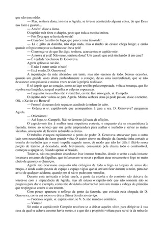 que não tem mêdo.
— Mas, senhora dona, insistiu o Agrela, se tivesse acontecido alguma coisa, do que Deus
nos livre e guarde…
— Amém! disse a dama.
O capitão-mór tirou o chapéu, gesto que toda a escolta imitou.
— Por fôrça que se havia de ouvir!
— Com êsse barulho do fogo, que parece uma trovoada!…
— Lá o grito da doninha, não digo nada, mas o rincho do cavalo chega longe; e então
quando o fogo começasse a chamuscar-lhe a pele!
— Convença-se do que lhe digo, senhora, acrescentou o capitão-mór.
— A prova aí está! Não ouve, senhora dona? Um cavalo que está rinchando lá em casa?
— É verdade! exclamou D. Genoveva.
Agrela aplicou o ouvido.
— E não é outro senão o baio!
— Está vendo, D. Genoveva?
A inquietação da mãe abrandou um tanto, mas não serenou de todo. Nessas ocasiões,
quando um grande susto abala profundamente o coração, deixa uma incredulidade, que se não
desvanece com palavras e muitas vezes resiste à própria realidade.
É só depois que ao coração, como ao lago revôlto pela tempestade, volta a bonança, que êle
recobra sua limpidez, na qual espelha as celestes esperanças.
— Enquanto meus olhos não virem Flor, eu não fico sossegada, sr. Campelo.
O capitão-mór voltou-se para Agrela. Minha senhora dona já pode passar, disse o tenente.
Olá, o Xavier e o Benteví!
— Pronto! disseram dois sequazes acudindo à ordem do cabo.
— Ordena o sr. capitão-mór que acompanhem à casa a sra. D. Genoveva? perguntou
Agrela.
— Ordenamos!
— Até logo, sr. Campelo. Não se demore; já basta de aflições.
O capitão-mór fez à mulher uma respeitosa cortesia, e enquanto ela se encaminhava à
fazenda, tomou ao serviço que sua gente empreendera para atalhar o incêndio e salvar as matas
vizinhas, ameaçadas de ficarem reduzidas a cinzas.
O trabalho avançara rapidamente a ponto de poder D. Genoveva atravessar para o outro
lado sem necessidade de fazer grande volta. O aceiro aberto na direção da fazenda tinha cortado a
tromba do incêndio que o vento impelia naquele rumo, de modo que não foi difícil ilhá-lo nessa
porção de terreno já devastada, onde brevemente, consumido pela chama todo o combustível,
começou a apagar-se, ficando apenas o brasido.
Todavia, não era prudente abandonar êsse imenso borralho, donde o vento a cada instante
levantava enxames de fagulhas, que inflamavam-se no ar e podiam atear novamente o fogo no mato
cheio de gravetos e chamiços.
Agrela não descansou enquanto não extinguiu de todo o fogo na largura de umas dez
braças, e ainda assim postou de espaço a espaço vigias que aí deviam ficar durante a noite, para dar
aviso de qualquer acidente, quando por si não o pudessem remediar.
Durante essa arriscada e árdua tarefa, a gente da escolta e do comboio não deixava de
torcer-se com a impaciência de Agrela, mas alí estava o capitão-mór que não somente não se
poupava para dar o exemplo, como não duvidaria esborrachar com um murro a cabeça do primeiro
que respingasse contra o seu tenente.
Com pouco apareceu o refôrço da gente da fazenda, que avisada pela chegada de D.
Genoveva, corria em socorro e deu a última demão ao serviço.
— Podemos seguir, sr. capitão-mór, se V. S. não manda o contrário.
— Vamos!
Só então o capitão-mór Campelo resolveu-se a deixar aqueles sítios para dirigir-se à sua
casa da qual se achava ausente havia meses, e a que tão a propósito voltara para salvá-la da ruína de
 