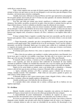 sertão dá-se o nome de maca.
Todo o bom vaqueiro tem seu tanto de ferreiro quanto basta para fazer um aguilhão, para
arrnajar as letras com que marca as reses de sua obrigação e as de sua sorte, para dar têmpera à faca
de ponta, e até mesmo para consertar a espingarda.
Arnaldo, havia anos, fabricara na forja da Oiticica um ferro que representava uma pequena
flor de quatro pétalas atravessada por um F. O feitio era mais apurado e de menores dimensões do
que os ferros geralmente usados no sertão.
Essa flor, que tinha por estame uma inicial, significava o emblema da mulher a quem
idolatrava. Seu timbre, sua glória, era gravá-lo no gado, como em todos os animais bravios, que seu
braço robusto domava. Assim os submetia ao domínio e jugo da soberana de seu coração.
Por toda a parte, nas rochas, como nos troncos seculares, êle tinha esculpido êste símbolo
de sua adoração. Como os descobridores de novas terras erigiam um padrão, ou fincavam um marco
para tomar posse dessas paregens em nome de seu rei, êle, Arnaldo, na sua ingênua dedicação,
pensava que, daquela sorte, avassalava o deserto a D. Flor, e afirmava o seu império sôbre toda a
criação.
O moço sertanejo bateu o isqueiro e acendeu fogo num toro carcomido, que lhe serviu de
braseiro para quentar o ferro; e enquanto esperava, dirigiu-se ao boi nestes têrmos e com um modo
afável.
— Fique descansado, camarada, que não o envergonharei levando-o à ponta de laço para
mostrá-lo a toda aquela gente! Não, ninguém há de rir-se de sua desgraça. Você é um boi valente e
destemido; vou dar-lhe a liberdade. Quero que viva muitos anos, senhor de si, zombando de todos
os vaqueiros do mundo, para um dia, quando morrer de velhice, contar que só temeu a um homem,
e êsse foi Arnaldo Louredo.
O sertanejo parou para observar o boi, como se esperasse mostra de o ter êle entendido, e
continuou:
— Mas o ferro da sua senhora, que também é a minha, tenha paciência, meu Dourado, êsse
há de levar; que é o sinal de o ter rendido o meu braço. Ser dela, não é ser escravo; mas servir a
Deus, que a fez um anjo. Eu também trago o seu ferro aquí, no peito. Olhe, meu Dourado.
O mancebo abriu a camisa, e mostrou ao boi o emblema que êle havia picado na pele,
sôbre o seio esquerdo, por meio do processo bem conhecido da inoculação de uma matéria
colorante na epiderme. O debuxo de Arnaldo fôra estresido com o suco do coipuna, que dá uma bela
tinta escarlate, com que os índios outrora e atualmente os sertanejos tingem suas redes de algodão.
Depois de ter assim falado ao animal, como a um homem que o entendesse, o sertanejo
tomou o cabo de ferro que já estava em brasa, e marcou o Dourado sôbre a pá esquerda.
— Agora, camarada, pertence a D. Flor, e portanto, quem o ofender tem de haver-se
comigo, Arnaldo Louredo. Tem entendido?… Pode voltar aos seus pastos; quando eu quiser, sei
onde achá-lo. Já lhe conheço o rasto.
O Dourado dirigiu-se com o passo moroso para o mato; chegado à beira, voltou a cabeça
para olhar o sertanejo, soltou um mugido saudoso e desapareceu.
Arnaldo acreditou que o boi tinha-lhe dito um afetuoso adeus.
E o narrador dêste conto sertanejo não se anima a afirmar que êle se iludisse em sua
ingênua superstição.
VI – Os bilros
Quando Arnaldo correndo atrás do Dourado, respondeu com palavras de desprêzo ao
desafio do Fragoso, êste já irado teve tal acesso de cólera que produziu-lhe uma vertigem.
A impossibilidade de punir imediatamente a insolência do vaqueiro eu causa a essa
congestão de ódio. Por momentos esteve sem acôrdo, como alucinado; mas recobrou-se breve.
Se tivesse na mão uma arma de fogo qualquer, pistola ou clavina, com certeza a houvera
disparado contra Arnaldo; mas privado como estava de qualquer meio de saciar a sua vingança, e
vendo o sertanejo afastar-se cada vez mais na velocidade de sua carreira, êle descarregou a sua
 