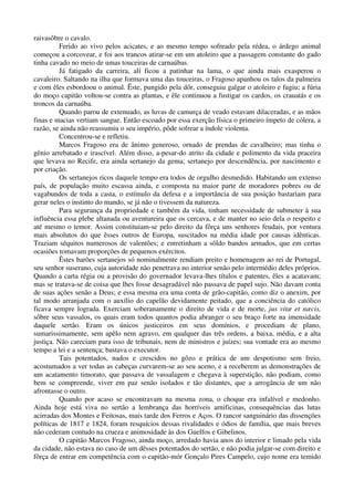 raivasôbre o cavalo.
Ferido ao vivo pelos acicates, e ao mesmo tempo sofreado pela rédea, o árdego animal
começou a corcovear, e foi aos trancos atirar-se em um atoleiro que a passagem constante do gado
tinha cavado no meio de umas touceiras de carnaúbas.
Já fatigado da carreira, alí ficou a patinhar na lama, o que ainda mais exasperou o
cavaleiro. Saltando na ilha que formava uma das touceiras, o Fragoso apanhou os talos da palmeira
e com êles esbordoou o animal. Êste, pungido pela dôr, conseguiu galgar o atoleiro e fugiu; a fúria
do moço capitão voltou-se contra as plantas, e êle continuou a fustigar os cardos, os crauatás e os
troncos da carnaúba.
Quando parou de extenuado, as luvas de camurça de veado estavam dilaceradas, e as mãos
finas e macias vertiam sangue. Então escoado por essa exerção física o primeiro ímpeto de cólera, a
razão, se ainda não reassumiu o seu império, pôde sofrear a índole violenta.
Concentrou-se e refletiu.
Marcos Fragoso era de ânimo generoso, ornado de prendas de cavalheiro; mas tinha o
gênio arrebatado e irascível. Além disso, a-pesar-do atrito da cidade e polimento da vida praceira
que levava no Recife, era ainda sertanejo da gema; sertanejo por descendência, por nascimento e
por criação.
Os sertanejos ricos daquele tempo era todos de orgulho desmedido. Habitando um extenso
país, de população muito escassa ainda, e composta na maior parte de moradores pobres ou de
vagabundos de toda a casta, o estímulo da defesa e a importância de sua posição bastariam para
gerar neles o instinto do mando, se já não o tivessem da natureza.
Para segurança da propriedade e também da vida, tinham necessidade de submeter à sua
influência essa plebe altanada ou aventureira que os cercava, e de manter no seio dela o respeito e
até mesmo o temor. Assim constituiam-se pelo direito da fôrça uns senhores feudais, por ventura
mais absolutos do que êsses outros de Europa, suscitados na média idade por causas idênticas.
Traziam séquitos numerosos de valentões; e entretinham a sôldo bandos armados, que em certas
ocasiões tomavam proporções de pequenos exércitos.
Êstes barões sertanejos só nominalmente rendiam preito e homenagem ao rei de Portugal,
seu senhor suserano, cuja autoridade não penetrava no interior senão pelo intermédio deles próprios.
Quando a carta régia ou a provisão do governador levava-lhes títulos e patentes, êles a acatavam;
mas se tratava-se de coisa que lhes fosse desagradável não passava de papel sujo. Não davam conta
de suas ações senão a Deus; e essa mesma era uma conta de grão-capitão, como diz o anexim, por
tal modo arranjada com o auxílio do capelão devidamente peitado, que a conciência do católico
ficava sempre lograda. Exerciam soberanamente o direito de vida e de morte, jus vitæ et næcis,
sôbre seus vassalos, os quais eram todos quantos podia abranger o seu braço forte na imensidade
daquele sertão. Eram os únicos justiceiros em seus domínios, e procediam de plano,
sumarissimamente, sem apêlo nem agravo, em qualquer das três ordens, a baixa, média, e a alta
justiça. Não careciam para isso de tribunais, nem de ministros e juízes; sua vontade era ao mesmo
tempo a lei e a sentença; bastava o executor.
Tais potentados, nados e crescidos no gôzo e prática de um despotismo sem freio,
acostumados a ver todas as cabeças curvarem-se ao seu aceno, e a receberem as demonstrações de
um acatamento timorato, que passava de vassalagem e chegava à superstição, não podiam, como
bem se compreende, viver em paz senão isolados e tão distantes, que a arrogância de um não
afrontasse o outro.
Quando por acaso se encontravam na mesma zona, o choque era infalível e medonho.
Ainda hoje está viva no sertão a lembrança das horríveis arnificinas, consequências das lutas
acirradas dos Montes e Feitosas, mais tarde dos Ferros e Aços. O rancor sanguinário das dissenções
políticas de 1817 e 1824, foram resquícios dessas rivalidades e ódios de família, que mais breves
não cederam contudo na crueza e animosidade às dos Guelfos e Gibelinos.
O capitão Marcos Fragoso, ainda moço, arredado havia anos do interior e limado pela vida
da cidade, não estava no caso de um dêsses potentados do sertão, e não podia julgar-se com direito e
fôrça de entrar em competência com o capitão-mór Gonçalo Pires Campelo, cujo nome era temido
 