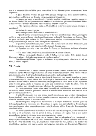 traz aí as solas das chinelas? Olhe que o prometido é devido. Quando quiser, o mamote está à sua
disposição.
A-pesar-do ânimo resoluto em que vinha, careceu o Fragoso de muito domínio sôbre si,
para recalcar a violência de seu despeito e responder com ar prazenteiro:
— A nova que trago, sr. capitão-mór, é que não nascí para o ofício de vaqueiro, mas para o
ter ao meu serviço. Foi isto que me ensinou o Dourado; e achando eu que tinha muita razão, deixei-
o ir descansado e prometi-lhe mandar o José Bernardo entender-se com êle.
— Não é preciso, oboi não tarda aí. O Arnaldo já o derrubou comc erteza, retorquiu o
capitão-mór.
— Melhor; fez sua obrigação.
Marcos Fragoso aproximou-se então de D. Genoveva:
— Quando corria, lembrei-me que em vez de dar caça a um boi magro e fujão, empregaria
melhor o meu tempo colhendo estas lindas flores para a senhora D. Genoveva e sua formosa filha,
de quem são irmãs, pois também são flores, porém mais meninas e menos encantadoras. Dá-me
licença que lhe ofereça, a ela, D. Flor e à sua gentil companheira?
O galanteio era bem torneado para o tempo, e foi expresso com um apuro de maneiras, que
já não se usa agora, e ainda mais naqueles sertões de gente franca e rude.
— Agradeço por mim e por elas, disse D. Genoveva, distribuindo as flores pelas duas
moças.
— São muito lindas, observou D. Flor ao mancebo. Chamam-se bilros.
— Ah! não sabia, acudiu Fragoso; serão de fadas, pois que outros dedos podem tanger
bilros tão graciosos e delicados, que nem os de coral os excedem?
Convidou então Marcos Fragoso as senhoras a se apearem para recolherem-se do sol, na
tenda já armada alí perto.
VII – A volta
Na ourela da mata, à sombra de umas grandes sicupiras copadas de flores roxas, tinham os
criados do capitão Marcos Fragoso arvorado um tôldo de damasco amarelo, sôbre estacas vestidas
com o mesmo estôfo de côr azul, formando assim um vistoso e elegante pavilhão.
Alí já estava armada a mesa, a qual, feita de improviso com quatro forquilhas e ramos,
ocultava êsse aspecto rústico sob as telas de sêda que a fraldavam até o chão. Sôbre a alvíssima
toalha do melhor linho de damasco, ostentavam-se com profusão as várias peças de uma riquíssima
copa de ouro, prata, cristal e porcelana da Índia, que ofereciam ao regalo dos olhos, como do
paladar, os vinhos mais estimados e as mais saborosas das iguarias da época.
As canastras em que tinham vindo todos êsses objetos, reunidas umas às outras de ambos
os lados da mesa e fraldadas igualmente de telas de sêda escarlate, formavam dois sofás ou divãs
para assento dos convidados.
O chão fôra tapeçado com uma grande alcatifa mourisca, na qual se viam estampadas as
figuras das hurís e dos guerreiros bem-aventurados, trançando no paraíso as mais graciosas dansas
orientais, ou trocando entre si ardentes carícias.
Felizmente para a tranquilidade do banquete, as estampas da tapeçaria ficavam quase de
todo ocultas pela mesa e assentos; pois do contrário o capitão-mór, apercebendo-se de semelhante
desvergonhamento, não o suportaria de-certo; e nós já sabemos a fôrça de pressão do seu orgulho,
quando ofendido.
As damas que tinham-se recolhido ao pavilhão por convite de Fragoso, já estavam sentadas
no sofá; e só esperavam para se porem à mesa, a chegada do capitão-mór e dos outros
companheiros, que aproveitavam o tempo a montear as reses bravas.
A vitela que forneceu a carne para o banquete fôra lançada pelo próprio capitão-mór e
sangrada pelo Daniel Ferro. O João Correia tinha feito também a sua proeza. Correndo atrás de um
boiote, foi sôbre êle com tal fúria, que, focinhando o seu cavalo no chão, achou-se êle montado no
novilho; êste espantado com a carga deitou a correr para o mato como um desesperado. O primeiro
 