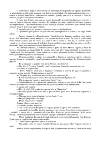O escritor desta páginas ainda tem viva a lembrança dessas partidas de ciganos, que muitas
se arrancharam no sítio onde nasceu, e cuja derrota era assinalada pelo desaparecimento das aves e
criação e animais domésticos, especialmente cavalos, quando não havia a lamentar o furto de
crianças, de que faziam particular indústria.
O rapaz que Arnaldo vira, era um cigano desgarrado, como havia alguns por exceção; e
estava a fazer ao baio uns afagos e carícias, tão cacheiros que para exprimí-los, adotou a língua o
seu próprio nome. O povo rude chamava a isso, enfeitiçar o cavalo; e acreditava que o animal assim
enliçado fugia do dono para seguir o ladino.
O sertanejo parou um instante a observar o cigano, e seguiu adiante.
O capitão-mór pela posição em que estava foi quem primeiro o avistou, e de longe, ainda
gritou:
— Sempre escapou-te, o Dourado, rapaz? Aquilo é um boi danado, e manhoso como nunca
se viu. Mas não te desconsoles. Outra vez com certeza lhe deitas a unha. Êle ficou te conhecendo
desta primeira corrida que lhe deste, e já sabe o filho e quem és. Teu pai, o Louredo, nosso
vaqueiro, e o primeiro campeador de todo êste Quixeramobim, o que quer dizer de todos os sertões
do mundo, levou uma semana atrás dêsse boi desaforado.
Ao terminar desta fala, já Arnaldo achava-se perto da mesa. Marcos fragoso, a-pesar-de
haver-se convencido da necessidade de suportar com uma altiva impassibilidade a presença do
vaqueiro que o havia insultado, custou a conter-se, e como o banquete havia terminado apartou-se
com o primo Ourém para não precipitar-se.
— Portanto, concluiu o capitão-mór, erguendo-se da mesa e caminhando para o sertanejo,
não tens de que te envergonhar, rapaz! Aprendeste as manhas do boi; qualquer dia dêstes consegues
pegá-lo.
— Eu já o peguei, sr. capitão-mór, disse Arnaldo sem alterar-se.
— Que dizes? Pegaste o Dourado, rapaz? perguntou o fazendeiro na maior surpresa.
— Á unha, sr. capitão-mór.
— Bravo, Arnaldo! Onde está o maganão? Trouxeste-o à ponta de laço, ou deixaste-o
amarrado ao pau, que não é boi para matar-se aquele?
— Tive pena dele, e solteio-o, respondeu Arnaldo com emoção.
— É boa! exclamou João Correia. Pena de um demônio em figura de boi!
— Que ternuras de vaqueiro! acrescentou Daniel Ferro.
— Soltei o Dourado, sr. capitão-mór; porém antes marquei-o com o ferro de D. Flor, como
ela tinha-me ordenado, concluiu Arnaldo sem dar ouvido às observações impertinentes.
O capitão-mór exultou:
— Flor, já sabe? O Dourado está com o seu ferro. Não pediu?
— Eu sabia que êle tinha de ser meu, e que Arnaldo é que o havia de amansar, respondeu a
donzela sorrindo.
— Mas que prova temos nós disso? volveu Daniel Ferro.
— De quê? perguntou o sertanejo.
— De ter pegado o boi e ferrado.
Arnaldo olhou-o com surpresa:
— A minha palavra, respondeu.
Já soava o riso dos dois hóspedes do Fragoso quando o capitão-mór o atalhou:
— A tua palavra, Arnaldo, que nós seguramos com a nossa. O que disse o nosso vaqueiro é
a verdade, e somos nós, o capitão-mór Gonçalo Pires Campelo, que o afirmamos. Se há quem
duvide… terminou com uma reticência cheia de ameaças, correndo os olhos em roda.
— Quem é capaz de duvidar da honrada palavra de vossa senhoria? acudiu o João Correia.
Desde que o sr. capitão-mór abona, está acabado.
O Daniel Ferro foi prudente apenas, e afastou-se.
— Mas então, como foi o caso, Arnaldo? Conta-me tudo, quero saber. Pegaste-o mesmo à
unha?
Arnaldo referiu singelamente ao capitão-mór os pormenores da corrida, sem omitir nem
 