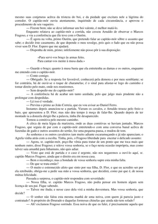 mesmo suas conjeturas acêrca da tristeza do boi, e da piedade que excitara nele a lágrima do
corredor. O capitão-mór ouviu atentamente, inquirindo de cada circunstância, e aprovou o
procedimento de seu vaqueiro.
— Fizeste bem; não se deve informar um boi valente, é melhor matá-lo.
Enquanto relatava ao capitão-mór a corrida, não cessou Arnaldo de observar o Marcos
Fragoso, e viu a conferência que êle teve com o Ourém.
— É agora na volta, primo Ourém, que pretendo falar ao capitão-mór sôbre o assunto que
sabe; e decidir êste casamento, de que depende o meu sossêgo, pois quis o fado que eu não possa
viver sem D. Flor. Espero que me ajudará.
— Disponha de mim, primo; infelizmente não posso pôr à sua disposição:
«Para servi-vos braço às armas feito,
Para cantar-vos mente à musa dada.»
— Guarde o braço; quanto à musa basta que ela entretenha as damas e os outros, enquanto
me entendo com o capitão-mór.
— Conte comigo.
— Obrigado. Se a resposta for favorável, conhecerá pela demora e por meu semblante; se
for contrária, há de ouvir-se o toque de charamelas; é o sinal para afastar-se logo do caminho e
tomar direito pelo mato, onde nos reuniremos.
— Sem despedir-me do capitão-mór?
— A conferência há de acabar um tanto azedada; pelo que julgo mais prudente não a
prolongar com despedidas.
— Lá isso é verdade.
— Previna o primo ao João Correia, que eu vou avisar ao Daniel Ferro.
Instantes depois anunciou-se a partida. Vieram os cavalos, e Arnaldo trouxe pelo freio o
baio, que apresentou a D. Flor; mas não deu tempo à moça de falar-lhe. Quando depois de ter
montado ia a donzela dirigir-lhe a palavra, tinha êle desaparecido.
Tornou a comitiva pelo mesmo caminho.
A cêrca de meia légua da marizeira, onde as duas comitivas se haviam juntado, Marcos
Fragoso, que seguia de par com o capitão-mór entretendo-o com uma conversa banal acêrca de
fazendas de gado e outros assuntos do sertão, fez uma pequena pausa, e mudou de tom.
As senhoras e os outros cavaleiros iam muito adiante escaramuçando e já não apareciam; o
Agrela vinha atrás com a escolta. Tinha, pois, o Fragoso liberdade para encetar o delicado assunto:
— Agora, sr. capitão-mór, peço-lhe vênia para tratar de um ponto que me toca mais que
nenhum outro, disse Fragoso; e releve vossa senhoria, se o faço nesta ocasião imprópria, mas como
talvez saia amanhã para Inhamuns, não quis adiar.
— Visto que está de partida e o caso é urgente, não nos negaremos a ouví-lo aquí, sr.
capitão Marcos Fragoso, ainda que o direito era em nossa casa.
— Bem o reconheço; mas a bondade de vossa senhoria supre esta minha falta.
— De que se trata então?
— O muito e estremecido afeto que sinto por sua filha, D. Flor, e que eu acredito ser por
ela retribuído, obriga-me a pedir sua mão a vossa senhoria, que decidirá, como pai que é, de nossa
mútua felicidade.
Passada a surpresa, o capitão-mór respondeu com severidade:
— Nossa filha, sr. capitão Marcos Fragoso, não podia pensar em homem algum sem
licença de seu pai. Fique sabendo.
— Talvez me iluda; e nesse caso dela virá a minha desventura. Mas vossa senhoria, que
decide?
— O senhor não falou esta mesma manhã de uma noiva, com quem já parecia justo e
contratado? A-propósito do Dourado e daquelas formosas chinelas que ainda não tem solado?
— Ah! exclamou Fragoso sorrindo. Essa noiva de que eu falei, é precisamente aquela que
 